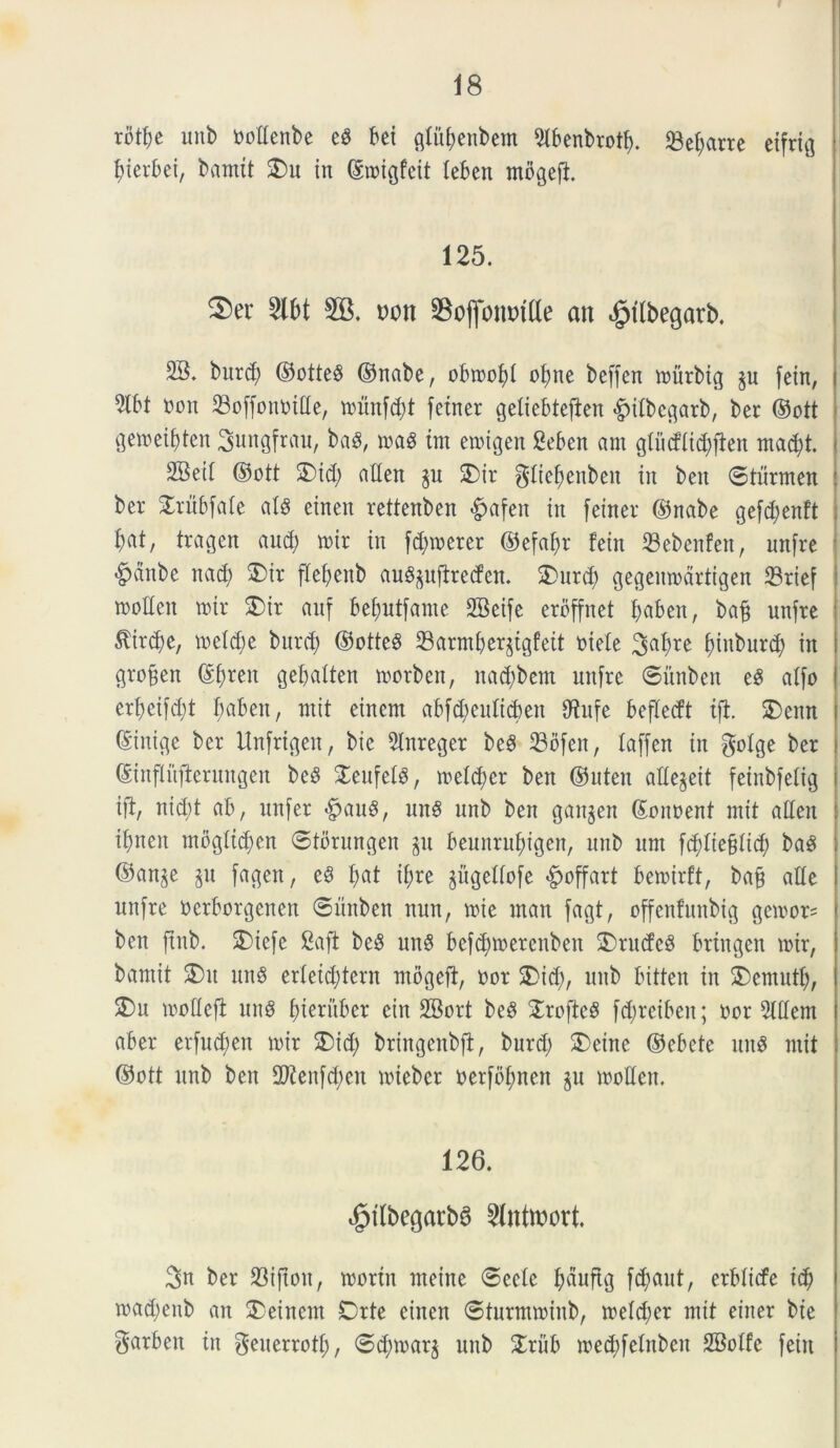 rbttje unb nottenbe eS bei gtubenbem 9tbenbro*b. Sejane etfrig f)ierbei, barnit 3)u in ©roigfeit teben mbgeft 125. 2)er 2lbt 2B. uon Soflonmtte an ^tlbegarb. 2B. burd; ©otte$ ©nabe, obtnobt obne beffcn inurbig fein, 9lbt non 23offonnttte, tnunf^t fetner geliebtefien «gntbcgarb, ber ©ott gemeif)ten ^ungfrau, ba$, m$ tm etnigen Seben ani gli’icf{id;ften mad)t. . SBeit ©ott 2)id) atten §u 2)ir gliefyenben in ben ©tiirmen i ber £rubfate at£ einen rettenben £afen in feiner ©nabe gefdjenft bat, tragen and; mtr in fdnnerer ©efaf>r fein 23ebenfen, unfre «g>dnbe nad; $)ir flefyenb au^ufireden. $>utd) gegemndrtigen 23rief tnotten »ir £>ir anf befmtfame SBeife erdffnet fyaben, bafj unfre $trdj)e, tneldje bnvd; ©otteS 23armberjtgfeit ntete ^afire (unburd) in groffen ©f)ren gebatten tnorben, nacbbem unfre ©iinbeit e8 atfo erfjeifcfyt f;aben, mit einem ab[d>eutid)en 9^nfe befletft tji 2)enn ©inige ber Unfrigen, bie 5tnreger be8 23ofen, taffen in $otge ber ©inftnfternngen beS STenfel^, inetd;er ben ©uten attejett feinbfetig ift, nid;t ab, unfer |>aug, un$ unb ben ganjen ©onoent mit atten ibnen mbgttdjen ©tbrungen §u beunrubigen, unb um fdttiefttid; ba3 ©an^e p fagen, e$ f)at t&re ^ugetfofe ©offart bemirft, ba§ atte unfre nerborgenen ©unben nun, tote man fagt, offenfunbig ge\oor= ben jtnb. £>iefe 8aft beS unS bcfd^toercnben £>ru(fe$ brtngen toir, baniit 2)u unS er(etd;tern mbgeft, nor 5)id), unb bitten in $)cmntfy, S)u tootteft un8 bteruber cin SBort bcS S^rofte^ fd;retben; nor Slttem aber etfud;en tnir $)id; bringenbft, burd; SDeine ©ebete un$ mit ©ott unb ben 2ftenfd)en toteber oerfbftnen §u tootten. 126. |>tlbegarb6 2lnttt>ort. 3n ber 23i|tou, toortn ntetne ©eele fyduftg ferant, erbticfe i$ mad)enb an $>einem Drte einen ©turmtoinb, metdjer mit einer bie garben in geuerrotf;, ©dnoar$ unb £riib mecbfetnben SBotfe fein