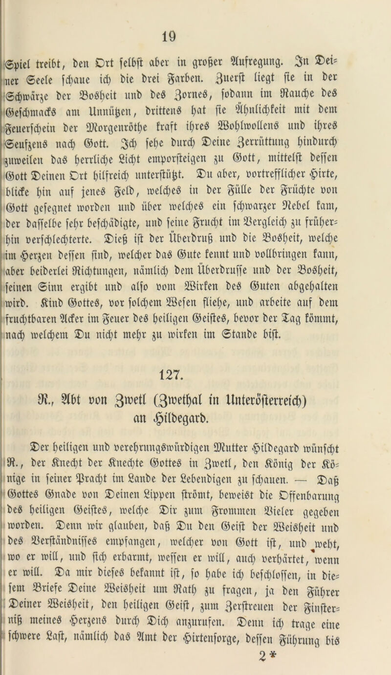 @piel treibt, ben Drt felbft aber in gro&er 2iufregung. 3n S)eb tncr ©eete fd)aue id) bie brei gatben. 3uetfi liegt fte in ber ©$mdrje bcr 23o8f>eit nnb be$ 3orne8, fobann tm $aud)e be£ ■©efdjmacfS ant Unnfifcen, brittenS f>at fte 5ibn(id)feit mit bcm geuerfcfyein bev ORorgenrotfye fraft if>re^ 2Bo(>Imoaeng unb i$re« {©eufeenS nad) ©ott. 3$ fefce bnrd) SDeine 3erruttung f)inburcb $u»eiten ba$ berrlic^e 2id)t emporfteigen gu ©ott, mittetft beffen ©ott SDeinen Drt btlfreid; unterftfifrt. S)u aber, oortreffli^er £irte, blicfe f)in auf jene$ gelb, metd)e$ in ber gutte ber gruc&te oon ©ott gefegnet morben nnb uber meld;e^ etn f^marger 9tebet fam, ber baffelbe fe£;r befd)dbigte, nnb feine grud)t im Skrgteid) git fru£>er- t)in oerfcfyted) terte. Diefj ijl ber fi&etbrujj unb bie 23oSt)cit, metd;e rim Bergen beffen jtnb, meld)er baS ©nte fennt unb ooCbringen fann, aber beibertei 9ftid)tungen, nantlid) bent Ubetbruffe unb ber 23ogbeit, feinen ©inn ergibt unb atfo oont SBirfen beS ©uten abgefyatten mirb. $inb ©ottc$, oor fotd)em 28efen flie()e, unb arbeite auf bent frud)tbaren 2lcfer im gcuer be8 IjeiXigen ©eifteS, beoor ber Dag fommt, nad) metdjem Du nid)t mefyr gu mirfen im ©tanbe bifi. 127. Stbt oon 3»etl (3toetf)al tn llnteiofterretcl)) an $tlbegarb. 2)er betftgen unb ocrefyrunggmurbigeit ttJiutter #itbegarb mitnfd)t ber $ned)t ber $ued)te ©ottesS tn g^etl, ben $bnig bcr ntge in feiner s43rad;t tm Sanbe ber Sebenbtgen gu fd)auen. — &afj ©otteS ©nabe oon SDeinen Sippen ftrbmt, bemeist bie Dffenbarung beS beitigen ©eiftcS, metd)e SDir gum grommen hieter gegebeu morben. Denn mir gtauben, ba§ ®u ben ©eijt ber 2Bei^£>eit unb beS 23erjMnbntffe$ empfangen, metdjer oon ©ott tjl, unb mebt, too er mia, unb ftcb erbarmt, meffen er mia, and; oerbdrtet/menn er mia. Da mir biefeS befannt ijl, fo f)abe id) befd)(offen, in bie= fem 23riefe Deine 2Bei%it um Oiatt) gu fragen, ja ben g%er 3)einer 2Bei^fjeit, ben beitigen ©eijb, gum Bcrftrcuen ber giu|Xer= ni§ meineS pergens bnrd) Dtd) angurufen. Denn id; trage eine i fdjmere 2ajl, ndmfi$ baS 5lmt ber &irtcnforge, beffen giifjrung bis 2*