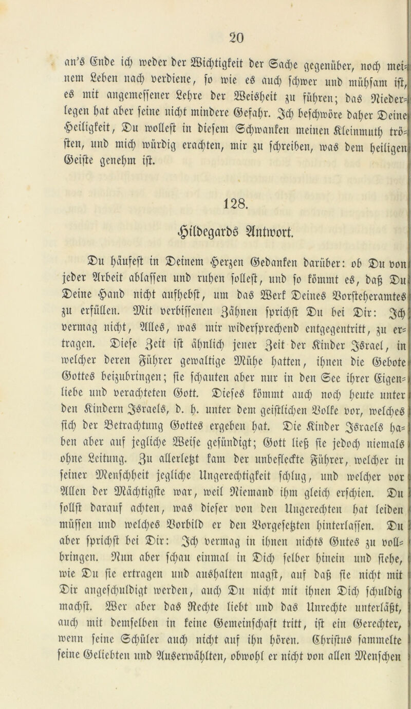 ait P ©nbe id) meber ber 2Bid)tigfcit ber ©ad)e gegenitber, nod) ntci= nent 2ebeit nad) ncrbiene, fo ude e8 and) fd)it>er uitb ntitbfant ift,; eS mit angemeffener 2ef)re bev SBei^eit gu fuf>ren; ba8 ftiebetJ (egen bat aber fetne \\id)t minbere ©efabr. %d) befd)tnore baber 2)eine ^edtgfeit, 3)n mofleft in biefent ©d)inanfen rneinen $teinmutb trb? ften, nnb mid; tnitrbig erad)ten, ntir p fd;retben, mag bem beitigen ©eifte genel)nt ift. 128. £tlbegarb6 21ntn?ort. 3)n I)au[eft in $)etnem Bergen ©ebanfen baritber: ob 2)n non jebet 2frbeit abtaffen nnb rnben foflefi, nnb fo fommt eS, baff SDu 2) eine #anb nid)t anfbebft, nm baS SBerf SDeineS 23orftef)eramte8 jn erfMen. SD2tt nerbtffenett 3dt>nen fprid)fi SDu bet £>ir: 3d) oermag ntd;t, 9f(Ic3, tna$ ntir miberfprecbenb cntgegentritt, p er= tragen. SDiefe 3eit iji dipfid) jeiter 3eit ber $inber 38raef, in meld)er beren gii^rer getnaltige Wltyt £;atten, ibnen bie ©ebote ©otte^ beipbrtngen; ftc fdpnten aber nnr in ben 6ce i^rer ©igen= liebe nnb neraddetcn ©ott. SDtefeS fommt and) nod) fiente unterl ben tfinbern 3$raet8, b. b- unter bem geifHtd>en &offe nor, mefd)e$ fid) ber 23etrad)tung ©otted ergeben bat. £ne $inber 3$rael8 fya* ben aber anf jegftd)e 2Beife gefnnbtgt; ©ott fiefc ftc jebod) niemafS ofpe Seitung. 3U aHerle^t fam ber nnbcfledte giibrer, meld)er in feiner 2Renfd)beit jegltcbe Ungered)tigfeit fd)fng, nnb mefd)cr oor 5ttten ber 2Kdd)tigfie tnar, mil JRiemanb if)m gteid) erfd)ien. 2)n fotlfi baranf ad)ten, md biefer non ben Ungereddeit bat feiben muffen nnb mctd)eS 93orbifb er ben Sorgefcjjten binterfaffen. $>u aber fprid)ft bei 5)tr: 3$ t)ermag in ibnen nitbts ©ute8 p noH* bringcn. 9tnn aber fd)au einmal in 3)id) felber (uneiit nnb ftebe, tnie S)n ftc crtragen nnb anSf)attcn ntagft, anf bafj ftc nid)t mit 3) ir angefd)itfbigt mcrbcn, and) 2)n nid)t mit ibnen £>id) fd)idbig ( utatbft. 2Ber aber ba8 9^ed;te liebt nnb baS Unrcd)te unterfdfjt, | and) mit bcmfetbcn in fcine ©cmetnfdpft tritt, tft ciit ©ered)ter, i toenn feiite 0d)itter and) ntd)t anf if;n bbren. ©briftmS fammefte I feine ©ctiebten nnb 5fudenndbften, obmobf er ntd;t non atlen fPicitfdien i