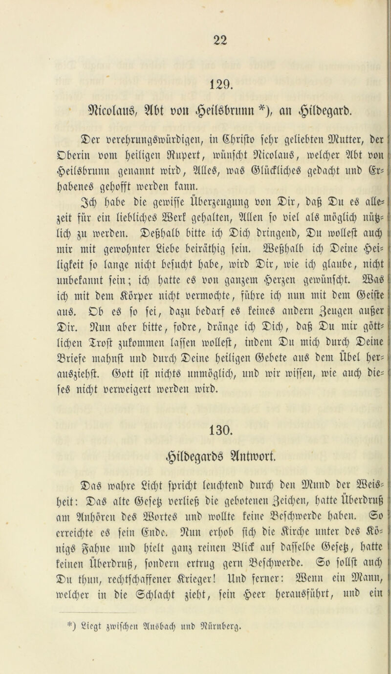 129. 2lbt m\ «§efl$brunn *), an $tlbe$arb. 2) er oereprungSmurbigen, in teprifio fel>r getiebten ORutter, bcr Dberitt oom peitigen fRupert, munfcpt Nicolaus, melcper 9lbt ooit «gieiisbrunn genannt roirb, SUteS, mas ©iiicftupeg <^cbad)t unb (£r^ pabeneS gepofft merbeit fann. 3d) pabe bie gemiffe itberjeugung non 2)ir, bap £)u eS atte- rit fur etn Iiebltd;e^ 2Berf gepatten, 2UIen fo oie! at$ mogtid) nii^ tid) ju merbeit. 2)eppalb bttte id) 2)id) brtngeitb, 5)u modefi aucp . mir mit gemopnter £iebe beirdtpig fein. 2Beppatb id) 2)eine #eis ligfeit fo tange nid)t befud)t t>abe, mirb 2)ir, mie id) gtaube, nid)t unbefaitnt fein; id) patte cS oon gaudent ^erjen gemiinfd)t. 2BaS id) mit bem ^orper nid)t oermod)te, fitprc id) nnn mit bem ©eifte au£. Ob e§ fo fei, ba§u bcbarf e$ feineS anbern 3euScn flufjer 2) ir. fRun aber bitte, fobre, brcinge id) 3)id), ba§ 2)u mir gotU ticpen Xrofi jufommen laffen motteft, iitbent 3)n mid) burd) 3)eine 23riefc mapnfi unb burd) 2>cine petligett ©ebcte au$ bem Ubcl per= > au^tepji ©ott ifi itid)ts itnmogltd), unb mir mtffen, mie and) bie= f fe8 nid)t ocrmeigert merbeit mirb. 130. ^tfbegarb^ 2lntroort. $)a$ mapre 2id)t fprid)t tcud)tenb burd) ben 2Ritnb ber 2Bei^ peit: 2)aS alte ©efep ocrtiep bie geboteneit Beicpen, pattc Uberbruf? am ?(npbreu beS SBorteS unb mofltc fciue 33cfcpmerbe paben. 6o erreicpte c$ fein (Enbc. 9tun crpob ftcp bie $ird)c nuter bc§ $6* i ntgS gapite unb pteit gan§ reiuen 23ticf auf baffetbe ©efep, pattc fciucn ftberbrup, fonbern ertrug gerit 33efcpmerbe. 0o fottft aud) ) 3) u tpuit, red)tfd)affener $ricger! Unb ferncr: Sfficnit eiit 2Ramt, \ meftper in bie ©d)fad)t jiept, fein £>ecr perauSfitprt, unb eiit » *) Siegt jwifdjen 9In§bacf) imb Wtrttberg.