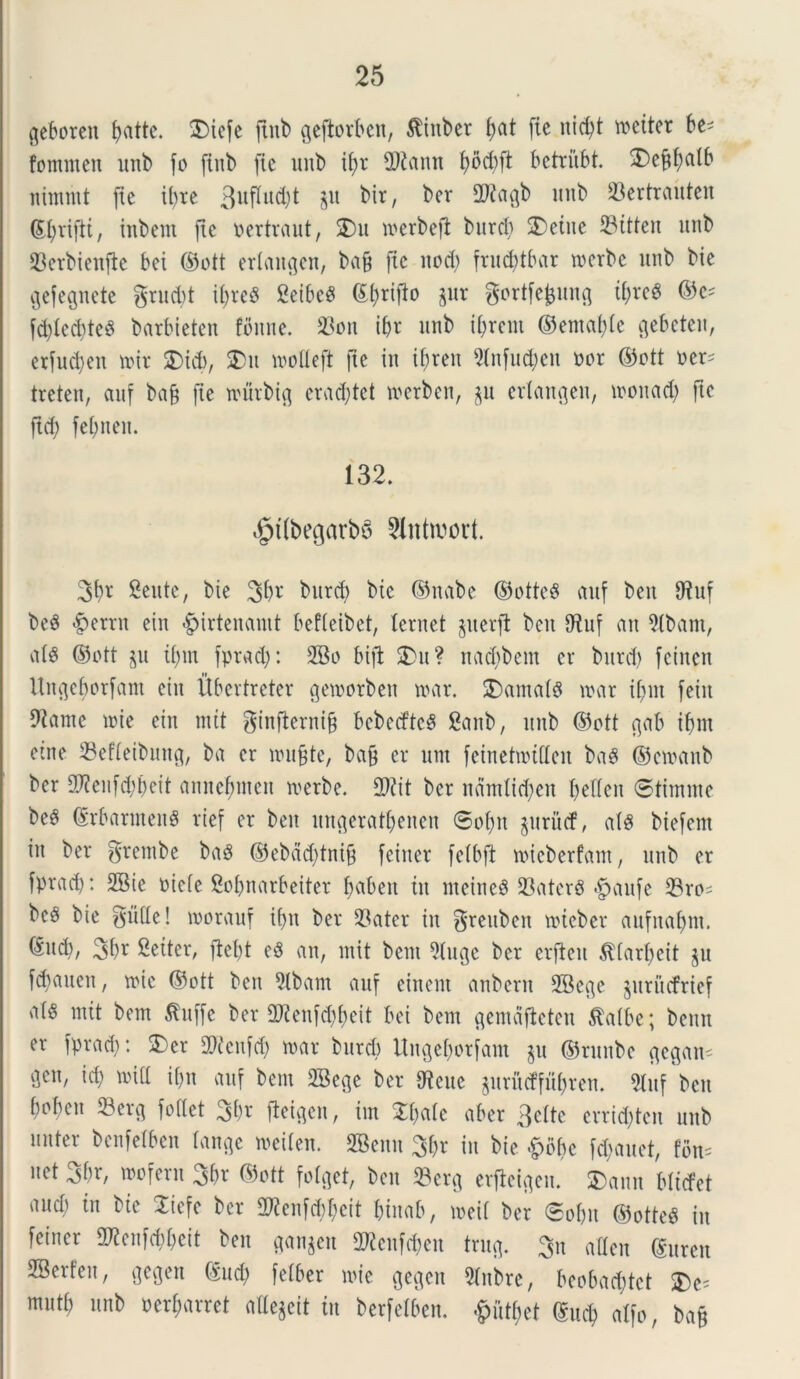 geboreit (>atte. $iefe ftitb gefbrben, $ittber ^at fie nicbt tveitet be- fommen unb (o ftitb (te unb ityt tDtaim b>dd)ft betrubt. 3)e^f)alb nimmt (te it>xe 3uflud)t $u bir, ber dftagb imb 23ertrauten (Ebriftt, inbent fte vertraut, 2)u iverbeft burcb 2)etue 33itteu unb 23crbienfte bei ©ott erlaitgen, ba& (te nod) fvud?tbar tverbe unb bie gefegnete grucbt i()teS SeibcS ©brifi° Sur gortfe^ung ii)xe& ©c- fd)lcd)teS barbieten fbnne. S3ott ibr unb terent ©entable c^ebeteu, etfudjen ivit £>id), SDu ivolleft fte in il)reu 9(nfud)cn vor ©ott ver- treten, auf ba& (te murbig erad)tet ivcrbcn, $u erlangen, tvonad) fte ftd) febneit. 132. $t(begarbS 2lntwort. 3b* Sente, bie 3b* butd) bie ©nabe ©otteS auf beu d?uf be$ £errn ciu «giirtenanit befteibet, leniet perii bcit O^uf an 2(bant, ales ©vtt p tf)m fptad): 2Bo bifl £>u? nad)bem er bttrd) (einen Ungcborfam eiit Ubertreter getvorben ivar. 2)amald ivar if>nt (eiit diante ivie ein mtt ginfterni§ bcbecftcS Sanb, unb ©ott gab if>nt etne 23efleibung, ba er ivujtte, bajj er um feinetivtdcit bag ©ctvanb ber $?enfd)beit annef;inen ivetbe. 2)?it ber ndntlidjett beden @tintme be3 ©rbarntenS rief er ben ltngeratbenen 0obit prucf, al§ biefent in ber grembe baS ©ebdd)tni§ fcittet (elbft ivicberfant, unb er fpradj: 2Bie vicle Sobnarbeiter fjabeit iit incines 23atcr§ <(paufe 23ro= bc§ bie f5u(Xe! ivorauf ibn ber 33ater iit ^reubeu lvtcbet anfnaljnt. 3br Seiter, ftel)t e3 an, init bent 91uge ber erfteu $(arl)eit p fdjauen, ivie ©ott ben 5lbam auf einent anbertt 2Bcge pritcfrief a(§ mtt bem Jtuffe ber 2Kenfd)beit bei bem gemdfteten $albe; benn er fprad;: 2)cr SOcetifd) roar burcfo Ungebotfant p ©runbe gcgam gen, id) ivid il)it auf bent 2Sege ber dtcuc prudfitbren. 5luf ben bobcit 23erg fodet 3br (teigcu, iin 21)alc aber 3cltc crrid)tcit unb nuter bcnfelben lange ivcilen. SBenn ^x in bie £6be (emanet, fbm net 3br, wofern %f)x ©ott folget, ben 93erg erjleigen. S)ann blictet and) in bie 2icfe ber 2ftenfd)f)cit btnab, iveii ber 0obu ©otteg in (eincr Sd?cii(d)bcit ben gannit 2Renfd)en trug. 3n adeit (guten 2Berfeu, gegen (Sud) (elber ivie gegen dlnbre, beobad)tct mutb unb verbarret adejeit in berfelben. £utbet ©ucb alfo, baf?