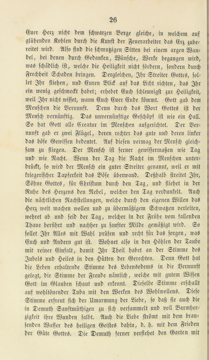 <Suer &er$ nid)t bem fdjtuarjen 23etge g(etd;e, in tue(d;em auf gtitbenben ^obtcn burd; bte $intfi ber geuerarbeiter baS ©rj pbc^ reitet tutrb. 9((fo ftnb bte fdptipigen ©itteit bet einem argen dBatu bel, bet benen burd; ©ebattfen, 2Bunfd;e, 2Berfe bec^an^en luirb, tuas fd;db(id; ift, tue(d)e bie <£>ei(igfeit itid;t forbent, fonbetn burd; $red;(;eit ©d;aben bringen. SDergletc^en, 3fyr ©treiter ©ottcS, foU (et 3^r fliefjen, ititb ©uren 23(icf auf baS 2id;t rtctyten, ba$ 3br etn menig gefcbmecft (tabet; crf;ebet ©ud; fd;(euntgfi pr #et(tgfeit, tuei( 36* ni$t tiuffet, tuattn ©ud; ©ner ©itbe fommt. ©ott gab bem 2Kenfd;en bte SBernunft. 2)enn burd) baS 2Bort ©otteS tfi ber dftenfd; Dernitnftig. 3)aS unbernunftige ©efcbbpf tfi tute ein «fpad. ©o (tat ©ott adc ©reatur tm dftenfd;eit aufgerid;tet. 2)er 33er^ nunft gab er p>et $(itge(, berett rcd;ter baS gitte unb berett (infer baS bbfe ©eiuiffen bcbeutet. 5(uf biefen uennag ber dftenfd; gieid;- fam p fliegeit. J)er dftenfd; tfi feriter geiuiffermafjen tuie Jag unb tuie 9iad)t. SBenn ber Jag bie diad;t im 2)tetifd;en unter= briicft, fo tuirb ber dftcufd; ciit guter ©treiter genannt, tueii er mit friegerifd;cr SLapferfeit baS 23ofe ubertuattb. ®ef$a(b ftreitet 2d;r/ ©ofpe ©otteS, fur ©(mfiunt burd) bett Jag, unb flie^et iit ber dtu(;e beS «fperpitS beit 9tebc(, iue(d;er ben Jag ucrbunfeft. 2(ud; bie ndd;t(td;en Oiadjfiedungen, tue(d;e burd; ben eigeiten SBideit baS #er^ tueit mad;en tuoden unb p ubermdfjtgem ©dpajjcn uer(citeu, tuef)ret ab ititb fetb ber Jag, tue(d;er in ber grii(;e uorn fadenben X^aue berittyrt unb nad;(;er p fanfter 2Ri(be gemdfjtgt tuirb. ©o fodet 3t>r 2(deS mit 2Ba(;( fmifett unb red;t fur baS forgen, tuas ©ud; unb Jubent gitt ifi. 2Bo(;net a(fo in ben <£>b(;(en ber Jaube mit reiiter ©iitfatt, bamit 3&r 2$et( I;abct an ber ©timme beS 3ube(S unb <£)ei(eS iit ben #utten ber ©ered;ten. S)enn ©ott (;at bie Sebcn er(;a(tcitbe ©timme beS CebenSobemS in bte 23ernuuft ge(egt, bie ©timme ber $rcubc nctudid;, tue(d;e mit gittcm SBiffeit ©ott im ©(auben fd;aut ititb erfennt. 5)iefe(be ©timme erfd;adt auf iuo(;(tonenber Juba ntit ben SBerfen bcS 2Bob(tuodeitS. SDiefe ©timme erfrcut ftd; ber Umarmung ber Siebe, fo bafj fte aud; bie in J)emut(; ©anftmutfiigen p ftd; uerfammett unb uod 23arm^er= pgfeit ibre SBunben fa(bt. 9(ud) bte Siebe firbmt mit bcnt brau^ fenben dBaffer beS (;ei(igen ©eifieS baf)tn, b. i), mit bcnt ^rieben ber ©itte ©ottcS. J)ie J)emut() feriter t;erfte(;et ben ©artcit mit