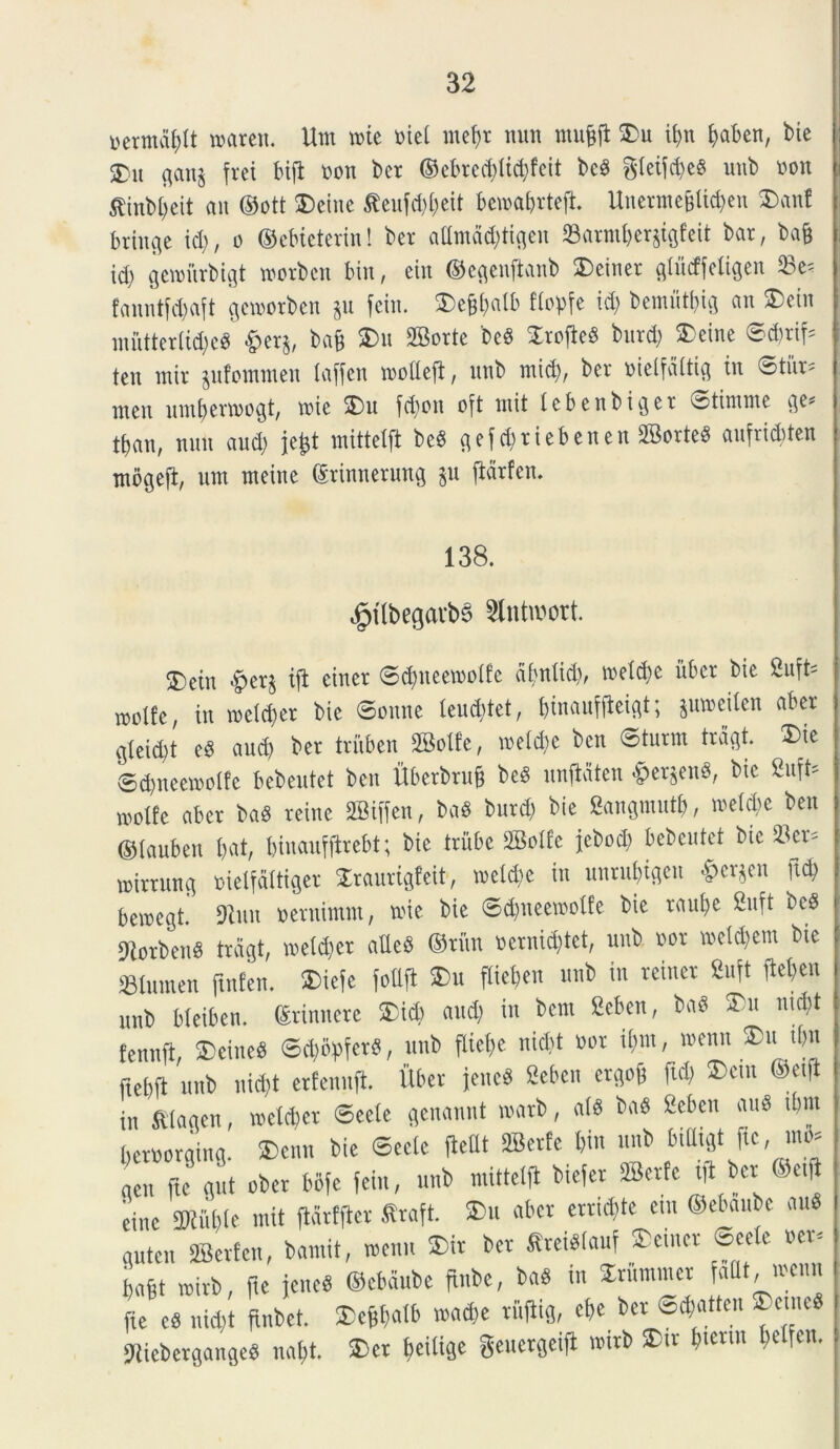 uermdptt roareit. Um n>ie Biet tnept nun tiiufjp ®u it?n paben, bie 35u ganj {rei bijt »on bcr ©ebretpticpfeit bed gteifdjed unb Boit jfinbpeit an ©ott ®eiite teufdjpeit bemaprtep. UnevnteBticfjeu ®ant iriitge ici), o ©cbieterin! bcr attmciditigeu Sarmperjigfcit bat, ba§ id) gcmiirbigt worben bin, ein ©egenftanb ®einet gtiicffetigen Se= fanntfepaft gewotben ju feiu. ®e§pa(b flopfe id) bemiitpig an ®eiit mutterlicped &erj, bap ®u Sorte bed SroficS burd) ®eine ®d;tif= teu mir jufotnmen (affen ircltcft, imb mid), bcr Bielfcittig in Stiir» uicn umperttogt, n?ic ®u fd)on o{t init tcbenbigcr ^tinime ge* tfjan, nun aud) jept mittetft bed gefcpriebenen Sorted aufriditen ntogcfi, um meine (Srinnerung ju ftarfen. 138. ejpi(begavb§ Slntwort. ®cin §ct5 ift cincr ©(pneetootfe almlid), mctdjc iiber bic Suft= lwltc, in roettper bie ©onne leuditet, tjhrauffleist; juwcitcn aber gteid)t ed aud) bet triiben Solfe, U'cici)e ben Sturm tragt. ®ic ©cpneetootfe bebeutet ben ttberbrup bed iinftaten £>et}end, bic 8uft> mo«c aber bad reinc Siffen, bad burd) bie Sangmutp, metclie ben ©tauben bat, biuaufftrebt; bic triibe Sotfe jcbed) bebeutet bic 2'cv- luirtung Bielfdttiger Sraurigfeit, metdjc in unrubigcn $cr}en pd> beiuegt. 9Jmt Deminuit, roic bie ©(pneetootfe bie raut)c Suft bed 9iorbciid tragt, loeldjcr alled ©ritu Dcrnid)tct, unb bov iBetdjem bie «lumen ftnfen. ®ie{c fodit ®u fliepen unb in rciner 8u{t ftel)en unb bteiben. ©rinuerc ®i<p aud) in bem Scbcn, bad ®u nid)t tennft, ®cincd ®d)6)?ferd, unb ftiebe nicbt nor itiin, »enn ®u tl)n ftebft unb nicbt erfenuft. Uber jcued Seben etgoP ftd) ®etn ®etft in Slagen, toeltpet ®eete genaunt inatb, atd bad Seben aud ibm bernorging. ®enn bie ©ectc fiettt Serte t,in nnb billigt JU, ...o» aen fte gut ober bofe fein, unb mittetft btejer Serte i|t bet Oetft cine SRupte mit ftdrtftcr firaft. ®u aber crridjte em ©ebaubc aud gutcu Serte,,, bamit, wenu ®ir ber Sreidlauf ®cincr ©cete Bcr, bafit rnirb, Pe jened ©ebaube pube, bad ut Xrununcr fatlt, ibcui. Pe cd nid)t pnbet. ®cppatb wadie ruftig, epe ber ©djatten ®emed Jiicbcrganged napt. ®ct peitige geuetgeifl nnrb ®tv &•««« betfen.