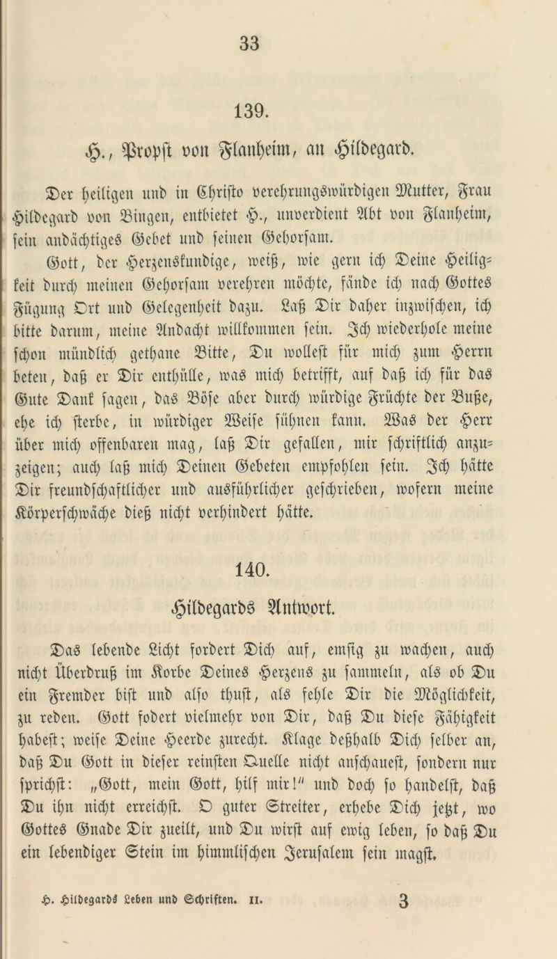139. s$vopft t>on $lan()dtn, an £t(begarb. 2) er fyeiltgen unb in ©f)rifb ttetef)rung$murbigen 2)£utter, grau #ilbcgarb oon SBingen, entbietet #., unoerbient 2lbt t>on glan&eitn, fetu aubactytigeS ©ebet unb feitten ©eljorfam. ©ott, bcr <g>er§en$fuitbtge, wetfj, roie gerit id) Sbeitte ^eitig* feit burd) meinen ©e&orfam »ere$reit mod)tc, fanbe id) uad) ©otteS guguug Ort unb ©elegenfjeit ba$u. 2afj 25ir bal;er tnjwifd;en, id) bitte barum, metite 9lnbad)t widfommen fetn. 3$ roieber&ole nteine fcpon munbltd) get&ane SBitte, 35u woflejl fitr tnid) $um #errtt bctcn, ba§ er 2)ir cnt()ittte, t»a8 tnid) betrifft, auf ba§ id; fiir ba$ ©ute 55ant fagett, ba3 23bfe ab er bttrd; murbtge gruite ber 23utfe, ebe id; fterbc, in miirbiger SBeife fufntett fantt. 2Ba8 ber £err uber tnid; offenbaren mag, lajj 3>tr gefatlen, mir fcbrifttid) an$u* jeigen; aud) lafj ntid) 35einen ©ebeten empfofdeit fetn. 3$ fyatte 35ir freunbfd;aftbid>cr unb au^fiVf;rlid;er gcfd)rieben, mofent meine $orperfd)mad)e biejj nid;t ocrfnnbert f)dtte. 140. dptlbegarbS Stntttsort. 25a8 lebenbe 2id)t forbcrt 35id) anf, emftg $u mad)ett, aud) nid)t Uberbrttg im $orbe 3>eitie8 #er$eu8 $u fantmeln, ais ob 25u ein grember bift unb atfo tl>ufl, al§ fet;le 2)ir bie 2J£ogtid)feit, $u rebcit. ©ott fobcrt metmefjr ooit SDir, bajj 3)u biefe gaptgfcit pabeft; meife 35einc &eerbc $ured)t. $Iage bcjjfyalb 35id; felber an, bap 3)u ©ott in biefer reinften D-uette nid)t anf^auefl, fonbertt nur fprid)ft: „©ott, nteitt ©ott, pttf mir! unb bod) fo fjanbebft, bafc 3>u ii)tt nid)t erreidjft. £5 guter Streiter, crpebe 35id) jcjjt, m ©otte$ ©nabe 3)ir juetft, unb 35u mirft anf emtg leben, fo bajj 35u ein lebenbiger ®tein im fyimmftfcl)en S^ufalem feitt magft £. ^>ilDegart>3 £eben unt> ©$riften. n. 3