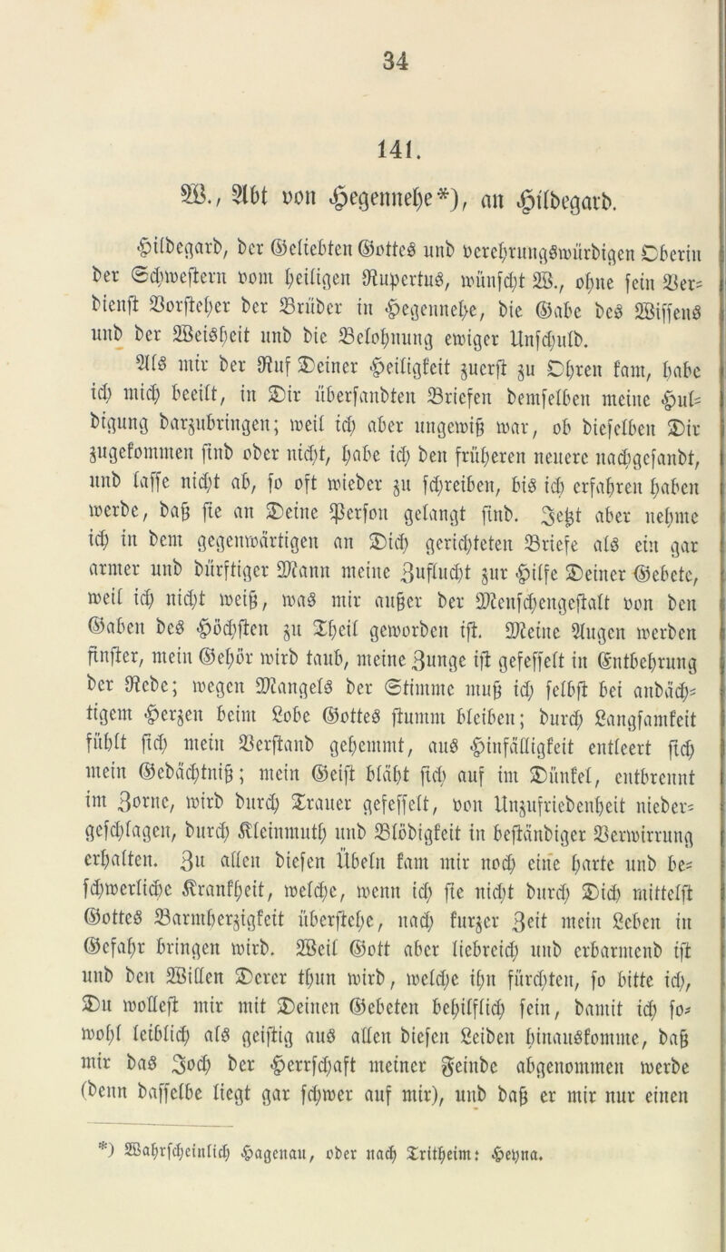 141. SJ-/ Slbt uon $ecjennel)e*), an dptlbegavb. $ilbegarb, ber ©eltebten ©otte$ unb Ucrcl;runggn>urbtgen Cberiu ber ©Umefient »oni l;eiligen 9tupertu3, nuinfd;t 2B., o$ne fctn &er= btenft 33orftel;er ber 33ruber in £egennel>e, bie ©abe bc3 SBiffend unb ber 2BeiSf;eit unb bie 33elof;nuug emiger Unfd;ulb. mtr ber Otuf SDeiner £eitigfeit perfi §u Dl;ten fani, babe ieb mid) beeilt, in 2)ir uberfanbten 33riefen bemfelben tneine $uU btgung bar^ubrtngen; meil id) aber ungemif? mar, ob biefelbeit SDir jugefommen ftnb uber ntd;t, f;abe id; beit fru^eren neiterc nadigefanbt, unb laffe nid;t ab, fo oft mieber §u fd;reiben, bis id) erfabren l;abeit irerbe, bafj ftc an &etne $erfon getangt ftnb. 3e£t aber nel;me id) in bcm gegenmdrtigen an £)td) gerid;feten Sriefe al3 eiu gar armer unb burftiger SWftnn meine 3ufM;t $ur &ilfe £>einet ©ebete, meil id; nid;t meijj, ma8 mir aufjer ber 2)ienfd;engeflalt uon ben ©aben bed ^)od;ften §u £l;cil gemorben ijt. betite 2tugen merben finfber, metu ®el;or mirb taub, meine 3uttge ift gefeffett in ©ntbel;ruug ber Utebc; megen Sftangefg ber ©timme mu§ id; felbfi bei anbdd;* ligem #er$en beim 2obe ©otteS fiumm blciben; burd; Sangfamfeit fftblt fid; metit SSerjianb gef;emmt, M ^tnfafligfeit entleert ftd; mein ©ebad;tni§; mein ©eift bla&t ftd; auf im $>unfel, entbrennt im 3ornc, mirb burd; Xrauer gefeffelt, tton Un$ufriebenlj>eit nieber= gefd;lagen, burd; ^leinmutl; unb 331bbigfeit tn beftdnbiger 23ermirrung crbalten. 3U biefert Ubeln fant mir ned; eiite l;arte unb be= fd;merlid)e flrantyett, meld;c, menn id; fie nid;t burd; £)id; mittelft ©otte§ 23armfjer§igfett uberfte^c, nad; furier 3^1 mein 2eben in ©efa^r bringeit mirb. 2Beil ©oft aber liebreid; unb erbarmenb tfi unb beit SBillen 2>crer fl;itn mirb, meld;e if;n furd;ten, [o bitte id;, 2)u moUeft mir mit SDeinen ©ebeteit bef;ilflid; fein, bantit id; fo* mol;l letbltd; al$ geiftig au8 alleit biefett Seibeit binauSfomute, bafj mtr baS 30$ ber <§errfd;aft ntetner geinbe abgenommen merbe (benn baffelbe liegt gar fd;mer auf mtr), unb bafj er mir nur einen *) 2Baf>rfcf;eintict; 4?agenau, ober itacf) Xritfjeimt ..fretyna.
