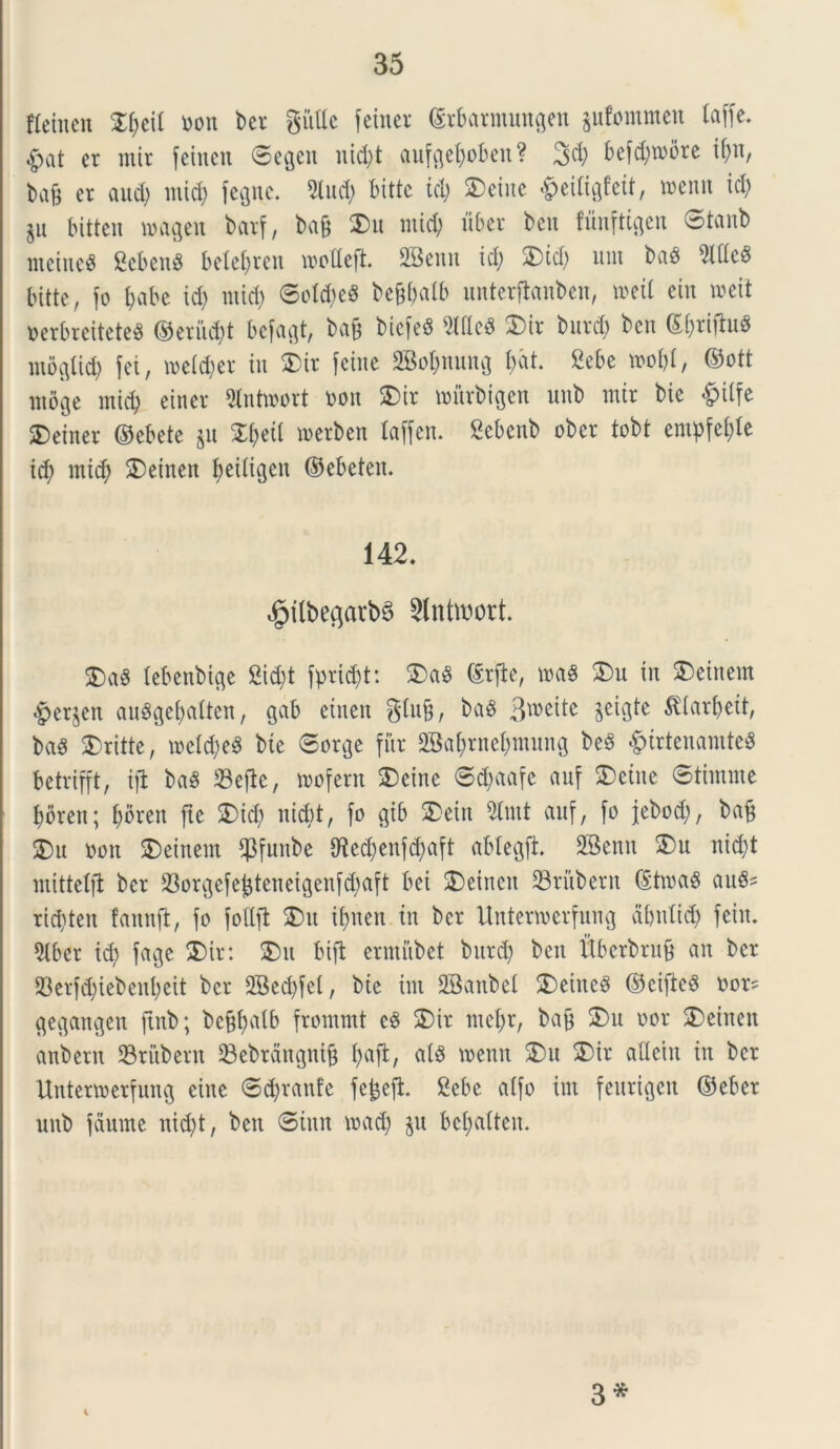 Aetnen Zi)t\l non ber gutte feiner ©rbarntungett jufommen laffe. #at er mir femen ©egett nid)t aufgefyoben? 3$ befd)roi5re tf;n, ba& er and; mid; fegne. 2iud; bitte ici) ®eiue fceiligfeit, tnenn id; $u bitten magen barf, bafj 2>u mid; uber ben funftigen ©tanb metuet 2cbcn$ belel;rcn wodefL SSeun id; 2)id; unt bae> 9Ide8 bitte, fo fyabe id; mid; ©o!d;eS beffbalb unterfhnben, tneil ein toeit nerbreiteteS ©eritd;t befagt, ba& biefeS McS SDir burd; ben ©(;rifht0 ntoglid; fei, meld;er in 2)tr feine 28oI;nung bat. Sebe »o&l, ©ott ntbge mid; etner 9lnhnort non 2)ir nntrbtgen unb mir bte §tlfe SDeiner ©ebete $n StfjeiI merben laffen. Sebenb ober tobt entpfel;le id; mid; SDeinen ^eiligen ©ebeten. 142. i§ilbegarb§ Slnttoott. $)a8 lebenbige 2id;t fprid;t: £)aS ©rfte, n>a$ $)u in Sbeinem <£>er$en auSgebalten, gab einen gtufj, baS 3wei*e ^icirbett, bag SDritte, tneld;e$ bte ©orge fur 2BaI;rncI;muitg be3 $irtenamte« betrifft, ifl ba$ ©efte, tnofern SDeinc ©d;aafe auf 2)eine ©tintute borett; f>oreit fte 5)id; nicbt, fo gib 2>etn tat auf, fo jebod;, bafj $)u non SDeittem ©fuitbe IRed;enfd;aft ablegft. SBenn 3)u nictyt mittetfi ber ©orgefefcteneigenfd;aft bei $)etnen ©rubent ©ttna$ aufis rid;ten fannft, fo fottfi 25 u if>neit in ber Unterwerfung abnlid; fciit. 5tber id; fage 2)ir: 2)tt bift ermubet burd; beit ftberbrufj an ber ©erfd;iebenl;eit ber 3Bed;fet, bic int SSanbel SDeineS ©cifted non gegangen ftnb; bef$alb frommt eS £)ir mel;r, bafj £)u nor 2)einen anbern ©rubent ©ebrdngnifj I;afl, ais tnenn 25 u 25tr aHetn in ber Unterwerfung eine ©d;ranfe fe&efh 2ebe alfo int fettrigen ©eber unb fetume nid;t, ben ©iun tnad; $u bcl;alten. i 3 *