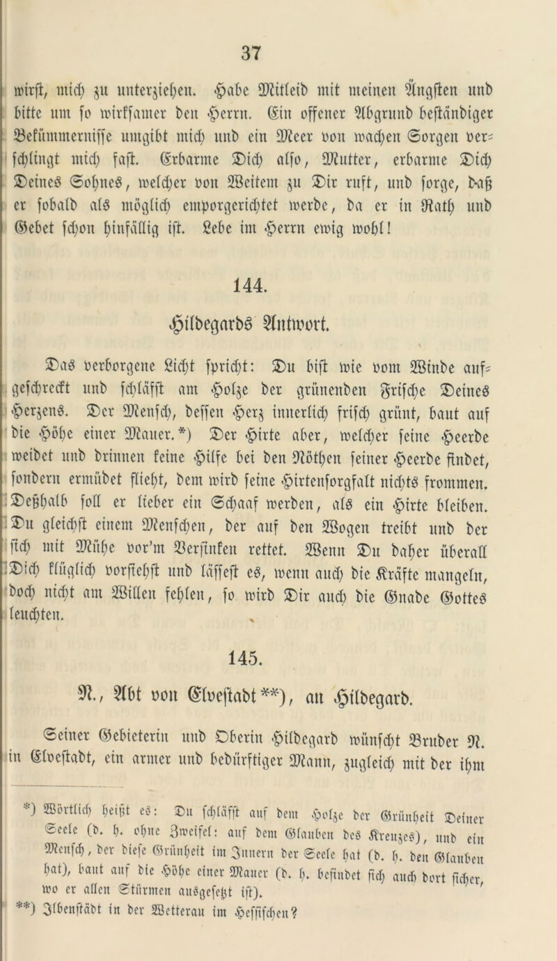 wirjl, ntid) ju unteqieben. <£>abe dftitteib tnit ntcineit #ngjten unb bitte um fo tt>irffamer bcit $errn. ©in offener 5tbgrunb befMnbiger 33efummcrniffe untgtbt nticb unb ein 2Jieer i>on u>ad>en ©orgen oer^ fctylingt mid) fafh ©rbatme $)id; affo, 2Rutter, erbarme 2Dtd) ®etne$ ©of)ne$, metdjcr ooit SBcitem $u 2)ir ruft, unb forge, b*aff ct fobatb cdg ntbg(id) emporgeri^tet uoerbe, ba er in fRatfy unb ©ebet fd;on funfdflig ift. 2ebe int £>errn etoig toofjl! 144 4?ilbegarb6 Slntmort. • \ oetborgene 2id;t fprid)t: 2)u bift tote Pont SBtnbe aufc gefcbrecft unb fcptdfft ant §o%e ber grihtenben grtfdie SDeineS §er$cn«. £>cr 2Renfdj, beffeit «g>er§ inueritd; frifd) griint, baut auf bie <fpbbe einer 2ftauer. *) S)er £>irte aber, toefcper feine $eerbe wcibet unb brinnen feine #iffe bei ben 97otf>en feiner £eerbe ftnbet, fonbern ermubet fliefjt, bcm mirb feine £irtenforgfaft ni$t8 frommen. 2)e§batb fod er fteber ein ©d;aaf merben, afg ein «fpirte Meiben. £nt gleicf>ft einem dRenfcpett, ber auf ben SBogen trcibt unb ber [id; init 2Rftbe oor^m Serftnfett rettet. SBenn 3)u baf)er uberati :3)id; fiitgiid) Porftebfl unb taffeft e8, toenn and; bie tfrdfte mangeln, bod; ntd;t am SBideit fefden, fo toirb SDir aud) bie ©nabe ©otteS teu$ten. 145. $1., mt mi ®»eftabt**), an «gftbegatb. ©einer ©ebieterin unb Dberin -fpiibegarb tounfcpt $ruber 9?. in ©loeffabt, ein armer unb beburftigcr 2Rann, jugtcid) mit ber tynt SEBortticf» beifjt e3: 3)it fcf)laf|t auf bent .£>oI$c ber ©riinbeit £>ettter @eele (b. b. *bne 3n>effet: auf bent ©fauben beS tfreujeei), unb ein ^cnfcb, ber btefe ©riinl;eit im 3nnern ber 0cele bat (b. b. ben ©laubett bat), baut auf bie <£>&be citter SDtauer (b. b. bcftnbet ftef; aucb bort fteber tro er aflen ©titrmen auSgefebt ift). **) 3tbenjtabt in ber SBetterau im $efftfcben?