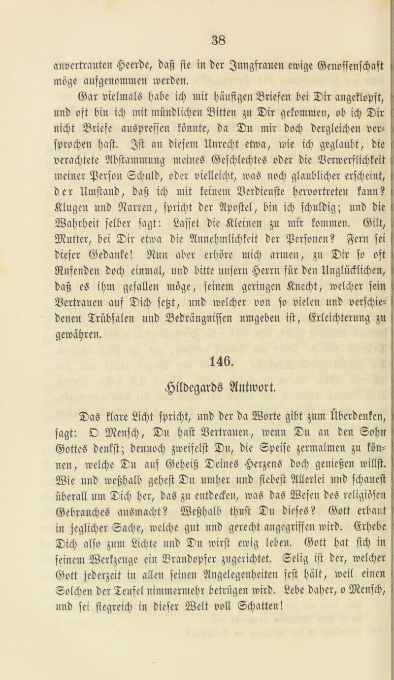 anoertrauten -fpcerbe, bajg fte in ber ^ungfrauen evoic^c ©enoffenfc^aft rnoge aufgenommen merben. ©at mclmals l;abc id; init t;duftgen 33riefcn bei £)it augeflopft, nnb oft bin id) mit initnbtid;cn 33itteu gu £)ir gefommen, ob id; S)ir nid;t 33riefc augpteffen fbnute, ba $)u mir bod; berg(eid;en oet* fprod;en f;aft. 3jt au biefem Uured;t ettna, roie td; geglaubt, bie oerad;tete 5tbftammung nteineS ©e[d;led;te§ ober bic 23ertoerf(id;feit incinet $erfon ©d;utb, ober iuedeid;t, n>a$ nod; gtaubtid;er erfd;eint, ber Umfianb, ba§ id; mit fetnent SBerbienfte fjernortreten fann? $tugen nnb 9tarren, fprid;t ber 9lpojM, bin id; fd;ulbig; nnb bie 2Bai;rt;eit [ciber fagt: Saffct bic $leinen gu mir fonunen. ©iit, SWuttcr, bei 3) it etira bic 9tunef;m(id;feit ber ^erfonen? gerit [ei btefer ©ebattfe! 9imt aber etf;bte ntid; amicit, 511 £)ir fo oft OUtfenben bod; einmal, nnb bitte unfern -f?etru fur ben ltngtucflid;en, ba§ e8 ii;m gefaUen rnoge, feinem getingen $ned)t, mctd;cr fcin 23ertrauen auf $)id; fe^t, itnb mcld;er oon fo oielcn nnb oerfd;ie= bcncit Xrubfaten uub 33cbrdngntffcn umgeben ift, ©rleicfderung gu getodf)ren. 146. $fl&egatt>3 ^ntuwt. £>a$ flare 2id;t fprid;t, nnb ber ba SBorte gibt gum Uberbenfcn, fagt: D Stfenfd;, $>u f;aft SBertrauen., roenn £>u an ben ©ofm ©ottcd benfjt; bennod; gmeifeljt $Du, bie ©petfe germalnten gu tbn* nen, meid;e £u auf ©ct;eifj 2)eine$ §ergen$ bod; geniefjen midft. 2Bie nnb mef^atb gebejt 2)u mnl;er uub ftebeft Merlei nnb fd;aueft itberad um S)td; l;er, baS gu eutbecfen, roaS ba3 SBefett be$ religiofen ©ebrau<$e$ auSnta^t? SBejftalfc tl;nft $)u biefeb? ©ott erbaut in }egtid;er ©ad;c, metd;e gut nnb gered;t angegtiffen mirb. ©rfjebe 2)id; atfo gum 2id;te uub 2Mt mirft croig lebeit. ©ott I;at fid; in feinem SBerfgeuge ein 23ranbopfer gugeridjtet. ©elig ift ber, metd;er ©ott jebergeit tn atten feiiten 5lngelegcnf)eiten fefi l;d(t, meti cinen ©old;en ber STeufeX nimntermebr betriigen roirb. £ebe bat>er, 0 fPicnfcb, nnb fei fiegteid; in biefer 3Bett ootl ©d;atten!