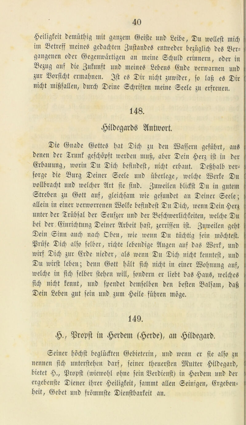 $ei(iQteit Demunt g mit ganjem ©eijle unb MU, 25u voollefl mid; im 33etreff meitteS gebacbten 3ujlanbeS enttoeber bejuglid) bcS $ct= gangenen ober ©egemoartigeu an metue ©d)ulb crtnncrn, ober itt auf bte 3ofunft mtb metues SebettS (Subc sermanteu uttb ^ur 93orftd)t erma&nen. 3fl eS SDir nid)t ptoiber, fo la§ eS £ir ntd;t mi^faUen, burd) 2)etne ©dmften metne ©ecle §u erfreucit. 148. «§t(begarb6 Slntiwrk S)te ©nabe ©otteS l;at 2)td) ju ben SBaffent gefubrt, auS benevt ber £ritnf gefd;bpft m er ben muj?, ab er 3) e tu £>er$ ifl in bcr ©rbaunng, toorin SDu 2)id) beftnbefl, utd)t erbaut. 25ej$alb oer= |t>rge bie 23urg SDeiuer ©eele unb itbcrlege, voe(d;e 2Berfc SDu oollbracl)! unb toeldjer 9lrt [te ftttb. 3u^eilen bliefft 2)ti in putent 0trebeu $u ©ott auf, gletcfyfam toie gefunbet an £)einer ©eele; alletn in einer oenoorrenen 2Bolfe beftnbeft 2)tt £)id), voenn 2)ettt £era nuter ber Stubfal ber ©ettfjer unb ber SBefdjvoerltcfyfeiten, voelcfte 25u bet ber ©inrid)tung SDeiner 21rbeit f;aft, jerriffen ijl. 3u*oetlen c^el;t 2) eitt ©inn and; nad; Dbett, toie toettn 25u tud)tig [ein ntod;tefi. $ru[e 3)id) alfo felber, ridjte lebenbtge Slugen auf baS 2Berf, unb mirf 2)id; gur ©rbe nieber, alS toentt 2)u 2)id) nid;t fennteft, unb ®u votrjl leben; benn ©ott f)alt ftd) nid)t in einer SBofntung auf, metd)e in ftd) felber jieljen voill, fonbern er liebt baS £auS, voeldjeS ftd) nicf)t fennt, unb fpeitbet bemfclben ben bcfteit 23alfant, bajt 3) ein Sebctt gut feitt unb $um $eile fubren mbge. 149. «£>., ^Bropjl tn dperbent (^erbe), an ^Kbegarb. ©einer f;bd)ft beglucfteit ©ebieteriit, unb voettn er [te alfo $tt nennen ftd) nnterftef>eu barf, fetner tyeuerjlen Sftittter £>ilbegarb, bietet $ropft (toiemofyl ol)tte feitt 23erbtenfi) in «herbent uttb ber ergebenfte 2)iener ifjrer <£>ciligfeit, fatnmt allett ©eiitigett, (Srgcbetts beit, ©ebet unb frbmntfte SDienflbarfeit an.