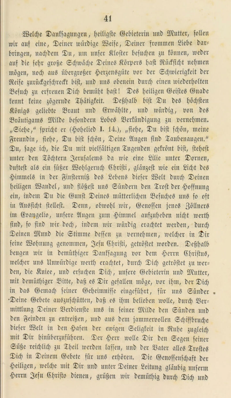 2Beld)e SDctnffagungen, fjeiltgfte ©ebieterin unb SDfutter, folleit mit auf einc, 3)einer mitrbige SBetfc, £>einer frommen Siebe bar? brtngen, itad;bem 3)11, init unfer Stlofter befud)en §it foitnen, meber auf bie fel;v grofje ©d)mdd)e 3)eiitcS ^fltperS l;afl Otucfftcfyt netymen ntogcn, itod) au$ ubergrofjer £er§en$gute oor ber ©$roiertgfeit ber g^eifc gurucfgelc^recft bift, unb un8 obeneiit burd> etnett mieberfjolten 33efnd> erfreueit 3)id) bemufyt l;aft! 2)e8 Imiligen ©eifteg ©nabe fennt fetite §oftcntbe ^atigfeit. ©efiOalb btft 3)it be§ f;od;ften $ontg8 geliebte 23raut unb ©rmd()lte, unb mitrbtg, oon be3 33rdutigamS 2)?ilbe befoitbern &obe$ 23erfunbigung §u oentebmen. „©tebe, fprtd;t er (£of)elieb I. 14.), „jtef)e, 3)u btft fd)bn, metue greuttbiit, ftefye, 3)u bift }$on, 3)etne Qlugen fiitb ^aubeitauc^en.^ 3)u, fage id), bie 3)u mit oielfdltigen &ugenben gefrbnt bift, fteljeft unter beu &6d)tern ^erufalemS ba nue eine Stlie unter 2)ornen, bufteft alS ein fitjjer SBofylgerud) ©ljrtfti, glan§eft mie ein 2id)t bcS §immet$ in ber ginfterntfj be$ 2eben3 btefer 28elt burd) 3)etiteit 1)eiligen SBanbet, ttub pfjeft un8 ©nubent beit &rofl ber «^offnuug ein, inbem 3)u bie ©unft 2)eine8 mutterlidjen 23cfud)c8 unS fo oft in 9lu8ftd;t ftedejt. 3)eitn, obmofyt mir, ©enoffen jeneS 3bllner$ int @uaijgdto, unfere 2lugen §nm §immel auf§ul)eben ntd)t mertf) ftttb, fo ftnb mx bcd), inbem mir mitrbtg erad)tet merben, burd) 3)einen 2tab bie ©timme beffen §u oernefytnen, meld)er in £>ir feine 2Bol)nung genommeu, $>efu ©fyrifti, gctrbftet morben. S)ejjbalb beugen mir in bemutytger 3)anffagung oor bcm Verrit SJriftuS, meld)er un8 Unmurbige mertl) erad)tet, burd) 3)id) getrbftet §n mer* ben, bie Citiee, unb erfud)eit 3)id), unfere ©ebietertn unb fDiuttcr, mit bemiitljiger 23itte, bajj eS 3)ir gefallen ntoge, oor if)in, ber 3)id) in ba8 ©entad) feiiter ©ebeintniffe eingefufmt, fur un§ ©imber • •£)eine ©ebete au8juf$utten, bafj eS if)m belieben molle, burd) SBer- mittlitng 2)ciiter 23erbieitfte unS in feiiter 2)iilbc ben ©nnben unb ben getnben §u entrei§en, unb au8 bcm jammeroolleit ©d)tffbrud)e btefer SBelt in ben «^afen ber emtgeit ©eligfeit in C^itfjc §uglei$ mit SDtr binuberpfii^ren. 3)er £crr molle 3)ir ben ©e^eit feiiter ©it^e reid)lid) §u Zfytil merben laffcn, unb ber 93ater atlcS 3roftc§ 3>icf) in 3)eiuem ©ebete fur un$ errorem ®ie ©enoffenfd)aft ber ^etligen, meld;e mit 3)ir unb unter 3)eitter Seitung gldnbig unferrn ^errn 3efu ©l;rifto btenen, grn§en mir beututl)ig burd) 3)id; unb
