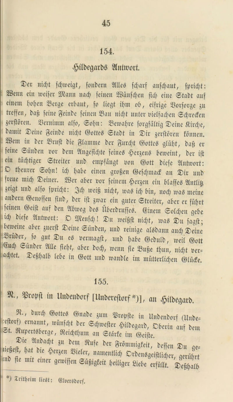 154. $tlbe<jatb6 Sfatwort. 2)er nid;t fdjmeigt, fonbern 2((tca fd;arf anfd;aut, fprtd;t: 2Bemt ein meifer SWann nad; feincit 2Biinfd;en jtd; eine ©tabt auf ciiient f)ot)cn 33erge erbaut, fo liegt tfmt ob, etfrtge ^orforge ju treffeit, bafj feine geinbe feineit 23au nid;t unter nietfacbeit ©d;recfen i ^erflbren. 23ernimm alfo, ©ot;n: 23etna()re forgfdltig SDeine ^ird;e, brtiittt 3)einc geinbe nidjt ©ottea ©tabt in 2)tr ^erftoren fonncn. SBem in bcr 23rufb bie gtamnie ber gure\)t ©ottea gtiif;t, bafc er feine ©unben. nor bem Slngefic&te feineg §cr$ena betoeint, ber ifl ein tucfytiger ©treiter unb empfdngt non ©ott btefc 2tntroort: ■ O tbcurer ^ot;n! id) l;al>e eineit groffen ©efd;macf an £)ir unb freue mid; £>einer. 2Bcr aber nor feinent £er$eit ein btaffea 2tntli£ jetgt unb alfo fpridjt: 3d; mei§ nid;t, maa id; bin, nod; tnaa incine anbem ©enoffen ftnb, ber iji g»at ein guter ©treiter, aber er fiifjrt feitten ©eifi auf ben 2lbtneg bea Uberbruffea. ©inetn ©otd;eu gebe id; biefe Stntioort: D 2Renfd;! £)it tneifjfl nid;t, m$ £)u fagfi; beioeine aber guerfi $)eine ©unben, unb reiitige alabamt and; 2) ein e Sriiber, fo gut ®u ea nermagft, unb t;abe ©ebulb, mil ©ott (Sud; ©unber 5We ftefjt, aber bod;, menn ftc 23u&e tt;nn, nid;t ner. ad;tct. 25ef$alb tebe in ©ott unb manbte ini muttertid;en ©ftitfe. 155. $1., ^ropjl m tlnbenbcrf [Unbereflorf*)], an £t(begarb. m burd; ©ottea ©nabe pnt q3ropfie in itnbenborf (Unbe= -^orD ernannt, iounfd;t ber ©dnnetfer £itbcgarb, Dberin auf bem &t* ^upertaberge, Oteic^um an ©tdrfe im ©cijbe . . f' *n*a® *u bcm ^r gromntigfeit,* beffen ®u ae- !feN bte #er$en namenttid; DrbenagcifHid;er, gerubrt inb fte mtUmer getniffen ©u&igfeit beiiiger Siebe erfuttt! *) Xrit^exm liegt; (SfoerSborf.
