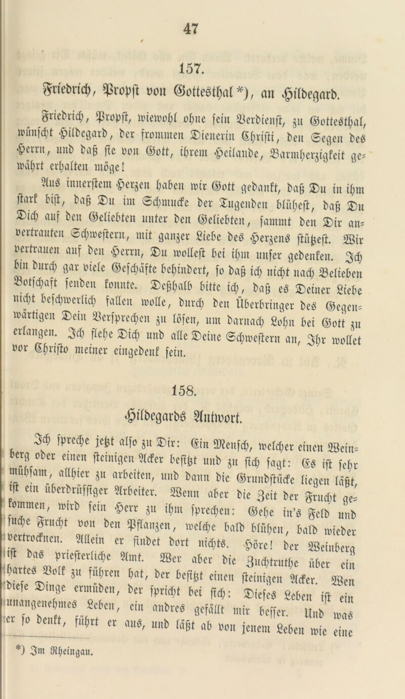 157. gnebrtcf), t>on @otte6tf)a( *), an ^itbegarb. grtcbrtcf;, toietoo&I of;ne fetit 33erbienft, gu @ottegtf;aI, nn'tnfd;t £t(begari>, bcr frommen SDicncrtn ©Jriflt, beu 0cften beg Verrit, unb bafj fte oon ©ott, ibrem tfetlanbe, «armfientafeit ac- »di;rt cr(;aitcu rnoge 1 ?luS imictficm $etjen Oabcu wir ©ott flcbnnft, bng ®u jn i§m |bnt luft, bag £>u tm @$mutfe bet Sugenbcn Mugefl, bag £>u ®id) auf bcn ©etiebtcn unter bcn ©etiebtcn, farnmt ben $it an= Bettranfen ®d;iBeftcrn, mit ganjet Stebe bcd .(perjend flujjcfl. SBit Bevtwucii auf bcn §ertn, ®u moitcft bci it;m unfcr gcbcnfcu. 3d; bin burcf) gar Biete ©efcfmfte bcbinbcrt, fo bag id; iiid;t uad; Setteben botfd;aft fcnbcit fomite. SDcjHxdb bitte id;, bag cd ®etnet Sicbc nutt befd;n>ctlid; fatten motte, burd; bcn Uberbringet bed @egen= wartigen 2)cin ®etfgrcd;cn 511 tofen, um batmid; Sofm bei ©ott in er angen. .jd; ftebe J)idi unb nile ©einc S^Hoejietn an, 3bv loottct «or Sbriflo nteiner cingcbenf fetn. 158. ^ilbegnrbS ?lntoort. btf; ipte.be jegt alfo jn ®it: ©in Menidi, loctdier cincn SBcin= Petg oiec cincn fteinigen Sttfer beftfct unb jn fid, fagt: ©« ffi febt rnubfam, allinet ju arbcitcn, unb baun bic ©tunbftudfe (iegen Idfit f em uberbtnfftget Strbeitet. ffienn abet bic 3«t bet gvudit ge= fommen, trntb fem §err ju ifmt fptcd;cn: ©eljc in’d getb unb ud;e grudit bou bcn SPftajen, ,octd;c bafb btf,(;c«; batb «debet iBerttocfnen. Metn cr ftubet bort nid;t«. §ore! bet ffieinbetg f *** pneftertidie 2(mt. ffier abet bic 3«d;trntt;c iiber cin barted «oif ju fuf;tcn bat, bcr bcfttjt cincn (Icinigen 2tcfer 2Bcn «e fcinge ctnmbcn, bcr f„rid;t bci fid;: ®icfcd fieben ifi Jn unangeuebmeo Scben, cin anbred gcfditt mit beffer. Unb md *) 3nt Otbeintjau.