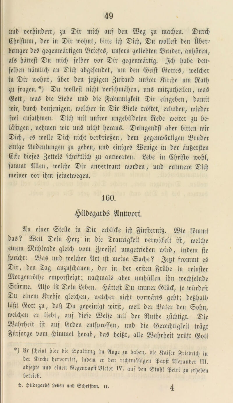 unb oerf)inbert, §u 5Dir mid) auf bcn 2Bcv] §u tna^en. 2)urd; (£f;rtftitm, ber in 2)ir tootmt, bitte td; 2)id), 2)u toofleft bcn Uber= bringer be^ gegemodrtiflen 23rtefea, unfern (jeiiebten 23ruber, anf)5ren, ala bdtteft 2)u mid; fetber nor 2)tr gegemodrttg. 34) f;abe beti' fetbcn ndntlid) an 2)id) abgefenbet, um beit ©eijl ©otte3, toetd)er in SDir toofynt, ii ber ben jejjifleu 3uftab nnfrer 5lird)e um 0^atf; §u fragen. *) 2>u tooHejl nid)t oerfdjmdtien, una mitjutbeilen, m$ ©ott, m$ bic Siebe unb bie grflmmigfeit 2)ir etrtgeben, bamit toir, burd) benjenigen, toeId;er in 2)ir 23iele trofiet, erbobeix, mieber frei aufatfjmen. 3)td) mit nnfrer ungebtlbeten 9?ebe meiter §u be= Idftigen, nefynten toir nn$ nid;t JerauS. 2)ringenbft aber bitten toir 2)id;, eS toolle 2)id; nid)t oerbrtejjen, bem gegentodrtigen 23ruber einige 9tnbeutungen §u geben, uitb eintgea SBenige in ber dufcerfien @cfe biefe§ 3^ttetiS fd)rift(id; §u anttoorten. 8ebe in ©fyrifto toofd, famtut 5UIen, toeld)e 3)ir anoertraut toorbeit, unb erinnere 2)id; meiuet oor tf)m feinettoegen. 160. $tlbegarba Slntwort 5in etner @tede in £>ir erblicfe id) ginfterni&. 2Bie fbmmt ba^? 2Beit SDein £er§ in bie STranrigfeit oertoicfeft ift, tocidte eiuent 2Kuf)trabe cjleid) ooni 3w>eifct umgetrieben totrb, inbent ftc fprtd;t: 2Ba$ unb toelcfyer 5Xrt ift mcine @ad)c? 3^t frornmt ea 5)ir, ben 2ag an§ufd)aueit, ber in ber erjien grube in reinfter SD^orgenrbtf^e emporfteigt; nad;ma(a aber umbiiden ifm toedjfetnbe etiirme. SUfo ift 2)ein Sebeu. &dttcft &u inimer ©lue!, fo tourbeft einent $rebfe gieidjen, toeidter nid)t oortodrta gebt; befjfyalb Idpt ©ott §u, bajj 2)u gepeinigt toirft, toeii ber 23ater bcu ®ot)n, ioetd)eu er (iebt, auf biefe 2Bcife mit ber SRut&e jficfctiflt. 2)ie 2Ba()rbeit ift auf (Srben entfproffen, unb bie ©ered;tigfeit trdgt gurfor^c oom &immel t;erab, ba$ bei&t, atte 2Ba$r$eit priift ©ott *) (it fc&eint ()in- bic ©vattung Cm Stuge $u $abcn, bic tfaifer griebricb iu ber ^ird)c bcroorvief, iitbern cv bcn rcd)tiuajngen tpapft 9lfej;aubcr 1IF. abfc&tc unb einett ©egenpavft Mittor IV. auf bcn ©tuljt fictri §u cr&cbeu betrieb. h. £ilbegar&5 2et>cn unb ©rbriften. n. 4