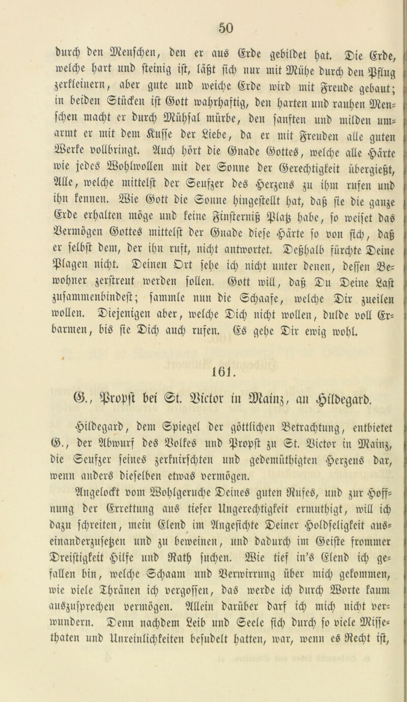 t>nrd) ben 3Renf#en, beu er aub grbe gebitbet f>at. $je ©rbe, meld)e f)art unb fteinig ift, tdjjt ftd) nur mit 3Uttyt burd) ben $ftug prfteinern, aber gutc unb toeidje ©rbc toirb mit greube gebaut; in betben ©tuden ift ©ott ioaf)rt)aftig, ben fmrten unb raufjen 2)icm fd;en mad)t er burd) Mfjfat rnitrbe, ben fanften unb mitben um= armt er mit bem &uffe ber Siebe, ba er mit grcuben alte guten 2Berfe oodbringt. 5tud) f>drt bie ©itabe ©otteS, ioetd)e ade &drtc mie febcS 2M)hooden mit ber ©onne ber ©ered)tigfeit ubergiefjt, Me, meld)c mittelfl ber ©eufpr beg £erpnS p ifmt rufen unb ibit fenuen. 2Bie ©ott bie ©onne f)inge|Mt I;at, bap fte bie ganje ©rbe ertjattcn ntoge unb feine ginfiernijj fmbe, fo toeifet bao Sermogcn ©otteg mittelji ber ©nabe biefe £drte fo oon ftd), bafc er felbft bem, ber ibn ruft, nid)t antroortet. $)efjt;atb furd;te £>eine P«flen nid)t. $)einen Ort febe id) nid)t nuter benen, beffen 33e= mobner prftreut toerben foden. ©ott toid, bafj S)u £>eine gafi pfammenbtnbejl; fammlc nun bie ©djaafe, ioeld)e $)ir peiten moden. 2>iejenigen aber, toctd)e 2)id) uid)t tooden, butbe ood ©r= barmen, big ftc 3)id) aud) rufen. ©3 gcbe SDir etoig toofd. 0 161. 03., ^ropft bet @t. SBfctor m 3ftatn$, an $t(begarb. £ilbegarb, bem ©pieget ber gbtttid)en 23etrad)tung, entbietet ©., ber ^tbiourf be6 23otf’e3 unb ‘Propfi p ©t. dictor in 27iain§, bie ©cufjer feine$ prfnirfdjten unb gebemiitbigten #erpn8 bar, toenn anberS biefetben ettoad oermogen. 2lngetodt ootn 2Bol)lgcrud)e 2)eine$ guten tftufeS, unb pr -poff= nung ber ©rrettung au$ tiefcr Ungerecfytigfeit ermutbigt, toid id) bap fd)rciten, metu ©tenb im 9tngejtd)te SDeiner -fpotbfetigfeit au$* einanberpfefcett unb p betoeineit, unb baburd) im ©eifte frommcr £>reiftigfeit «fpitfe unb dtatb fnd)en. 2Bie tief in’3 ©tenb id) ge* faden bin, ioetd)c ©d)aant unb 23ertoirrung uber ntid) gefommen, nue oiete Xfyrdneit tct) oergoffett, ba$ toerbe id) burd) SBorte faum au8pfpred)en oermogen. 9ldein baruber barf id) mid) nicbt oer= tounbern. 5>enn nad)bent £eib unb ©eete ftd) burd) fo oiete dJtiffe* tbaten unb Uurciutid)feitcn bcfubctt fjattcn, mar, toenn e$ dtecbt ift,