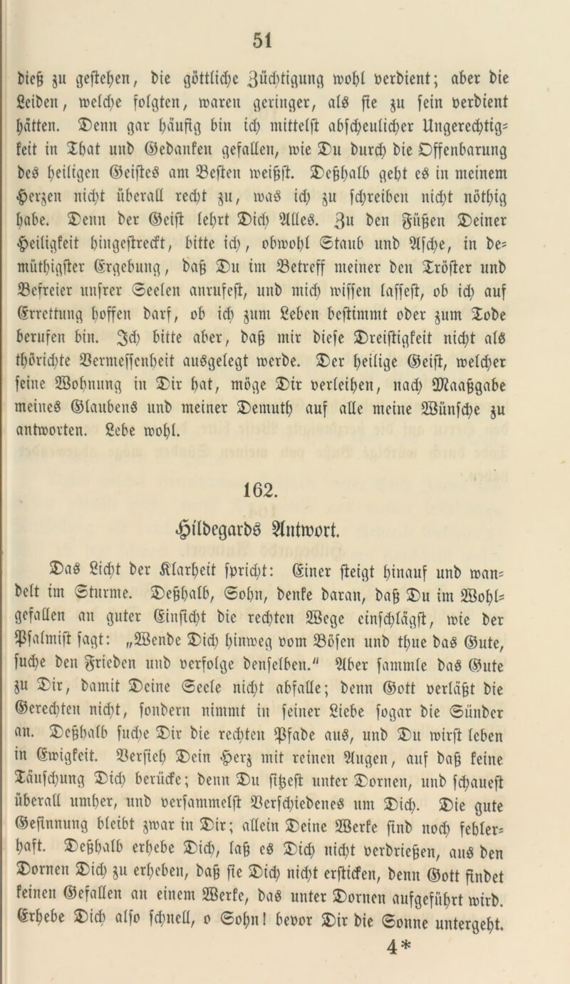 biejj §u gefiefyett, bie gottlic^e 3ud;ti$un$ n?of>l oerbient; aber bie Sciben, toetcbe fotgtcn, «arcu geringer, ais ftc §u fcin berbient l;dtten. $)emt gar bduftg Mn id) mittetft abfd)eutid;er Ungered)ttgs feit in Jbat unb ©ebanfeit ^efaden, nite SDu burd) bie Dffenbarung bc3 beiltgen ©eifleS am Sefien roeijjji. SDe§f>alb $ebt c$ in mcinem «jperjen nicfyt uberafl red;t §u, m$ id; §u fctyreibeit nid;t notf>tc§ babe. $>enn ber ©eift tebrt £>id; MeS. 3U ben gufjen £>einer #eiti$feit ^uigefbeecft, bitte id;, obmobl 0taub unb 9lfd)e, in be= miit(;i^1er ©ujebung, bajj £)u tm 23etreff nieiner ben Jrofler unb 23cfreter unfrer 0eelcn anrufejl, unb ntid) miffen taffeft, ob id; auf (5rrcttuuc§ boffeit bavf, ob id) §unt Ceben bejlimmt ober §um $obe berufen bin. ^d; bitte aber, ba& mir biefe SDreiftiflfeit nid;t at$ tf;orid?te 93ermeffcnbeit auSgetegt toerbe. $)er f>eilige ©eifi, meld;er fcine SBobnnng in $>ir bat, mb$e 5>tr oerteiben, nad; 2J2aa§gabe meitteS ©taubenS unb meinet 2)emutb «uf alie meine 2Bunfd;e §u anftoorten. Scbe toobl. 162. «gnlbegarbS 5(ntroort. 2)a^ 2icj)t ber Jdarbeit fprid;t: ©iner ficigt binctuf unb roan= be(t tm ©turme. 2)efjbatb, 0obn, benfe baran, ba§ $)u im SBobl- gcfaCIcn au c$uter ©iujtd;t bie red;tcn 2Bc$e cinfd;Id^fb, mte ber 4&f«fati{i fa$t: „28cnbe 3)id; bintoeg oom 23bfeit unb t^ue baS ©ute, fucfye ben griebcn unb ocrfotcjc benfetben. 9lber fammte bag ©ute §u £ir, bamit 2)eine 0ecle nid;t abfatle; benn ©ott oertd§t bie ©ered)ten nid;t, fonbern nimrnt in feiner Cicbe fogar bie 0unber an- 2)e§batb fud;e 3)ir bie rediteit $fabe au$, unb $)u mirft Icben in ©irigfeit. 93erjteb £>ein <£jer§ init reinen 2tugen, auf ba§ feitie £dufd;ung 2)id; berucfc; benn 2)u ftjjeft unter 2)ornen, unb fc^aueft ubcraU umber, unb oerfammetjt s23er[d;iebene^ um &icb. 3)ie gute ©eftnnung bleibt §toar in $>ir; attein SDeine SBerfe ftnb nod; febter* baft. 2)e§batb erbebe £id;, ta§ c$ £id; nid)t oerbrie&en, au6 ben $)orneu £>id) §u erbeben, ba& fte $)id; nid;t erfticfen, benn ©ott ftnbet feinen ©efaflen an einem SBerfe, ba$ unter SDornen aufgefubrt mirb. ©rbebe 3)id) atfo fd;uctt, o 0ot;n! beoor Sbir bie 0onne untergebt. 4*