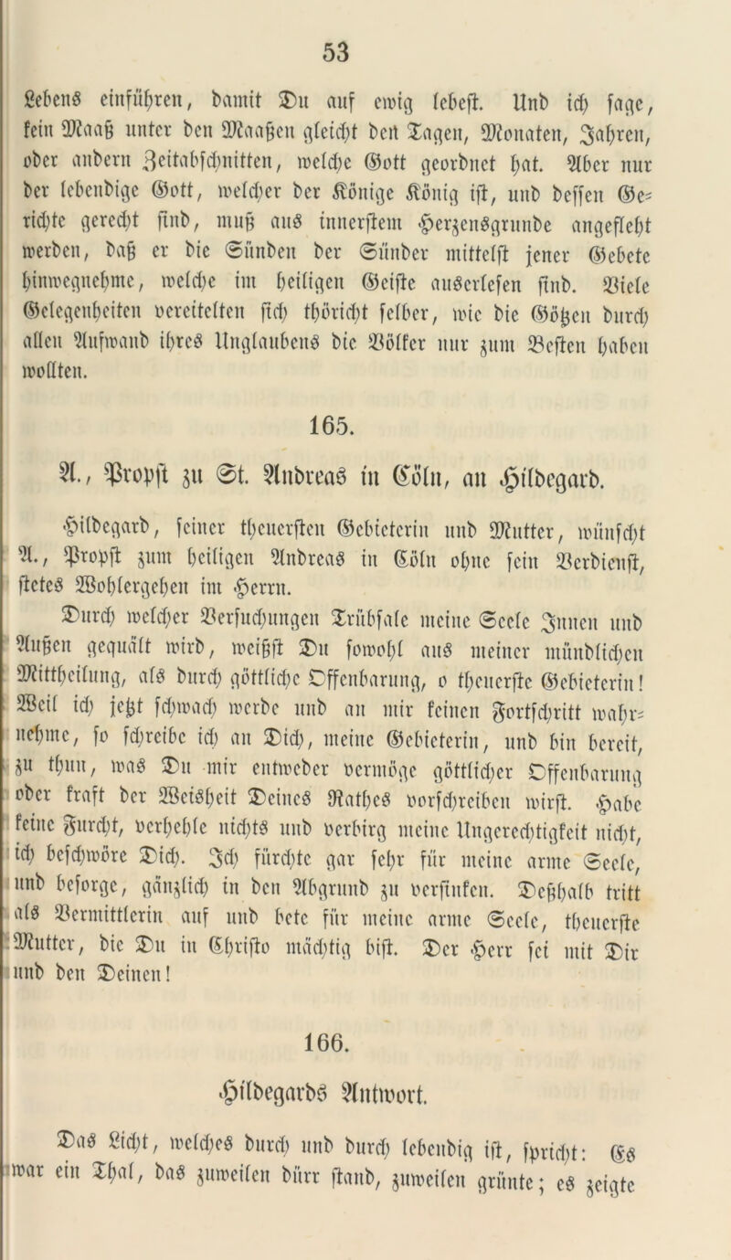 fiebenS ehtfutyren, barntt $>u auf emig tebeji Unb id; fac^c, fein 3Jtaa§ untcr beti SWaagen glei^t bcrt Tageti, 2Konaten, 3a^ren, obcr a libent Beitabfdmitten, roel^e ©ott georbnet £;at. 2lber nur bct (ebenbige ©ott, meid)er ber Stonige tfonig ift, unb beffcn ©e- tid)te peredit ftnb, ntug au* tnnerflem £ergen$grunbe angeflefjt werben, ba§ er bie ©unben ber ©unber mittelfi jener ©ebetc binmegnefymc, meid)c im beitigen ©eijlc au$erlefen ftnb. $ieie ©eiegenfjeiten ocrcitciteu ftd> tt)orid)t fciber, tote bie ©ojjeit burcty oileu Hufwanb tfere« UngiaubenS bie S3oifcr nur junt ©ejicit baben mofiten. 165. ^vopft $u 01. Slnbread in <£oln, an £ilbegarb. $ilbegarb, fetner ttjcuerflen ©ebtelcriit unb Sttuttcr, umitfd;t s2l., fpropft prn beiitgen SInbreag in ©biu obnc fein ©etbienjl, flcteS 2Bof)(ergebeit im §errn. 2)urd; meldjer ©erfud;tmgeit STriibfaie mcine ©ccic 3nnen unb 5htgcn gequdtt mirb, weigjl $>u fon>ol;l au« nteincr ntfinbltdjcn aWitt^eilung, ais burefc gflttfic&c Dffenbarung, o tyctterjle ©ebteterin! ifficii id) jcjjt fcbmad) merbe unb an mir fetiten gortfdjritt maf;n nebinc, fo fd;reibc id) an SDid), meinc ©ebieterin, unb biu bcreit, 8U tfniU/ n>aS ®it mir entmeber ocrtnbgc gottlid;er Dffenbartinq ober fraft ber 2BetSi)eit $)eiitcS 0^atf>eS oorfdjreibcit nurft .£>abc fctitc gurctyt, ncri)ei)(e lticfytS unb ocrbtrg incine Ungcred)tigfeit nid;t, td; befdnnbre $)td). 3d) fitrddc gar fet>r fur meinc arme @eeie, •unb beforge, qdn$ltd) in bcu 2Ibgrunb $u mftnfen. $)egbaib tritt ois ©ermittierin auf unb bete fiir meinc arme «Seete, tbcuerfle !2Jiuttcr, bie $)u in ©fyriflo mdd;tig bifl. $)cr $err fet init 2)it i unb ben 2)einett! 166. ^tlbegarba ^Introort. !Da^ 2id;t, mcidieS burd) unb burd; lebeitbig ift, fprid;t: ©$ mar eiu Z{mi, ba$ gmuetien bitrr ftanb, guweiien grimte; eS $eigte