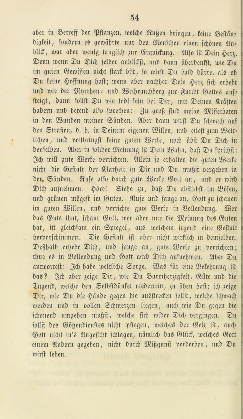 ab er tu 23ctreff ber fpflan$en, u>etd>c 9ht^en bringen, feine «Beftdn* btgfeit, fonbern eS fjeroa&rte mtr ben 2^enfd;cn eineu fd)bnen 5tn* blitf, mar aber wenig taugiid) gur ©rquicfung. 2Ufo ifl 25ein £er$. 2>enn menn 2>u 25i<b fetber anbticfft, unb bann uberbenfft, mie ®u int guten ©emtffen nid)t ftarf bift, fo mirft 25 u balb biure, ats ob ®u feine §offnung buft; n>enu aber nad)ber 2)ein £>er$ ftd; er^ebt unb roie ber 2Rprrben = unb SBeibraudjberg jur gurd)t ©otte8 auf* fteigt, bann foflft 25 u nue tobt fetu bei 25ir, init 2>einen tfrdften babern unb betenb atfo fpredjett: 3u grofj ftnb metue 2Riffetbaten in ben SBunben nteiner ©itnben. 9lber bann roirft 25u fdpoad) auf ben ©tra&en, b. i), in 2)einent' etgencn 2Bi(Ien, unb ciieft junt SBett* tid;en, unb ooflbringft feine guten 2Berfe, nod) ubft 25u 3Did) in benfelben. 9iber in foldter SJleinung ift 2)ein SBabn, bajj 25u fpricbft: 3<b wiQ gute SBerfe oerrid)teit. 5UIein fo erbatten bie guten 9Berfe nid)t bie ©eftalt ber ^(arbeit in 2>ir unb 2)u mujjft oergeben itt ben, ©iutben. Otufe alfo bitrd; gute SBerfe ©ott an, unb er mirb 5)id) aufnebmen. -fpore! ©iet)e $u, ba§ 25u abflirbjt int 23ofen, unb griiiten mbgeft im ©uten. CRufe unb fange an, ©ott ju fdjauen im guten SSiflen, unb oerrid)te gute 2Berfe in 93offenbuitg. 2Ber ba$ ©ute tbut, fd)aut ©ott, rcer aber nur bie SReinung beS ©uten bat, ift gteicbfam ein ©pieget, au$ metdjem irgenb eine ©eftalt beroorfd)immert. 25ie ©eftatt ift aber nicbt mtrflid) in bemfelben. 2)e§b«ib erbebc 2)id), unb fange an, gute SBerfe ju oerrid)ten; tbue e6 in SMenbung unb ©ott mirb 2)id) aufnebmen. 2lber 25u antroorteft: 3$ bube melttid)e ©orge. 2Ba§ fur eittc Sefebtung ift ba8? 3$ abcr ^eige 3bir, roie 25u 93armbcr$igfeit, ©iite unb bie 2ugenb, meld)e ben ©elbfibiinfel niebertritt, §u itben b^ft; id) jetge 2)ir, mic 2)u bie <^dnbe gegen bie auSftrecfen fotlft, meldfe fd)mad) merben unb in pollen ©d)mer§en tiegen, aucb mie 2)u gegen bie febonenb ttmgeben mufjft, melcbe ftdi miber 25icb Pergingett. 25u fottft beS ©bfcenbtenfteS nid)t pflegeit, roelcbeS ber ©ci$ ift, aucb ©ott nid)t in*3 9lngeftd)t fd)(agcit, ndmlicb baS ©iiicf, n>eld)e$ ©ott einem 5lnbern gegebcu, nid)t burd) 2Ri§gunft oerberben, unb 25u mirft teben.