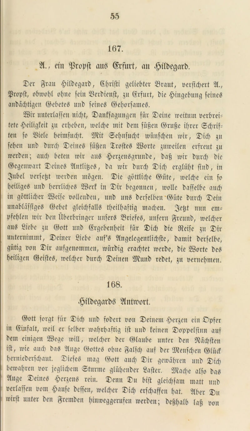 167. 81., em s^rop|l auS (Srfurt, an $t(begarb. 2)er grau -g>tlbegarl>, ©()rifli gcliebter 33raut, perjtdjert 51, $ropd, obtpofd ofjite fetu 23erbienft, §u ©rfurt, Me £tngebung feineS anbadjticjen ©ebeteS unb feineS ©el^orfameS. 5Bir unterlaffen nid)t, vDanffagungen fur 25eine wettum oerbrei* tcte ^eiligfeit §u er&eben, ioe(d)e init bent fugen ©ru&e i(;rer ®d)rif= ten fo 33tele beimfud)t. 9Wit ©e^nfuctyt rounfcjen nur, 25 id) $u feben unb burd) 25eine8 fnjjeit 2rofte8 SBorte pipeden erfreut $u merben; aud) beten nnr au$ $er$en83runbe, ba§ nur burd) bic ©eflenwart £ciitc$ 5(ntlij3e$, ba nur burd) 25id) crglu^t jtub, in 3ubel Perfert toerben mogen. 25ie 3bttlid)e ©ute, ipeldje cin fo fyetligeS unb berrlidieS SBerf tn 25ir be^onncn, mode baffelbe and) in gottlidier SBeife oodenbett, unb unS berfe(beit*@ute bitrd) 25eiu unab(dfftge$ ©ebet g(ei$fadS tbeitbaftig madjen. 3e£t nuu em* pfebten nur ben Uberbringer unferS 23riefeg, unfern greunb, irc(d)er M Siebc $u ©ott unb ©rgebenfieit fur 25id) bte dfctfe $u 2)ir unternimmt, SDeiner Siebe auf*S 5(nge(egent(id)de, bamit bcrfelbe, gutig Pon 35ir aufgenommen, nmrbig erad)tet roetbe, bte 2Bortc bc$ beiltgett ©eijteS, metcber burd) 2)einen fDtuttb rcbet, ju pernebmeit. 168. .fpflbegarbS 81ntn)ort. ©ott forgt fitr 2)id) unb fobert pon 2)einem £>er$en ein Dpfer in ©inurit, ipeil er fetber roafyrbaftig ift unb feinen 25oppe(ftnn auf bem einigen SBege nud, ipclcder ber ©taubc unter ben 9fdd)ften ift, nue audi bag 5(1130 ©otteS obite galfd) auf ber ORenfdjett ©(ucf bernieberfd)aut. 2)iefe8 m«3 ©ott aud) 25ir genurbren unb 25id) bewajren Por j[egUc&em Sturme gtu&enbcr gafler. 2Rad>e alfo ba$ 5(u3e SDeine^ $ergen0 rein. 2>enn 25u bift g(eid)fam matt unb perlaffen Pont £anfe bcffen, ine(d)er £>id) erfd;affcn ()at. 5tber 25u iptrd unter ben grembeit f>tmt>eg3erufen tperbett; bej^alb (a§ pon