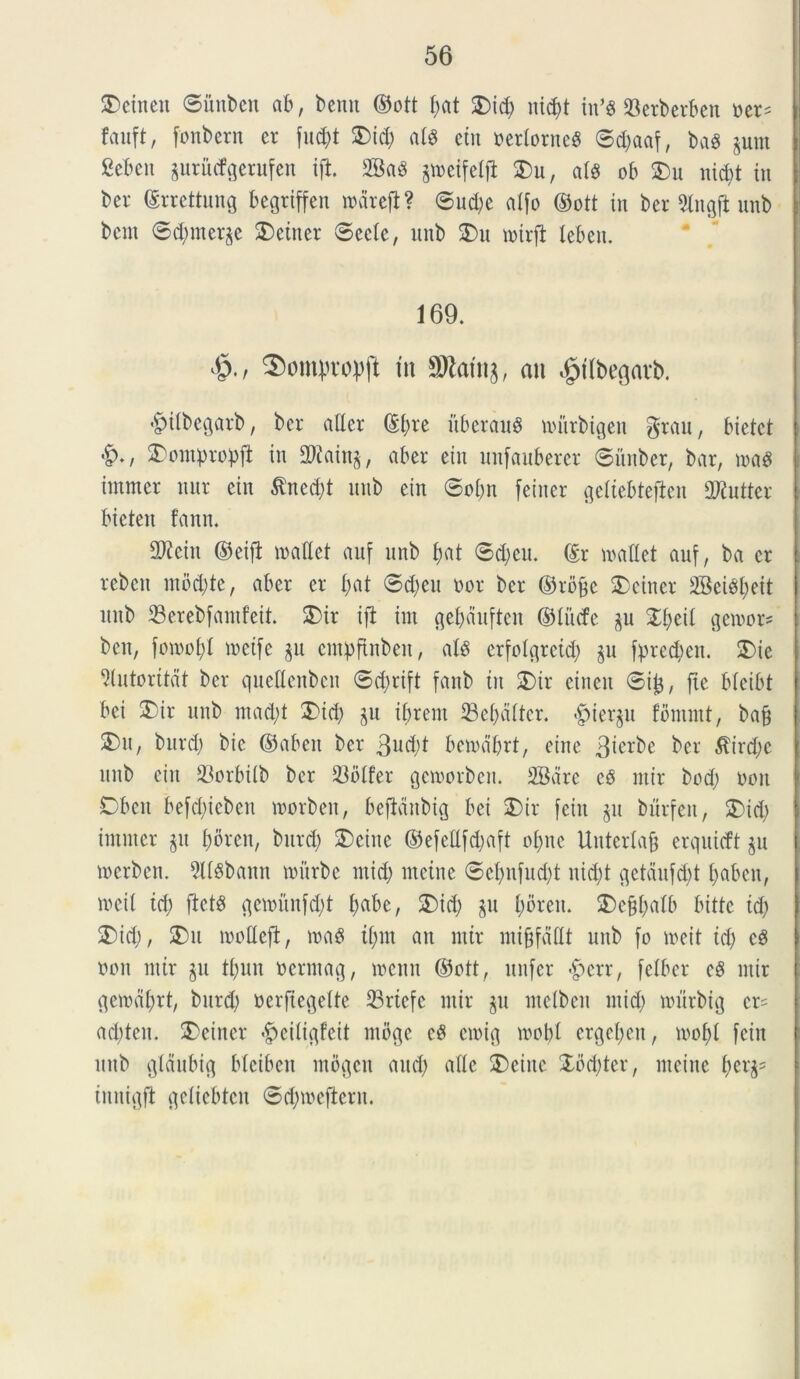 Aetnen ©ihtben ab, benn ©ott f;at £>id) nid)t in’$ 23erberben ner= fauft, fonbern er fu$t 2)id) at8 ein nerlorneS ©djaaf, bag pm Sebeit pritcfgerufen ift 2Bad p>eifelji 3)u, a(8 ob 2)u nid>t in ber (Srrettung begrtffen mareji? ©ttd)e alfo ©ott in ber Slitgjl nnb bcnt ©d)merp SDetner ©ectc, nnb $)u mtrfl leben. 169. ®ontprop(l tn ffltafog, au «gttbegarb. ©ilbegarb, ber ader @bte itberand mitrbigen grau, bietct &*, £onpropjl in 2Rainp aber ein unfanberer ©itnber, bar, ma$ intmer nur ein $ttcd)t nnb ein ©obn feiner geliebtefien initer bieten fann. dftcitt ©eifi madet anf nnb I;at ©d;eu. (Er madet auf, ba er rebcit ntbd)tc, aber er bat ©d;en nor ber ©rb&e 2)einer 2BeiSbeit nnb 23erebfamfeit. 2)ir ift im gebdufteit ©tu<fc p %{)t\[ gemor* ben, fomof)! metfe p entpflnben, ats erfotgreid) p fprecben. £>ic ^(ntoritat ber qnedenbcn ©d;rift fanb in 3)ir eineit ©ij$, fte bteibt bei SDir nnb ntad)t 2>id) p ibrent 23ebdttcr. «gjierp fcmntt, ba§ 5)n, burd) bic ©abctt ber 3ud)t bemdbrt, eine 3iorbe ber $trd)c nnb ein 23orbitb ber 23olfer gemorben. SBdrc cS ntir bod) nott Obeit befd)ieben morben, beftanbig bei 5)ir fein p burfen, 2)id) intmer git boren, bnrd) 5)eine ©efedfdjaft obite Unterlajj erquicft p mcrben. 5ltSbann mitrbe tn id) incine ©ebnfndjt nid)t getdnfd)t babcn, meit id) fict$ gcmnnfd)t babe, 2) id; p boreit. 5)ef#alb bittc id) 3)id), SDn modeft, ma$ it)nt an ntir mi&fddt nnb fo meit id) e§ non ntir p tbun ncrntag, mcnn ©ott, ltnfer «£>err, felber eg ntir qemdbrt, bnrd) nerfiegeite 33riefc ntir p metbeit ntid) mnrbig cr= ad)ten. 2>einer «£>eitigfeit ntbge c$ cmig mobl ergeben, mot)l fein nnb gtdubig bleiben ntogctt and) ade SDeine £od)ter, nteine innigfl getiebtcn ©d;meftcrit.
