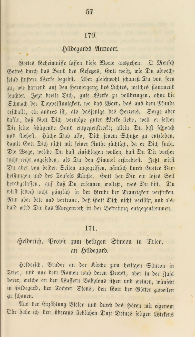170. $rtbegarb6 Slntroovt. * * ©ottcS ©eljeimniffe laffcn biefe 2Bortc a«$gei;en: D 2ftenfd) ©otteS burd; baS 23anb beS ©efcjjeS, ©ott tneifc, n?te 25 u abroed^ fetnb flnflcrc SBerfc bcgel;ft 3lber g(eid;n>of;( fd;«ueft 25u non fern £ii, mic barrenb auf beit |>eroorgang be8 States, mcld;eg flammenb leud)tet. 3ejjt beeile £>id), Qute SBerfc £U ooflbringen, oljne bic ©d;ntad; ber 25o:p:petflnnigfett/ mo baS 2Bort, ba$ au$ bem 2J2unbc erfdjallt, eiii anbrcS ift, ato baSjenige be3 §er£cng. ©orge aber bafur, bafj ©ott 2)id; nermoge gitter SBcrfc liebe, n>eit cr fetber 25ir feinc fd;u^cnbe §anb entgegenftrecft; atteirt SDu bifl fd])nad; itub fliefyejt «gmtfye 25 id; alfo, 25id; jenent @d)it^c $u ent$iel;en, baniit ©ott 25 id; nid;t init feincr $Hutl;c pd;ttgt, ba er 2)id; fud;t. 25ic SBege, wclcbc 25 u l;aft einfd;tageit inotlen, l;aft 25u 25ir oorfjcr nid;t red;t angefeljen, al$ 2)u ben £>unmei erjtrebteft. 3eld roirfi ®u aber non beibeit ©eiten angegriffen, ndntlid; burd; ©otteS 23ers $eifjitngen unb bcg 2eufefS $unfle. ©ott bat 2)ir ein lofe$ ©eit berabgclaffen, auf ba§ 25u erfennen motteft, n>a$ SDit bifl. 2)u nurfi jcbod) nid;t gdn£ttd; in ber ©rube ber 2raurigfeit nerftnfen. Oiitn aber bete unb nertraue, ba§ ©ott 25id; nid;t nerlafct, unb (\l$* ba(b tnirb 2)ir baS SPiorgcnrotb in ber 23efreiung cntgegcnfonnnen. 171. ■Snlbetid), $vopft guni fyetligett ©tincoit tu Svier, an $t(begarb. £clbcrid;, 23ruber an ber $ird;c pm Ijeiltgcn ©imeon in Xxkx, unb nur bem 91amen nad; bercit $ropft, aber in ber 3al;l berer, ioeld;e an ben SBaffern 23abt)fong fpen unb tneinen, munfd;t in &ilbcgarb, ber Xod;ter ©ion$, ben ©ott ber ©btter gumeilen p fd;auen. %u$ ber ©rpf;tung 53ietcr unb burd; ba$ £breu mit eigenem Dbr £;abc id; ben uberant Iieblid;en 2)uft 2)eine$ feligeu SBirfenS