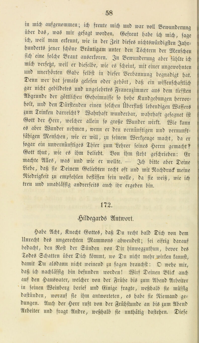 tit nttcf) aufgenommen; id) freutc mtcf; unb mi ood 23en>unberung uber ba$, m$ ntir gefagt tborben, ©efreut babe td) mid), fage ici), mei! ntau erfennt, nue iit ber 3eit biefe# uicbtSiburbigflen 3abr^ bunbertd jeuer fdjbue 23rdutigant imter beu 2od)tern ber Sttenfcben |id) eine foId;e 53raut au^erforen. 3>n Senuntberung aber fit bite id) ntid) berfc£t, mei! er biefclbe, nue e$ fd)eiitt, mit eiiter itnqeioobnten uitb itnerbbrten ©abe felbft in biefer 23erbannung begnabigt fat ^eitu n?er bat jentat gelefett ober gebort, ban ein n>iffenfd>afttid) cqar nid)t gebilbeteS unb ungelebrteS $ratten§immer anes bent tteffien 5lbqruttbe ber gbttltd)en ©ebehnntffe fo bnl)e ^unbgebunqen berbor* bolt, unb ben Sbiirftenben einen fo(d)en Uberflu& lebenbigen 2BafferS ^itnt Jriufen barretd)t? SBabrbaft nuutberbnr, nmbrbaft gefeqnet tft ©ott ber &err, mldm alleiu fo qrofce SBuuber nurft. 23ie fann vtber SBunber rtebittcn, tbenn er beit bernunftigeit unb bentunft- tabigen ^eitfdjen, nue er null, $tt feiitem SBerf^euge ntadd, ba er fogar eitt unbernunfttge# 2d)ier jUin Belirer feitte$ «fpernt gentacbt? ©ott tbut, irie eS ibnt beliebt. $on t()m fiebt gefcbrieben: ©r mad)te ^IIIcS, nutS unb nue er molite. — 3d) bitte aber $)etne Siebe, ba§ fte SDeinem ©eliebteu red)t oft unb mit fftadtbrmf meinc Dttebrigfett §u empfeblen befltffeit fein molle, ba fte met§, nue id) treu unb nnabldfftg anbrerfeits and) ibr ergeben bin. 172. ^ilbegarb^ 2(nttt)ort. $abe 2Id)t, &ncd)t ©otte§, ba§ £>u rccf>t balb 3)id) non bem Unred)t bees ungerecbteu 2tfantmong abmenbefi; [ei eifriq barauf bebad)t, ben fftoft ber ©unben boit 3^ir binmeq^utbun, bebor be£ XobeS 0d)atten uber 2Md) fbinmt, 100 2)u nid)t ntebr mirfen fanttfi, bamit 2)u alsbann nid)t loeiucnb $u fagen braud)ft: D inebe mir, ba9 id) nad)Idfftg bin befunbeit inorben! 2Birf £>etneu 33Itcf and) anf ben <£)au$bater, ioe!d)er oon ber $ritbe bt$ junt 5Ibenb 9Irbeiter in fetnen SBeinbcrg berief unb ©inige fragte, mefbalb fte rnufftg baftuuben, morauf fte il)m antioorteten, eS fyabt fte DZicntanb ge= bungen. 5lud) ber £>err ruft bon ber grubftunbe an bis §um 5Ibenb 5Irbeiter unb fragt 9Inbre, meftbrtlb fte nntbatig bafteben. 2)iefe