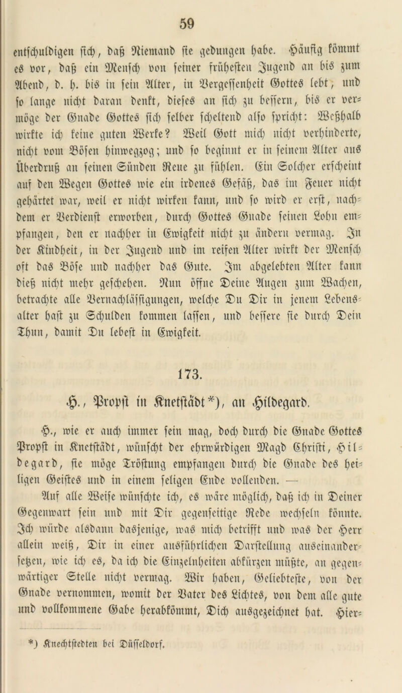 entfd)u(bigen ftd), baff fftiemanb fie gcbuttgen (>abe. 'pduftg fommt c$ oor, ba& etn fDicitfd) oon feitter fritfyefieu 3liQcn^ an ^ §um 5lbenb, b. i), bis in fein dttter, iit 33ergeffenf)eit ©otteS lebt, uitb fo lange nid)t baran bcnft, biefeS an fid> ju bcffern, bis cr per* moge bcr ©nabe ©otteS ftd) feXbcr fd)ettenb atfo fpridd: SBefjfjalf) roirfte id) feinc c^uten SBerfe? 2Bet( ©ott ntid) nid)t perljinberte, nid)t pout 33ofeit f)inn>eg$og; unb fo beginnt er iit feincnt Witter auS Uberbrufj an feinett ©itnben dieue $u fu&len. (Sin ©o(d)er erfd)eiitt auf ben 2Begen ©otteS toie etn irbeneS ©efdfj, baS ini gener nicbt gefjartet toar, loeil er nicbt trirfeit fanit, itnb fo toirb er erft, ttad)' bem er iBerbienft enoorbeu, burd) ©otteS ©nabe feiitcn 2obn em* pfattgen, ben er nad)f)er in ©roigfcit nid)t $u ctnbern permag. 3n ber ^tnbbeit, in ber Jugenb unb im rcifen 9Uter ipirft ber dftenfd) oft baS 33ofe nnb nad)ber bas ©ute. 3m abgelebten dtiter fann bte9 nicbt met)r gefcbeben. dtun offnc 2)eine dtugcit jum 2Bad)en, betrad)te afle 2krnad)idfftguugen, tpeld)e £>u £)ir in jenem SebettS' vilter baft ju ©djulben fomnten taffen, unb beffere fie burd) $)eiit Xbuu, batnit Du tebeft in (Snugfeit. 173. •£>. / $rop|l tn Snetftabt*), an $t(begarb. toie er and) immer fein mag, bod) burd) bie ©nabe ©otteS $ropfi in $nctftabt, iritnfdjt ber ef)ttt)itrbigen 2Kagb ©fjriftt, begarb, ftc ntbge Jrofhtng empfangeit burd) bie ©nabe beS \)ti' ligen ©eifteS unb in cinent feltcjen (Snbe podenben. — diuf ade 2Beife ioiinfd)te tcb, e$ mare mo^ltd;, baff id) in £>einer ©egenmart fein unb mit 5>ir gec^eufeitige diebe tred)feln fonnte. 3d) lriirbe alsbattn baSjenige, traS ntid) betrifft unb iraS ber £err adein roei§, $5ir in ciner auSfubr(id)eu $>arftedung auSeinanber* fefceit, nue id) eS, ba id) bie ©ht$etnl)eiten abfurjcit milite, an gegen* rodrtiger ©tefle uid)t nerntag. 2Bir babeit, ©eliebtefle, pon ber ©nabe pernontnten, tromit ber 33ater beS 2id)teS, Pon bem ade gute unb podfommene ©abc (jerabfbmmt, 5)id) auSgejeic^net £>at. ^ier- *) ^'ne^tjiebten bei Duffelborf.
