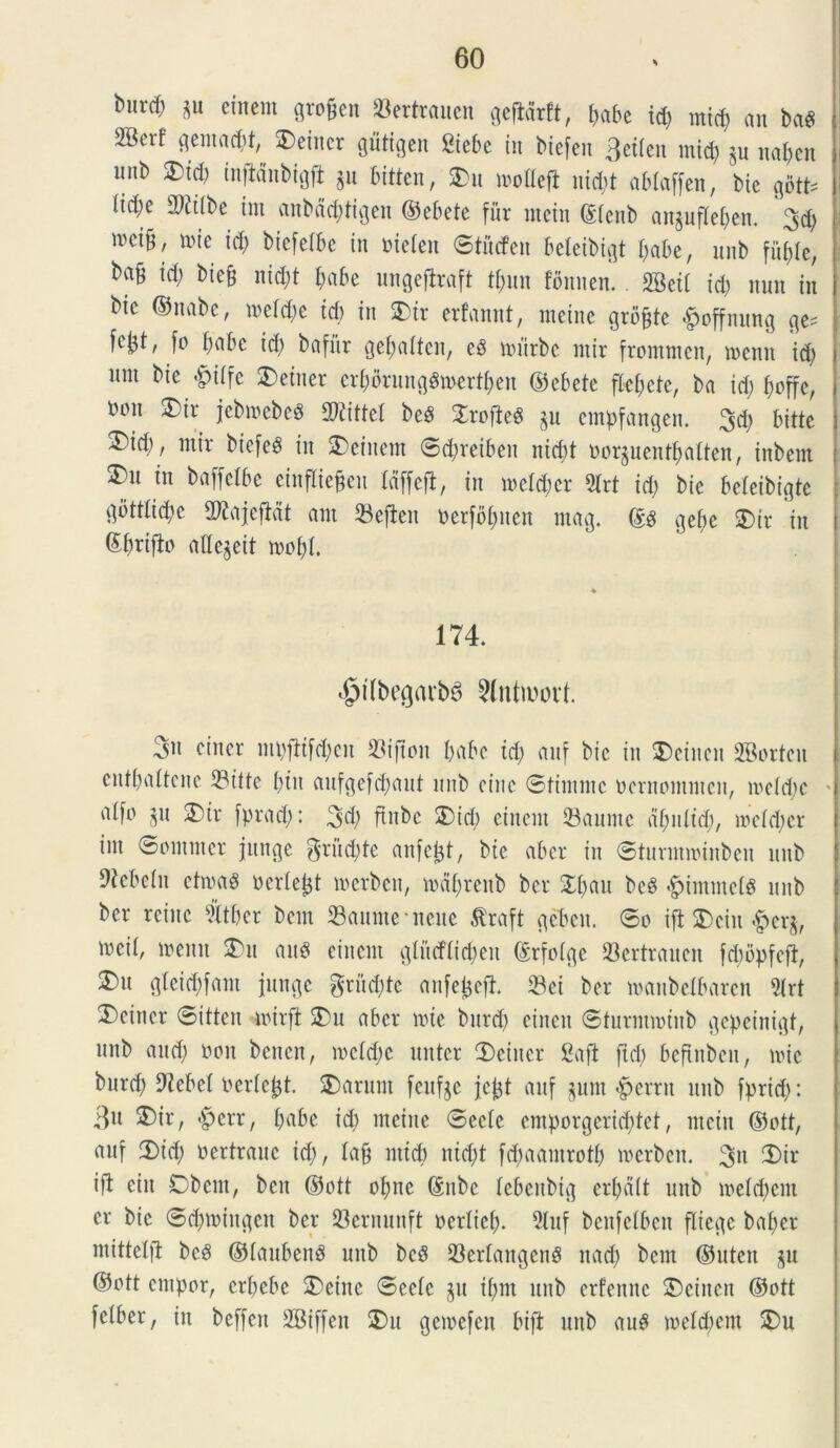 burcfj gu eincnt grofjen «ertrauen geftdrft, babe id) mid) an ba? ®crf 3enia(^/ ®«««r flMflcn Stebe in bicfcn 3etlen mid) §u nabcn unb ®td) inftanbigfi gn bitten, $)u motteft nid)t ablaffen, bic gotb (id)e 2Ritbe int anbdd)tigen ©ebete fur ntein ©tcitb angufleben. 3d) mci&, mie icb biefetbe in oietett ©tiufen beleibigt babe, nnb fu^Ic, ba^ id) biefj nid)t I;abe ungeftraft tf)un fonnen.. SBett id) nuit in bic ©nabe, metdm id) in $)ir erfannt, meine grb&te £offmtng fc^t, [o babe id) bafitt gebatten, e? mitrbc mir fromnten, mcnit id) nnt bie &itfe 2)etner erf>drungdn>ert^en ©ebete fki)ete, ba id) boffc, tnm 3)ir jebmcbcd Mittet be? £rofte? gu empfangen. 3d) bittc ®id), mir biefe? in $)einem ©dmeiben nid)t norguentbatten, inbem 3)u in baffclbe einffiejjeii Idffefl, in mekbcr 3lrt id) bie beleibi^tc gbtttid)e 2)£ajcjMt ant Sefieit t>erfbt;nen mag. ©? gei)c 2>tr in ©briflo aUegeit mot)I. 174. «jpilbegarbS Slntawt 3» einer mpfitfd)cn Sijtoit babe td) anf bic in ®cincu -ffiorteu cntbattcne Sittc t)in aufgefd)aut nnb cine ©timmc oernomntcn, me(d)c * ot[o §u SDtr fprad): 34) ftnbe 2)id) eincnt Sauntc dfynlid;, mctd)er int ©cntntcr junge gruite anfcijt, bie aber in ©turmminben nnb Rebelli etma? Derteijt merbcit, mdf)reitb bcr £bau bc? dpintmck nnb ber reinc feet bem Saumencuc tfraft gebett. ©o ifl SDein #erg, mcit, memt 3)tt ait? eincnt glucfticbcu ©rfoigc 23ertraitcn fcbbpfefi, 3)n gleid)fant junge gruite anfejefl. Sci ber manbeibarcn 2Irt Deincr ©ittcn mirft S)u aber mie bnrd) ciitcit ©turntminb gcpeinigt, nnb and) non beuen, meldje nuter 2)einer Safi ftd) beftnbcn, mi e bnrd) 92ebe( nertejjt. parunt feufge jctjt anf gunt «pcrru nnb fprid): 3U ®tr, *pcrr, babe id) meine ©ecte cntporgerid)tet, ntein ©ott, anf 3)id) nertranc id), ktfj mid) nid)t fd)aamrotb merbeit. 3n 2)ir i fi ein Obent, beit ©ott obne ©nbe kbeitbtg eradit unb metd)cm er bie ©cbmiitgen ber Sernunft ocrtieb- 5luf benfctbcn flicgc bafjer mittelfl bc? ©tanbend unb bcd Serlaitgen? nad) bem ©uten gu ©ott entpor, erpebe 3)eittc ©cete gu it)m nnb erfennc SDcincn ©ott fetber, in bcffen SBiffeit £>tt gemefeu bift unb au? metdiem $)u