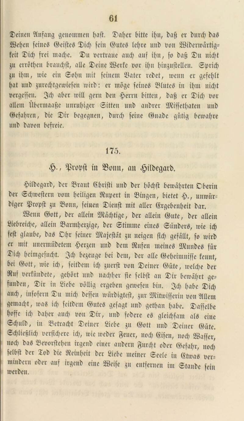 SDeiucn 3lnfang geuommett l;aft. 3ml;cr bitte ifyit, bafj er burd; baS 2Bef;eti feiitcS ©eifteS Did; feiit ©uteS (ef;re unb oon fBibcrmarttgs fcit 3)id; frei ntad;e. 3)u oertraue aud; aitf if;n, fo bafj SDu uid;t ju errbtljen braudjft, alie 3)eiite SBerfe oor il;it f)in$ujMen. ©prid; ju il;m, n>ie ein ©obu mit feiuem 93ater rebet, menn er $efel;lt bat unb jured;tflen>iefcn mirb: er moge fetned 23lute$ tu i(;m uid;t oerfleffeit. 3d; ab er tt>tH gerit beit «g>crrit bittcu, ba9 er 5) id; oor allcm Uberntaafjc unrubtger ©itten unb attbrer 2Kiffetl;aten unb ©efabreit, bte SDtr begegnen, burd; feitte ©nabe giitig betoal;re unb baoon befreie. 175. $ropft tn SBonn, an $tlbegarb. •fMlbegarb, ber SBraut d&rijli unb ber f)od;fi bemdbrten Obertn ber ©djmeflern oom f;eiligen JRupert in 23tngen, bietet umour= bi^er $ropfl ju 93onn, femen SDienfi mit aller ©rgebenl;eit bar. SBenn ©ott, ber allein 2)Md;tigc, ber aflein ©ute, ber allein 2iebreid;e, allein S3arml;er^ige, ber ©timntc eineS ©unberg, mie id; M* Qlaube, bag D&r fetuer ORajeflcIt $u netgen ftd; gefdllt, fo rntrb er mit unermubetem &er(}en unb bem IHufen meineS 2KunbeS fur Tid) beimgefucbt. 3d; begeuge bei bem, ber alie ©ebcimniffc fennt, bei ©ott, mie id), feitbem id; §ucrft oon $>einer ©ute, meld;e ber »uf oerfunbete, ^et;ort unb nad;ber fle felbft an SDir benml;rt ge* funben, SDir in Ciebc obtlig crgeben gemefeu bin. 3d; l;abc 3)id; and;, infofern SDu mid; beffcn nmrbigteft, jur 2Ritn>if[erin oon Mem aemad;t, nxiS id; feitbem ©ute8 gefagt unb get&an fjabe. SDaffelbe l;offc id; bal;er and; non SDir, unb fobere e$ gleid;fam al« eine <Sd;ulb, in 23etrnc&t 3) ein er Siebc $u ©ott unb SDcincr ©iite. ©d;lieBlid; ocrftdjerc id;, mic meber geuer, uod; ©ifen, nod; SBaffer* uod; baS 93eoorfW;en irgenb eiuer aubern gurd;t ober ©efal;r, nod; felbft ber 3ob bte Oteinbcit ber Ciebe metuet* ©eele iit ©tma§ oer= minbern ober auf irgenb eiitc 2Beife $u entfernen int ©tanbc fein roerben.