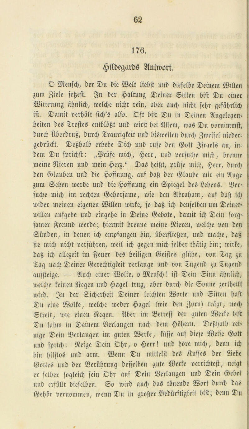 176. «gflbegatbS 2lntn;ort. O mm, ber £)u Mc 2Belt liebfi unb btefelbe 3)einem 2BtUen jum Btele fc^eft. 3n bcr &altung SDeiuer ©itten bift SDu etner SBitterung dl;nltd;, meld;e nid;t retn, aber aud) nid)t febr gefeibrlid; ifi £amit serpit ftcp atfo. Dft btft £>u in Aetnen 2tngetegem l;eiten beS SrofieS entblo^t unb nurft bei 2lflem, n>a8 2)u oornimmft, burcb Uberbrufj, burd) Xraurigfett unb bt&oeilen burd; 3^eifel niebcr- gebrucft. 3)c^alb erfyebe £td; unb rufe ben ©ott 3frael$ an, tn= bem 2>u fprid;#: „^rufe mid;, , unb ocrfud;c mid), brenne rnetne 9liercn unb metu $er§. 2)a3 priifc mid), £>err, burd; ben ©lauben unb bie <£>offnung, auf bafj ber ©taube ntir eiu 2luge gum ©ef)eit merbe unb bie <£>offnung ein ©piegel bcb Sebent. Ser- fud>e mid) im red;ten ©cborfame, mte ben 5lbraf)am, auf ba§ id) miber meinen etgenen SBillen roirfe, fo bajj id; benfelben um £>einet- mitfen aufgebe unb etngefye tu 2)eine ©ebote, bamit id; 2)cin forg- famer greunb merbe; l;iermit brenne meine 9Zieren, mc(d;e non ben ©itnben, in benen id) entpfangen biit, uberfliefjen, unb ntad>e, ba§ fte mid; nid)t oerfubren, tocil id; gegen mid; felber tf)dtt^ bin; roirfe, bajj id; adedit im gener beS beiligett ©eifle3 g(uf)e, non £ag $u £ag nad; 3)etncr ©ered;ttgfeit oerlange unb oon Xugenb $u £ugeitb aufftcige. — 5lud) einer SBolfe, o SO^enfd;! iffc SDein ©inn dbnlid), n>eld;c feiuen tegeti unb $agel trug, aber burd; bie ©oitne ^ertfyeitt toirb. ber ©id?erf)eit SDeitter leicbten 28orte unb ©itten baft 2Du eine 2Mfe, roeldje meber $agel fmic ben 3orn) trdgt, nod; ©treit, mie einen tHegen. 2tber im 23ctrcff ber guten SBerfe bifi £u (abnt in 3) ein em 33ertangen nacb bem -pbl;eru. £>c§balb rei' nige £>ein 23erlangen im guten SBerfe, fitffe auf bicfe 2Beifc ©ott unb fprict): 9icigc 2)ein Df>r, o &err! unb l;bre mid;, bcnn id) bin t;ilflo$ unb arm. SBenn 5Du mittetft be8 $uffe$ ber Siebc ©otteS unb bcr 23erui;rung beffetben gute SBerfe oerriddcfi, neigt er felber fogleid; fein Dbr auf SDein 23erlangen unb SDein ©cbet unb crfullt biefclben. ©o mirb aud; ba8 toitcnbc 2Bort burd; baP ©e^br oernommen, roenn 3)u in groper 23ebiirftigfeit bifi; benn £u *