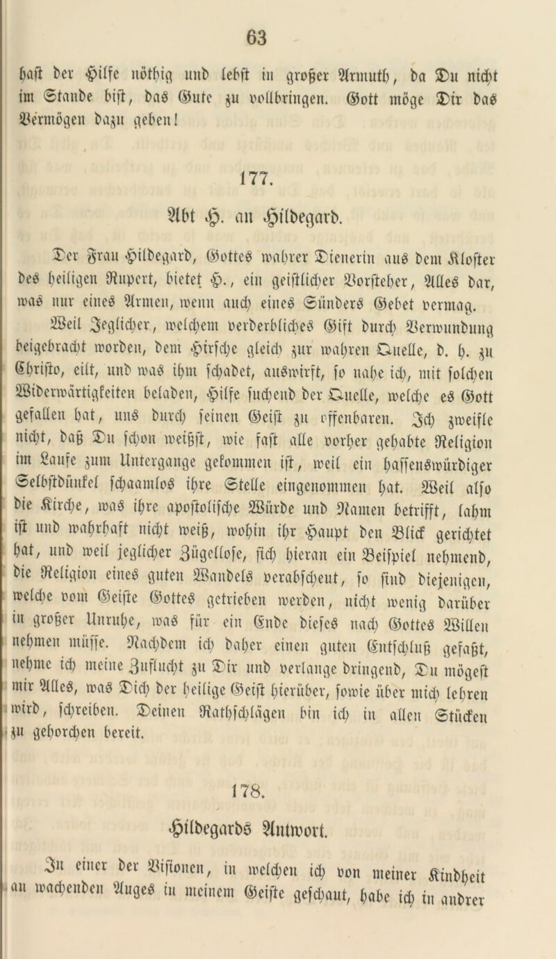 ftafi ber §iffc notfucj unb lebft iu pojjet 9lrmutf), ba $Du ntd)t im ©tanbe bi)7, ba$ ©ute p nollbringen. ©ott mbge £>ir ba$ SJermdgen bap pben! 177. 2lbt Jq. an «^tlbegarb. ®er grau £ilbeprb, ©otte8 roa&rcr 3>tenerin aue bem Alofter beg fjeiligen Stuperi, Metet <&., eiu getfHid^er JBorjtefcer, SllleS bar, u>ae nur ecne^ 3lrmen, roemt and) eineg 6unber$ ©ebet mmag. 2Beil Seglttyer, me Id) em nerberblicbeS ©ift burcb $ern»mbunfl beipbradd morben, bem 4>irfd)e ^leid> pr n>al)ren Duelle, b. I). p Sbrido, eilt, unb wa$ i^m f$abet, auSwirft, fo uabe id), mit fotc^eu SBtbermdrti^feiten belaben, «ptlfe fudjeub ber Duelle, meld)e e$ ©ott ^efallen bat, un$ burcb fetnen ©eijt p rffenbaren. %d) pjeifle nid)t, bafc 2>u fdjon miffl, mi e faft alie uorber pbabte Steligion im gaufe pm Untergange gefommen ift, roeil eiu &affen8»urbtger oelb|lbunfel f#aam(o$ i()re ©telle eingenommen l;at. SBeil alfo bie .ftirdje, m# ifyrc apofblifd)e SBurbe unb Stamen betrifft, labm ijt unb mabrbaft nid)t mei§, mo^in il;r £aupt ben Slitf gerid;tet bat, unb meil jeglid;er 3upUo[e, jid) £;ieran eiu 23eifptel nebmenb, bie Steiigiou eiue$ pten 2Baubel$ t>erabfa>eut, fo ftub biejeitigen, meld)c t>ont ©eifie ©otteS gctrieben merben, nid)t menig baruber in gro§et Unrufce, roaS fur eiu (Snbe biefeS nad) ©otteS SBillen nebrnen muffe. Stadjbem id) bal;cr einen pten <£ntf4)lu§ gefa&t, nebmc id) meine 3uflud)t p £>ir unb perlange bringenb, £u mogeft mir 9lde$, ma8 ^Tid) ber beilige ©eift bteruber, fomie uber mid) lcf)ten nnrb, fdjreiben. $)etuen iKatbfdddgeu bin id) iu allen ©tutfen • p pbord)cn bereit. 178. ✓ 4jtlbegatbs 9liu»ort. 3 ciuct bcl' ^'fioncit, in itcMeu id) von meinet «rabbeit ■ «i iDCtdicubeji 3iu9c« iu mcincm ©ciftc gelant, (jabe j* i„ anbrcr