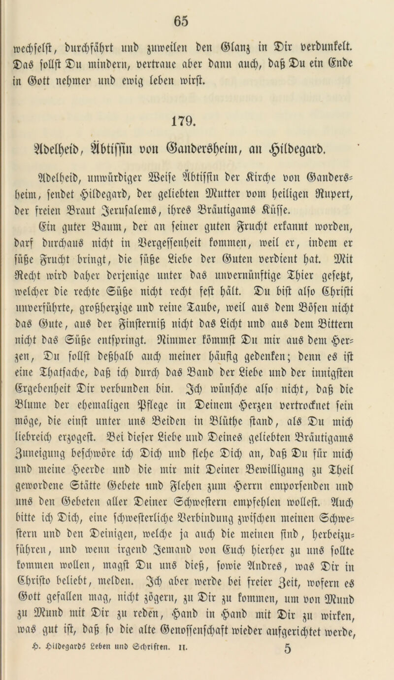 roedjfeffi, burcbfdfyrt unb gmneileu beit ©fang in 2)ir nerbunfett. 2)a$ fofljl 2>u minbern, nertrauc aber bann aud), bafj 25u ein Gsnbe in ©ott nefjmer unb etnig lebett mirft. 179. $lbelf)etb, Sibttfjin von ©anberctyeim, an ^iibegarb. $lbelbeib, untourbiger SBeife $btifj£n ber $ird)e non ©anbergs betm, fenbet «£>ilbegarb, ber c^eliebten 2)?uttcr nom fjeitigen fftupert, ber freien SBraut 3e™fatem8, il>re^ 33rdutigam8 $iiffe. (Siit guter 33aum, ber an feitter guten grud)t erfannt tnorben, barf burdjaug ntcf)t in 23erge[fenf)eit fommen, meii er, inbem er fu§e grud)t bringt, bie fitfje Siebe ber ©uteu nerbtent f)at. 2)?it 9f?ed)t mirb bafyer berjenige unter ba3 unnernimftige 2f)ier gefefct, VDetc^cr bie red)te ©iijje nid)t rcd;t fefl bdit. 25u bifi alfo ©fjrifii unnerfufjrte, grofjfyergige unb reine 2aube, roeit au8 bem 23bfen nid;t baS ©ute, auS ber ginfternifj nid)t baS £id)t unb au$ bem 23ittern nid)t baS ©itfce entfpringt. fftimmer fomrnfl 2>u mir auS bem #er? gen, 2)u foflft bef$atb and; nteiner fjdufig gebenfen; benn eS iji eine 2i;atfad)e, bafj id) burd) ba$ 23anb ber Siebe unb ber inntgflen ©rgebeni;eit 2)ir nerbunben bin. 3d; rounfdje alfo nid)t, bafj bie diurne ber ebemaligen CPflege in 25einem Bergen nertrocfuet fein tnoge, bie einfi unter unS 93eiben in 93tutf)e flanb, al$ 2)u mid) (icbreid) erjogefi. 33ei bicfer Siebe unb 2)eineg geltebten 23rdutigam$ 3uneigung befdnnore id) 2)id) unb fle£;e 2)id; an, bafj 2)u fur mid; unb meine §eerbe unb bie mir mit 2>einer 23etnittigung gu Xbeii getnorbene ©tdtte ©cbete unb giefyen gunt £>errn emporfenben unb unS ben ©ebeten ader 2>einer ©dnnefiern empfefden tnofleft. 2lud) bitte id; 2>id), eine fdnneftertidx 93erbinbung gtntfcfyen meinen ©d)me= flem unb ben 2>cinigen, n>etd>e ja and) bie meinen ftnb, tycrbcigu- fitbren, unb rnenn irgenb S^naub non @ud) f)ieri)er gu unS fodte fommen tnoflen, magft 2>u uu8 bicfj, fotnie 9lnbre$, tnaS 25 tr in ©brifto bciiebt, melbcu. 3d) aber werbe bei freicr 3eit, mofern e$ ©ott gefatlen mag, nid)t gogern, git 25ir gu fommen, um non fDtab gu 9Kunb mit 2)ir gu reben, #anb in #anb mit 25ir gu mirfen, m$ gut ift, ba§ fo bie alte ©enoffenfd;aft mieber aufgerid)tet merbe, /piibegnrDi) £cben unD ©cl)rifren. n. ^