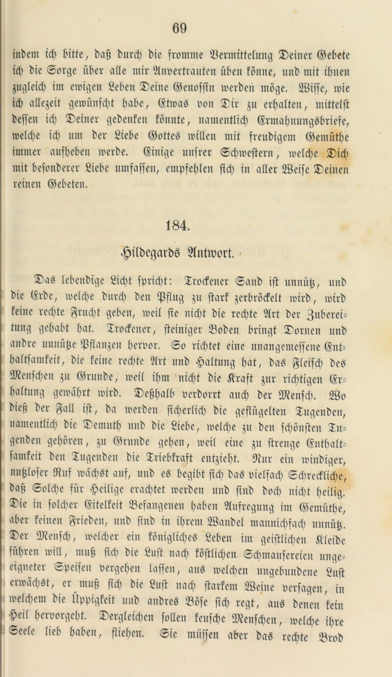 inbent tdj bitte, ba§ burd) bic fromnte 33ermtttetung £)eincr ©ebete td) bic ©orge uber ade tntr 9tnbertrauten iibeit fimne, unb mit tbuen pgtcid) im ernigen Seben $)eiue ©enofftit merben moge. mie id) aHe^ett gen>itnfd)t babe, ©twaS bon Str §u er^alten, mittetft beffeit id) Seiner gebenfen fomite, uamentiid) ©rmabuungebriefe, meld)e id) um ber Stebe ©ottee mtUett mit freubigent ©emutbe itnmet aufbebctt merbe. (Sinite unfrer ©dnbcftern, metd)c £)idj mit befonberer Sicbc umfaffen, empfebten ftd) in afler SBeife Seineit reineit ©cbeten. 184. ^tdbegavb6 ?(ntmort. tebenbtge 2id)t fpridft: Sroefener ©aub ift unnitjj, unb bic (£rbc, me(d)c burd) bcn CPftucj 311 ftarf jcrbrocfcit mtrb, mtrb feine red)tc grud)t gebcn, mcit fie uid)t bic rcd)tc 2lrt bcr 3uberet- tung gcbabt 6at. Srocfener, fteintger 33oben brincjt S)ornen unb anbrc unnujje ^flan^en berbor. ©p rtdftet cinc unangenteffene ©nt- battfamfeit, bic feine rcd)tc 5lrt unb $attung &at, ba« gfeifd) bce) SD?enfd;cn gu ©rnnbe, meit tf)tn ntd)t bic $raft jur ricbtigcit ©r- Ijattung gemabrt mirb. SDc^^afb berborrt and) ber 2Renfd). 2Bo bic9 ber gatt tfl, ba merben ftd)er(id) bic geflugetten Sugcnben, uamentttd) bie 5)cmutf) unb bic Siebc, mc(d)e p bcn f^dnfleit Sus gcnbeu gcbbren, $u ©runbe getyen, mcit cinc ju ftrenge ©ntbatt- famfeit bcn Sugenbeit bic Sriebfraft ent^iebt. 9tur ein minbiger, nufelofcr SRuf mdcbst auf, unb cS begibt ftd) baS bietfad) ©cbrecftid)c, ba§ ©otd)c fur £>eitige crad)tet merben unb jtnb bod) uid)t fjeitig. 3>ie in folcfjer ©itetfeit 93cfongcncn l)abcn 9Iufregung im ©emutbe, aber fcinen grieben, unb finb tu i&rem SBaubet manuid)fad) unnufc. Scr 2Renfd), metdjer ein foniglttyeS Scbcn im getfHidjen ftteibe fitt)rcn miti, mufj ftd) bic Sufl nad) fofttid)cn ©djmaufereten unge- eigneter ©peifen bergef>en taffen, M meteben ungcbunbcnc Suft crmad)gt, er mu& ftd) bic Sufl nad) ftarfem Sffieinc berfagen, in me(d)em bie Uppigfcit unb anbree 23bfe ftd) regt, aus benen fetu &eit berborgebt. Sergtetd)en fotlen feufd)c 2Renfd)en, metd)e it)rc ©ecte tieb baben, ftieben. ©ie muffeu aber ba6 rcd)te 58rob