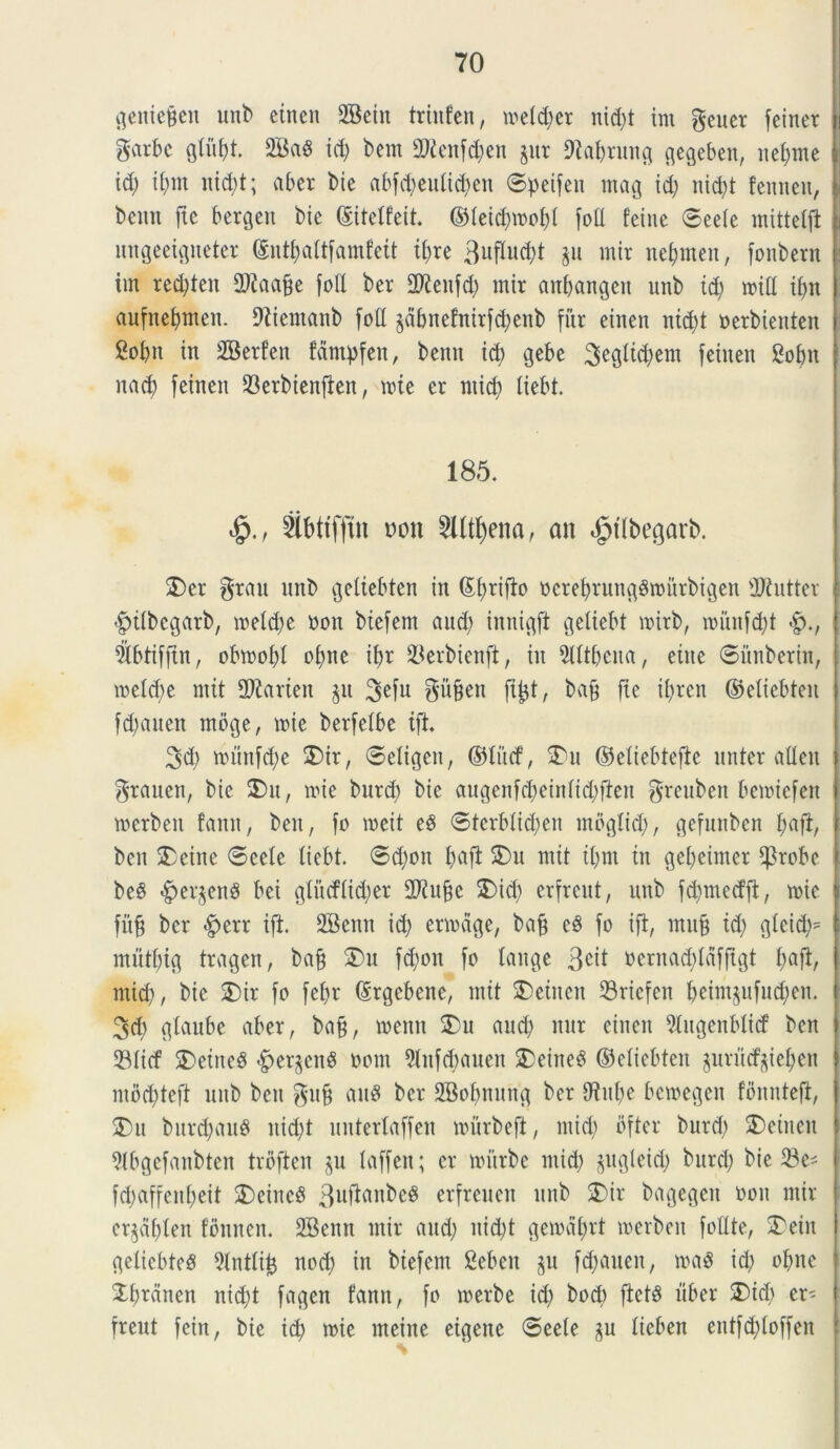 geitie&en unb cinen 2Bcin trhtfen, mel^er nid)t ini geuer feinet garbc gtiif)t. 2BaS id) bem 2Renfd)en $ur Dtabrung gegeben, ne&me id; ii)m nid)t; aber bie abfcbeutid)en (Speifen mag id) nid)t fennen, bcnn ftc bergeit bie ©ttetfeit. ©teid)roof)t foti fcine ©eete mittetfl ungeeigiteter ©ntbattfamfeit it)re 3uftud)t &u mir ne&men, fonbern i im red)ten fDiaafje foIX ber Dftenfd) mir anbangen unb id) mid ibn aufnebmen. Diiemanb fott jabnefttirfdjenb fur einen nid)t nerbienten Sofcn in SBerfcn fdntpfen, bcnn icfy gebc 3egltd)em fcincn 8obn itad) fcincn SBerbienfien, n>ie cr mid) tiebt. 185. 4?., Sibttffin tum 2lltl)ena, an ^tlbegarb. £)er §rau nnb getiebtcn in ©brifio oerebrunggrourbigen Sftutter i -fpitbcgarb, n>cld;e non bicfcm and) innigft getiebt loirb, ioitnfd)t i 9Ibtifftn, obvoobt obne ibr 93crbienfi, in 5lttbena, eiite ©unberin, metd)e ntit 97iartcn $u 3efu gufjen fi^t, bajj ftc ii)rcn ©etiebten fd)aucn moge, mie berfetbe ift. 3d) nntnfd)c 2)ir, ©etigen, ©titcf, 2)u ©etiebtefte unter alten $rauen, bic 2>u, nue burd) bie augenfd)eintid)ften greuben bcmtcfcn i merben fann, ben, fo toeit e8 ©tcrbtid)en mogtid), gefnnbcn bcn 2>etne ©cete tiebt. ©d)oit fjafl f£)u mit t()nt in gel)eimer f|3robc be§ #er$en$ bci gtucftidjer 2Kufje 2>tcb erfreut, unb fd)mcd’fi, tote j fitfj ber £>err ift. SBcntt id) ertodge, bajj c8 fo ift, mufj id) glcid)= i mutf)ig tragen, bafj £)u fd)on fo tange 3<ut oernad)tafftgt f)afi, mid), bic 3)ir fo febr ©rgcbene, mit fcincn 23riefen beimjufud)cn. 3d) gtaube abcr, ba§, toenn £>u aud) mtr cinen 9tugenbticf bcn l SBIicf SDeineS <£>er§enS oom 9tnfd)auen SDeineS ©cticbtcn jurndfyieljen ntbd)tcft nnb bcn gufj an« ber SBoljnung ber 9tut)e bcroegen fbnntcft, $)u burdjauS nid)t untcrtaffcn murbeft, mid) bfter burd) 2)cincit 5tbgefanbtcn trbftcn $n taffcn; cr roitrbe mid) ^ugteid) burd) bic 23c^ fd)affcnt)cit 2)einc3 3uflanbeg erfreuen unb $)ir bagcgeit oon mir cr^dt)tcn fbnncn. 2Bcnn mir aud) nid)t gemdt)rt loerben fottte, 2>ein getiebteS 9Intli£ nod) in bicfcm 2eben §u fd)aucn, ma$ id) obite Xbrdncit nid)t fagen fann, fo roerbe id) bod> ftctS liber SDid) er- freut fciit, bic id) mie meiite cigcnc ©eete gu tieben entfd)toffcn