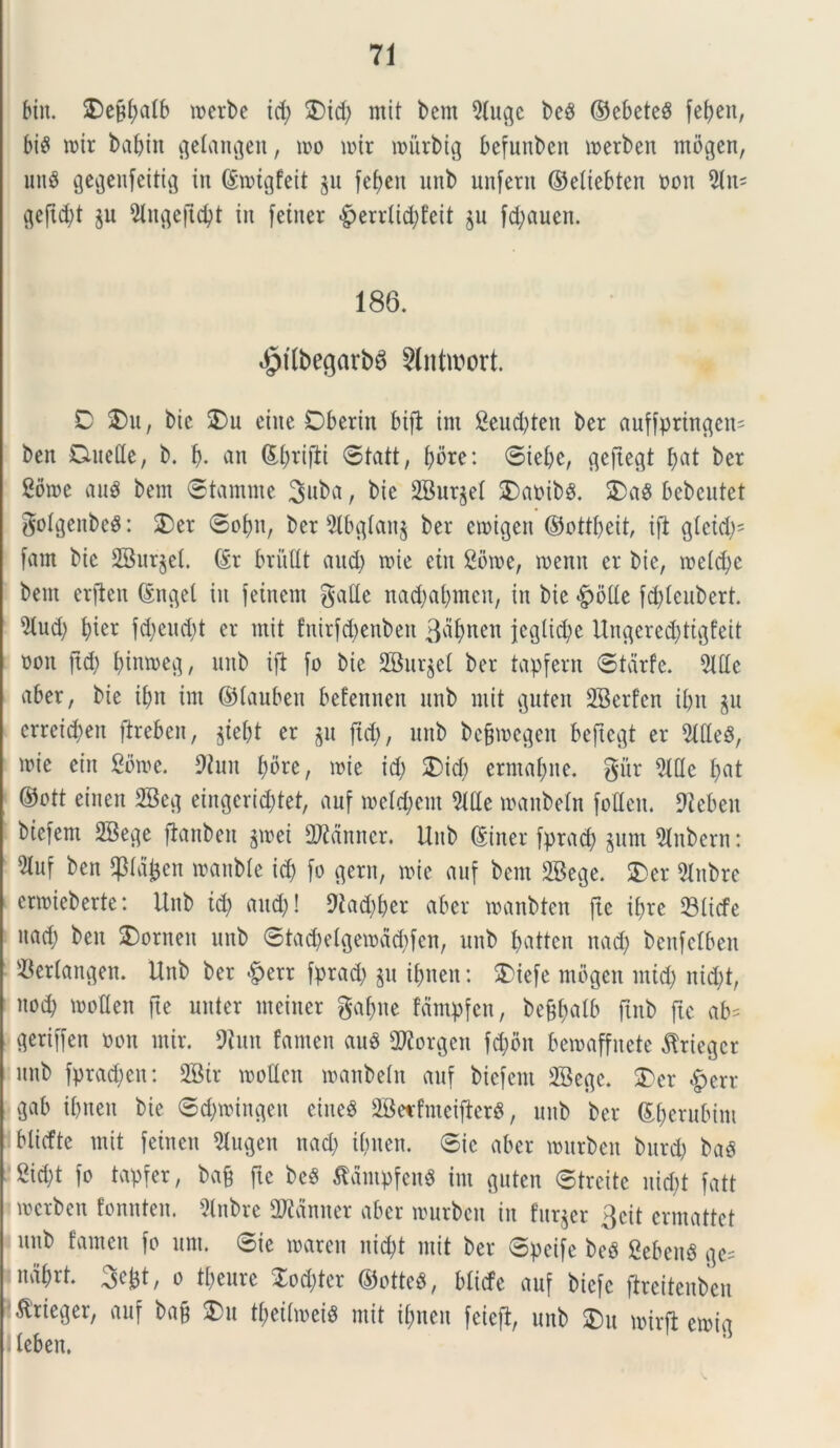 bitt. ®ejtf;atb toerbe id; $)id; ntit bem 9(ugc be$ ©ebete$ fefjcit, bi£ toir babin gelangen, too toir toiirbig befunbcn toerben mogen, unS gegenfeitig in ©toigfeit 311 fef>en unb unfent ©etiebten non 3lu* geftd;t ju 9lngeftd;t in fetner «g>errtid>Jeit $n fd;auen. 186. $i(begarb6 5lntir>ort. D 2)u, bic 2)u eine Dberitt bifi int 2eud;teit bcr anffpringctt' ben Duede, b. i), an &f)rifU ©tatt, {;ore: ©iebc, geftegt fyat bet Sbtoe auS bem ©tamttte 3uba, bie 2Bur§et £)aoib3. 2>a$ bebentet gotgenbeS: $)er ©of)tt, ber 9lbgfatt$ ber ctoigett ©ott&eit, ijl gtcid;' fam bic SSur^el. @r britdt and; toie ettt Sotoe, toenn er bie, toefdje bem erjlen (Stupei in fetnem gade nad;a(;mcn, in bie <£>ode fd;Ieubert. 2tud; f)ter fd;eud;t er ntit fnirfd;enbett 3flf>nen jcglicfye Ungere^ttgfeit ooit jtd; fyintoeg, unb ift fo bie 2Bur$et ber tapfern ©tarfe. 5ldc aber, bie it;n im ©fauben befennen unb ntit guten 2Berf'cn it;u $u erretdjen jireben, $ief;t er $u jtd;, unb befjtoegen beftegt er 5ldeS, mie eiit Sbtoe. Dhttt f)bre, tote id; 3)id; crntat;ne. gitr 9fde f;at ©ott einen 2Beg eingcriddet, auf toetd;eut 2tde toattbefn foden. 9teben bicfent 2Bege ftanben gtoei 2ftdnncr. Unb ©iner fprad; §unt Slnbern: m ben ^ptatjcn loattMe id; fo gerit, toie auf bem SBege. 2)er 2lttbre enoieberte: Unb ify and;! 9iad;&er aber toanbten fte ibrc 23ticfe ttad; ben SDornen unb ©tad;etgeiodd;fcn, unb fyatten nad; benfclben S-Bertangen. Unb ber £err fprad; gu it;nen: £iefe mogen tntd; nid;t, nod) tooden fte nuter ntciner gaf;tte fdntpfcn, begftalb ftnb fte ab= geriffen oon mir. 9futt fanten au8 Gorgen fd;bn betoaffitete $ricgcr unb fprad;cn: 2Btr tooden toanbetn auf biefent 3Begc. 2)cr £err gab ibtten bie ©c&toingen eineS 2BeirfntciflerS, unb ber ©[;erubint blidte mit feineu Jugeti nad; tbuett. ©ic aber tourbett burd; bag 2id;t fo tapfer, bag fte beS tfdntpfenS int guten ©treite nid;t fatt tocrben fonnteit. 3lnbre Camter aber tourbett in furier 3eit crmattet unb fanten fo unt. ©ie toarett itid;t mit ber ©pcife beP gebeuS ge= indftrt. 3efct, 0 tfjeure Xod;ter ©otteS, blicfe auf biefc (heitenben .^rieger, auf bag 3)u tt;eihoei$ mit ifmett feieft, unb $)u toirfl etoig ; teben.