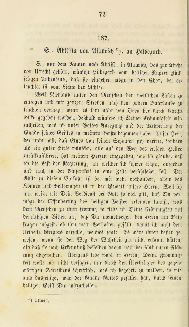 187. $f>ttffut m\ 2lltmidcf)*), an ^tlbegarb. nut bent ftamen nad) Sbtiffin in Slltumid), baS *ur $ird)c m\ iltrecf)t gefybrt, mitnf^t #ilbegarb nom f>eitigen dtnpert gliicf- [eltgeit 2lnbenfen3, baf* fte etnge£;cn moge in ben ©f)or, bcr er* leud;tet ifi nom 2td)te ber Stater. 2Betl fftientanb unter ben dftenfdteit ben melttid)en giiften §u entfagen unb mit gan^ein ©treben nad) bent f)bf)ern IBatertanbe ^n tradften oerntag, menn eS if>m nid)t non Dbcn f>er bnrd) (Etyrifli «^iife gegebett morben, beffbatb munfd)e id) 3)einer ^rbmmigfeit mit- Sntbeilen, maS id) unter ©otteS 9turegung nnb ber dKitmirfung ber ©nabe feine^ ©eifte$ in metnem ©eifte begonnen t>abe. Uitfer <§>err, ber nid)t mid, baf ©tneS non feinen ©d)aafeit ftd) nerirre, foitberu atS etn guter £>trte mihtfd)t, alie auf ben 2Beg beS enngen .fpeitcg gurncf^nfn^ren, f)at meinern #er§en eingegeben, mie id) gtaube, bafj id) bte 8afl ber dtegierung, an metd)er 'id) fd)mer trage, aufgeben nnb mid) in ber ©infamfeit in eine StUe nerfd)Iiebcn foti. £>er 2Bide $n biefern 23orfa^e tfi bei mtr mot)t oorfmnbett, aCtein baS $onnen nnb 23odbringeit ift in bcr ©ematt unferS #errn. 2Bcit id) nun mciff, nue 3)eiit Serbienfl bei ©ntt fo niet gitt, bafj 2)n ner= ntoge ber Offenbarmtg beS fjeitigeu ©eificS erfennen fanuft, m$ bent 2ftenfd)en $u tf>un fromrnt, fo ftet)e id) SDeine grontntigfcit mit benxntf)igen 23itten an, ba£ S)u nteinehnegeit ben $crrn mn Otatt) fragen ntbgefi, ob if>m metit $erl)atteu gefcidt, bamit id) nid)t bent Urtbeite ©regorS nerfade, metd)e3 fagt: @8 mare ibnen beffcr ge^ mefen, mettn fte ben 28eg ber 2Baf)rt)cit gar itid)t erfannt t)dttcn, ats bafj fte nad) ©rfenntnijf beffetbcn banott nad) ber fd)timmern 07id)= tung abgemid)cn. ItbrigenS tcbc mobl int Verrit, ®eine $romntig= feit mode tttir nid)t nerfagen, ntir bnrd) ben itbcrbrtnger bc§ gegen= meirtigcn ©d)retben$ fd)rtft(td), maS id) bcgefyrt, p ntetbeit, fo mic and) ba^jenige, maS ber ©nabe ©otte$ gefadeit f)at, bnrd) feinen tyeiligcit ©eifi £>ir mitgutf>ei£en. *) 5lltn>icf
