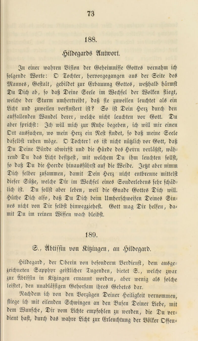 188. $t(begarb6 $lntrcort. 3« etner mal;ren 23ijton ber ©efyeimniffe ©otteS oernafym id) folijeube 2Borte: C 2od;ter, fjeroorgeflangen auS ber ©eite beS 5Jtanne8, ©eftalt, tjebilbet §ur ©rbauuncj ©otte$, mef$alb fjdrmjt 2)u 2)id; ab, fo baff £)eine ©eele im 2Bed;fet ber SBotfen fliegt, meld;e ber ©turm umfyertreibt, ba§ fte jumeilen leudftet a(S eiit 2id;t unb ^umeilen oerfinftert ift? ©o ift 2)ein <£cr£ bitrd; beu auffaflenben SBanbet berer, meld;e iud;t leudden »or ©ott. 2)u aber fpridift: 3d; mitt mid) $ur CRu^e befleben, id) roifl mir einen Drt auSfucfyen, mo metn >£er$ eiit CRefl finbet, fo ba§ nteine ©eele bafelbft rut)cn tnbge. O $od;ter! e3 ift nid)t nitjjlid; oor ©ott, ba§ 2)u 2)eine 23itrbe abwirffl unb bic $itrbe beS #errn oerldjjft, mdl;= renb 2)u ba$ 2id;t beftfceft, mit roetcfyem 2)u if>m lcud;ten foflft, fo ba§ 2)u bie |>eerbc l;tnaugfuf)rft auf bie SBeibc. 3et$t aber nimm £id; felber jufammen, bamit 2)ein nid)t entbrenne niittcift biefer ©lifje, mcld;e 2)ir im 2Bed;fcl etneS ©ouberlebenS fet>r fd;db= lid; ift. 2)u foflft aber leben, meti bie ©nabe ©ottcg 2)id) mifl. >putl)c 2)id; alfo, ba§ 2)u £>id; beint ttm&crfdjroeifcn SDeineS ©iit- aeS nid;t oon 5)ir fclbft l;inme(^iel;cft. ©ott nta$ 2)ir l;etfen, ba* mit 2)u im reinen SBiffen macb blcibft. 189. 8., 3ibttfftu uon Si^mgen, an ifptibegavb. «^ilbe^arb, ber Dberin oon befonberm 23erbienft, bent au^^e- $eid;neten ©applnu fleiftlidjer 2u<jenben, bietet ©., meld)e jwar $ur tbtifftn in £ifcingen ernannt morben, aber menig alS fo(d)c leiftct, beu unabldfftgen ©e&orfam i(;rc$ ©cbeteS bar. 9tad;bem id; oon beu 33orgi’i^en 3)ciner >jpeiligfcit oernommen, fltctjc id; mit eilenben ©^mtngen an ben 33ufeit £)einet giebc, mit bem 2Bnnfd;e, SDir oom £id;te empfol;Ien ju merben, bie £)u ocr* bient baft, burd; bag maf)re 8i$t gur ©rleucfytung ber S3blfer Offeu-