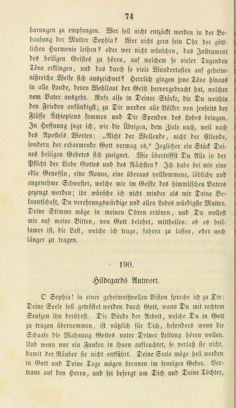 fummgen $u empfangeu. 2Ber foti ntcf)t en^iicft merbcn in ber 23c= baufung ber 2Rutter (Sophia ? 2Ber nicpt gern fcin D^r ber goth (id;en «fjarmonie ietpcn ? ober mer nicpt u?unfci;en, baS ^nfirument bc^ beitigen ©eifiesS $u porcn, auf meterent fo meter Xugenben ^mte erflingeit, unb ba$ burd; fo riete 2Bunbertafteu auf Qepeini- ni§reid;e SBeife ftd; au$$eid;net? «^errtid; giitgen jcne £oite f;tnau$ in alte Saube, beren 2Bof)lIaut ber ©eift peroorgebracpt t;at, metd;er rom 23ater auggebt. tHufe atfo in Xeiner ©tarfe, bie Xu meitf)in ben grieben anfunbigfl; $u Xir merben atle 23btfer non jenfeits ber gtitffe 5(t£;iopienS fommen mtb Xir ©peitben bcS SobeS btingen. 3n ^nffnung jage id;, iri e bie Ubrigeit, bem nad;, ireit nad; be$ ?tpofiet$ 2Borten: „9iid;t ber SBottenbe, nid;t ber ©itenbe, fonbern ber erbarmenbe ©ott oermag e$, 3egtid;er etn ©tucf XcU ne§ f)eitigen ©ebeteS ftd; jueiflnet 2Bie iibertrifffl Xu 3Hte in ber $ftid;t ber £iebe ©otte$ unb be$ 9idcbften? 3d; t;abe bei mir cine ebte ©enofftn, eine 9ionne, eine itbcrauS noflfommcne, toblid;e unb angenet;nte ©dnoefier, metd;e mir im ©eifk beb t;immlifd;en 23ater§ ge^eugt morbett; it;r iri’tnfd)e id; nid;t miuber at$ mir SDeine Se- fanntfd;aft, Xu neret;rung3murbige unb atteu SobeS miirbigfte 2ftutter. Deine ©tiinmc mbge in meinen Dbren ertbncn, unb Xu mottefi mir auf metue 33itten, rou ©ott beteprt, mittt;eiten: ob c$ fjeiU famer ifi, bie &aft, meld;e id) trage, fat;ren $u taffen, ober nod) tdnger $u tragen. 190. ^tlbegarbB Slntwort. D ©opt;ia! tu einer gefjcimnifcootleu 93ifton fpred;c id; $u Xir: Xeinc ©eete fott getrbftct irerbcn burd; ©ott, manu Xu init red;tem ©eufjeit it;n bcriit;rft. Xie S3urbe ber 2lrbeit, metd;e Xu in ©ott $u tragen ubernommen, ift nu^ttd) fur Xid;, befonberS menn bie ©d;aafe bie sDiat;nuug ©otted nuter Xetner ficitung I;breit mollen. Unb menn nur eiu gunfen in ifmen auftcud;tet, fo ocrtafj fie nid;t, bamit ber fRauber fie uid;t entfut;rt. Xeine ©eete mbge t;ctt merben iit ©ott unb Xetite Xage ntbgen breitnen im feurigen ©eber. 23er= traue auf ben >§>errn, unb fei beforgt unt Xid; unb Xeine Xbcfyter,