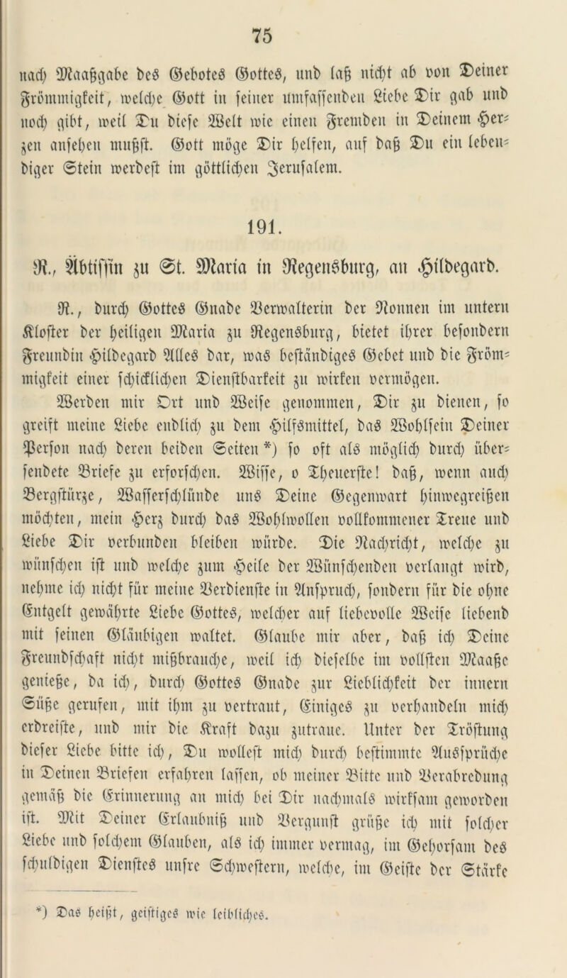uad) 2Raafigabe beS ©eboteS ©otteS, unb tafj nict)t ab non ®cincr grommigfeit, mdd)c ©ott in fexucr umfaffenbeu Stebe $)ir gab unb itod) c^ibt, meti £u biefe 2Bdt mic einen gremben in 2)eincm $eit anfebeu mufjft. ©ott moge 3)ir I)dfett, auf bag SDu ein teben* biget ©tein merbeft im gottlidjen Serufafem. 191. Ot., $lbttffni 0t. SOlaria in SRegenSburg, ait $tlbegarb. 9?., burc^ ©ottcS ©nabe 23ermaftertn ber Dionneu im unteru idofier ber beiligen 2J£atia gu fftegenSburg, Metet ibrer befonbern greunbtn |>tfbegarb 2(deS bar, mas befidnbigcS ©cbet uitb bic grbm* migfeit einer fd;icfUd>en $)ienfibarfeit gu mirfett nerntogen. SBerben ntir Drt unb 5Beife genommen, SDir §u bienert, fo greift ntcine Siebe eitblid) $u bem «gnlfSmtttd, baS SBo&tfein ?)einer 4$erfon nadj beren beiben ©etteit *) fo oft ais mogiid) burd) uber- fenbete 23rtefe §u erforfd)cn. SBiffe, o £()eucrfte! bafj, mcnn and.) ©ergftitqe, 2Bafferfd)litnbe unS SDeine ©egenmart f)inmcgrei&en mocbten, ntein burd; baS 2BoMmoQen ooflfommener STreue unb Stebe SDir perbunben Meiben mitrbe. 3)ie 9Zad>rid;t, mdd)e ju mitnfd)en ift unb mdd;e jum «pede ber 2Bunfd)enben ocrlangt mirb, nd)ine id; nid)t fur metue $erbienfte in 9(nfprud), fonbern fur bie cime ®ntgelt gemdfjrte Siebe ©otteS, meldjer auf licbcttollc SBeife Itebenb niit feiiteu ©laitbigen maltet. ©faube ntir aber, bafj id) 2)cine greunbf^aft nid)t mifjbraudje, meti id; btefelbe im Dottften Sftaafcc gentege, ba id), burd) ©otteS ©nabe $ur 2icMid)fcit ber innem ©ubc gerufen, mit if)tn §u nertraut, ©iniges $u nerbanbetn mid) crbreifte, unb ntir bic $raft bajit gutraue. Unter ber Xrofhntg biefer Siebe bitte id), SDu motleft tnid) burd) beftimmtc 5(uSfprud)e in £>einen 33riefen erfabren taffcn, ob meincr ©itte unb ^erabrcbiutg gemdg bic ©rinnetung an mid) bet £>tr nadmtals mirffant gemorben iit. vO^it 5>einer ©rtaubnig uitb 23ergunft griige id) mit fo(d)er Siebe unb fo!d)em ©tauben, at$ id) intmer nerntag, im ©efcorfam beS fd)u(bigen 2>ienftc$ unfre ©djmefiern, mdebe, im ©cifte ber ©tarfc *) kmt, gciftfgeg une IciMictjee.