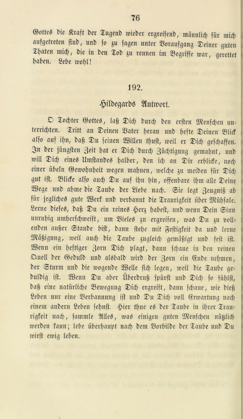 ©otteS bie $raft ber $ngenb mtcbcr crgrctfenb, mann(id) fur mtd) anfgetreten ftnb, uitb fo §u fagen untcr «oraufgang • SDeiner guten £l)aten mtd), bie in bcn Xob $n reunen tm «egrijfc rnar, gerettet babett. Sebe mof)!! 192. ^tfbe^arbd 2lntwort. O £od)ter ©otteS, (a§ 2)id) burrf) ben crfien 2Wenfd)en nn= terrid)ten. £ritt an Aetnen «ater \)tm\ nnb f;eftc Aetnen «(id a([o auf tyn, bafj £>u feinen 2Men tfrnft, meil er £)id) gefdtaffen. 3» ber jitngfien 3^ bat er 3)id) bnrcfy 3ucbttgung gemabnt, nnb s mll 2)id) eineS Umfianbeg ^a(ber, ben id) an $)ir erbltcfe, nod) einer itbeln ©emobnbeit megcit ntaljnen, me(d)e jn ntetben fur &id) j gnt ifi. «liefe atfo and) S)n auf tf)n btn, cffenbare ibnt atle £>etne 2Bege nnb a()me bie Xaube ber Siebc nad). ©ie (egt 3<mgni9 ab f»r j;eglid)e3 gnte 2Bcrf nnb nerbannt bte Sraurigfeit uber 2Knbfa(e. Sente btefeS, ba§ jDu citt rcineS f)abeft, nnb wenn SDcttt ©inu nnrnl)ig nmberfcbmeift, nnt «ie(e$ jit ergreifeu, mag 2)u §n noU= enbett an§er ©tanbc bifi, bann fiebe init $efiigfcit ba nnb (eme TCBignng, met( and) bie Xaube pg(eid) gemafjigt nnb feft i fi. SBenn eitt beftiger 3orn 5)t<b pfac^t, bann fd)ane in bcn retiten 0ne(I ber ©ebulb nnb a($ba(b nnrb ber 3°r^ citt (fttbc ne()nten, ber ©turm unb bie mogenbe 2Be(le ftd) legctt, meti bte £anbc ge= bulbig tft. 2Benn $)u aber Uberbrn§ fpurfl nnb SDicfy fo fuf>lfi, ba§ etne naturftdte «emegmtg $)icb ergreift, bann febane, mie biefj Seben nur eitte «erbannung ifi nnb 2)tt 2Nd) nod Srmartnng ttad) einent anbern Sebett febnfi -fpicr ttute e$ ber $anbc in tf)rcr £rau= rtgfcit nad), fammte Me8, maS einigctt gnten 2)ftenfd)cn nn^Iid) merben fantt; lebe ubcrbanpt ttad) bent «orbilbe ber Xanbe nnb 2)n mirft emig (cbett.