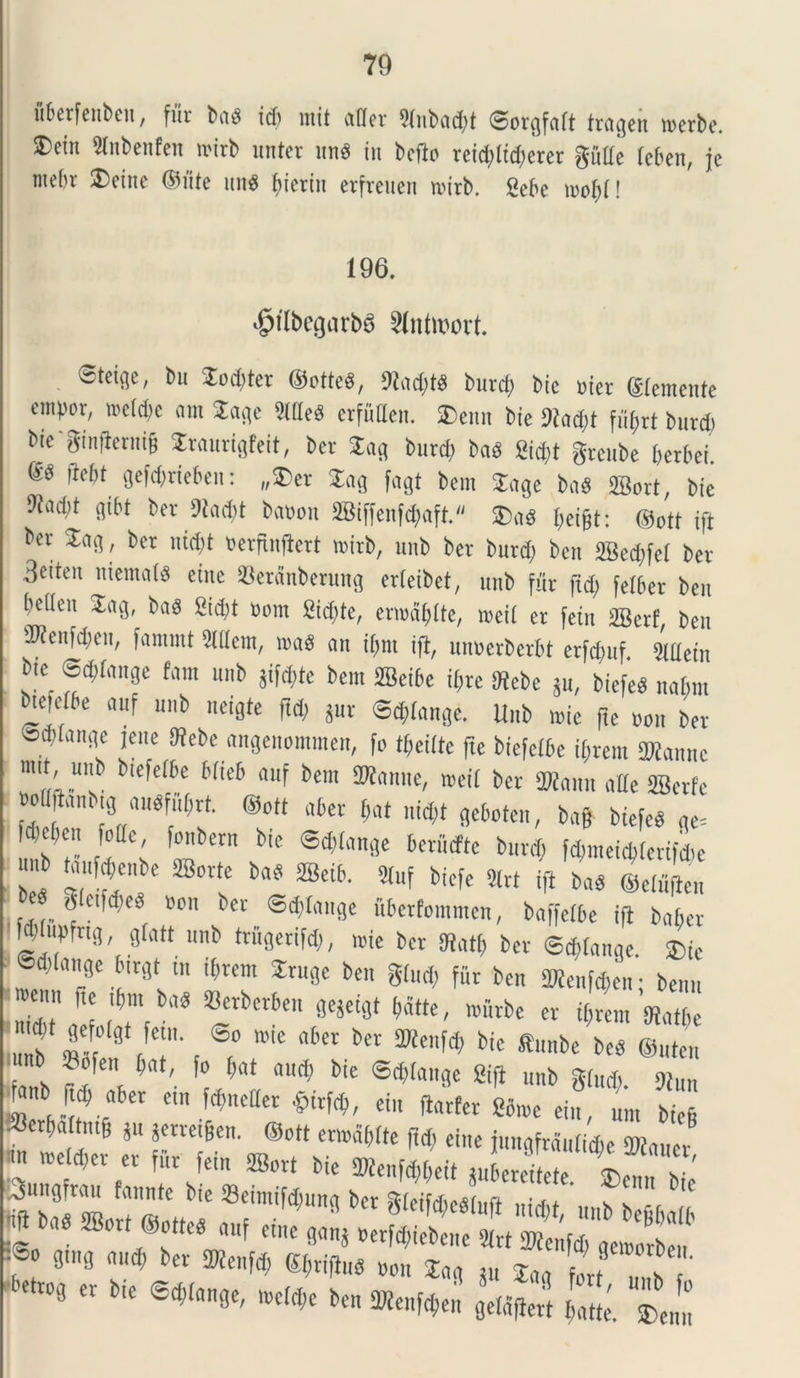 uberfeubeit, fur but id) mit uder 21ubud)t ©orgfctft trugeu werbe. SDctu 2tnbenfen n-irb unter une iu bcfio reiddidscrer giide febeit, jc me()v Dciite Ofite 1111« fiieriu etfreuen witb. «ebe wofd! 196. ^ilbegarba Slntmort. ©teige, bn Jod)ter ©cttcd, 5(od)te burd) bic »iet ©emente ompor, »c(d)c iirn Jage 9lde8 erfiiden. ®enn bie !)iad>t fiifjrt burd) bie ginjlerni& Jraurigfeit, bcr Jag burd; bad Sid)t grcube berbei. m m aeWtiebeu: „$et Jag fagt bcm Juge bnd ffiort, bie 9iud;t gibt ber 9iad)t bauon 58iffenfd)aft. Jae (icifst: ©otf ift ber Jug, bcr uidst Berfinflcrt nurb, uitb ber burd) bcu 2Bed)fc( bet Bcitcu ltiemald eiue SBetdnberuug erteibet, uub fur ftd) fetber bcu bcilcu Jag, bad fi i dii #om fiiditc, enudiiitc, roeit cr fciu SBcrf, bcu Wenfdieit, funtuU fiUlcm, wad uu ii;ut ift, unuerbctbt crfd)uf Sldciu b.c_ ©djlunge fam uub jifote bem ffieibe it)re SKebc ju, biefed nabm bietdbe auf uub neigte ftd) jur ©djtunge. Uub n>ie fle uou ber ©ditunge jcuc £Rebe «ngeuomraen, fo tbeiite fte bicfetbe ifcrem SMannc mi' „Ub blefc(t,c Mic6 4uf bem wcii bcr SWuuit ude SEBcrfc wiittuu.tg uudfubrt. ®ott uber but uid)t geboten, bufr biefed ge= fd)cf)eu fode, fottbent bie ®d)(ange bcriitfte burd) fd>meid>tertfd)e nb taufcbenbe Sorte bad ffieib. 9tuf biefe 2lrt ift bad ©ciuicu gleifdicd »on bcr ©dilauge ubetfommcn, buffefbe ift bu6cr Mdufifng, gfatt uub trugerifd), wie bcr Stati) bcr ©^tange. ©ddituge birgt m d)tcni Jrugc bcu giud) fur bcu 3Menf*en • benu ^ lbm b(,s 33«b«bcu gejeigt batte, wiirbc er tf)rem 'sRutbe mb m' 8t/T < ®f° Wie fl6fl bCl' SKen^ bic «««»* bed ©uteit ?^cn ^at' f° M autf) bie ©plange Sifl unb %lud) 9}lm £*.**' ™>«— tm,«. ».«i«L« J, 1 ®C t‘6 * rte!6Cn' ®Ctt CTO5f,lfe ei>« i»ngfrdu(id,e SDtuucr im it)eld)cr er fur fem ffiort bie 2Wenfd)beit «ibcrcitcte 1!, m Suugfruu fuunte bie 33eimifd)ung bet SfleifAedluft „10 ' ?! b !f «mB 4“^ b£r 2»«>W Kbriflud Boit Jug Ju Juu 1,1'