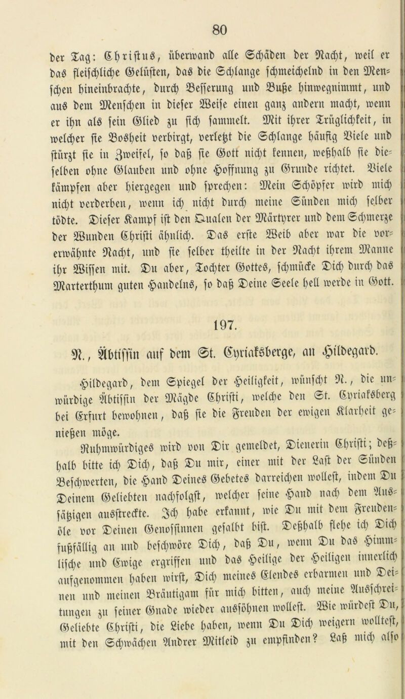 ber £ag: ©fytijhtS, itbertnanb atfe ©d)dben ber 9£ad)t, tneit er ! ba$ fleifd>tid;e ©elufien, baS bte ©d)tange fd>meid;elnb in ben 2Ken* fd)en f>incin£>rad;te, burd) 23e[ferung unb $ufje fyinmegnimmt, unb au$ bem 2ftenfd)en iit biefer SBeife eineit gait§ aitbent mad)t, wenn er tt?n ats fein ©lieb §u fid) fammelt. 2Kit it>rer £riigtid)feit, in metd)er fte 23o^^eit nerbirgt, nerte^t bie ©plange t)duftg 23iete unb ftitrjt fte in Bmeifet, fo bafc fte ©ott nid;t fenneit, tneftbalb fte bie= felben obne ©laubett unb ofyne #offnung $u ©runbe rictet. 23iete fdmpfen aber t)iergegen unb fprecfyen: SD^ein ©d)bpfer tnirb ntid) nid;t nerberbeit, tnenn id) ntd;t burd) nteine ©itnben ntid) fejber tobte. £)iefer £antpf ift ben Ctualen ber OJMrtprer unb bem ©d)mer$e ber 2Bunben ©tyrijbi ctyntid). $)a8 crfie 2Beib aber tnar bie nor* ertndf>nte 9iacbt, unb fte fetber t£>eiite in ber 9tad)t iftrem danite i ii)r SBiffen mit. $>u aber, 2od)ter ©otteS, fd)tnucfe £>td) burd) ba$ ; 2RartertI)iun guten &anbetn3, fo bafc 3)eine ©eete £>ell merbe in ©ott. i 197. , tbttffin attf bem @t. ©^rialsberge, au ^tlbegavb. «£>ilbegarb, betit ©pieget ber *§>ei(igfeit, iniinfdit 9i., bie uit; witrbige Sfotiffut ber Sftdgbe ©brifti, toelcbe ben ©t. ©priafSberg bei ©rfurt betnofncn, bafe fte bie greubeu ber etrigen ^(arbeit ge= j niefjen tnbge. Sfiit^mwurbigeS tnirb non 2)ir geiuetbet, 2Dicneriu ©t)rifti \ beff t)alb bitte id) ®id), bafc 2)u mir, einer mit ber 2afi ber ©unben 23efd)tnertcn, bie <£>anb 2)eine$ ©ebeteS barreid)ett irotteft, ittbem 2)u 3)cinein ©ctiebten nad)foIgft, tretdjer feine £anb nad) bem Bu«* fd^igen auSftredte. %% f>abe erfannt, toie fcu mit bem greubem bte nor $)einen ©enofftnnen gefalbt bift 3)c§t)atb ftebe td) 2)id) fnbfdttig ait unb befd)tnbre $>id), bafj 2)u, mctut 2)u baS 'piittim Iifd)e unb ©inige ergriffen unb ba$ *§>ci(ige ber ^citigcn initcrlid) aufgenommctt f>aben mirft, £)id) meineS ©tenbeb erbarmen unb neu nnb meinen «rdutigam fur ntid) bittcn, and) nteine ^tnefc^ret- tungen ju feiner ©nabe tnieber au«f5&nen modeft. 2Sie murbeft £>m, ©etiebtc ©brifti, bie Siebc t)aben, tnenn £>u 2)id) meigern moltteft, mit ben ©d)inad)en 5lnbrer SRitteib $u empfinben? a^°