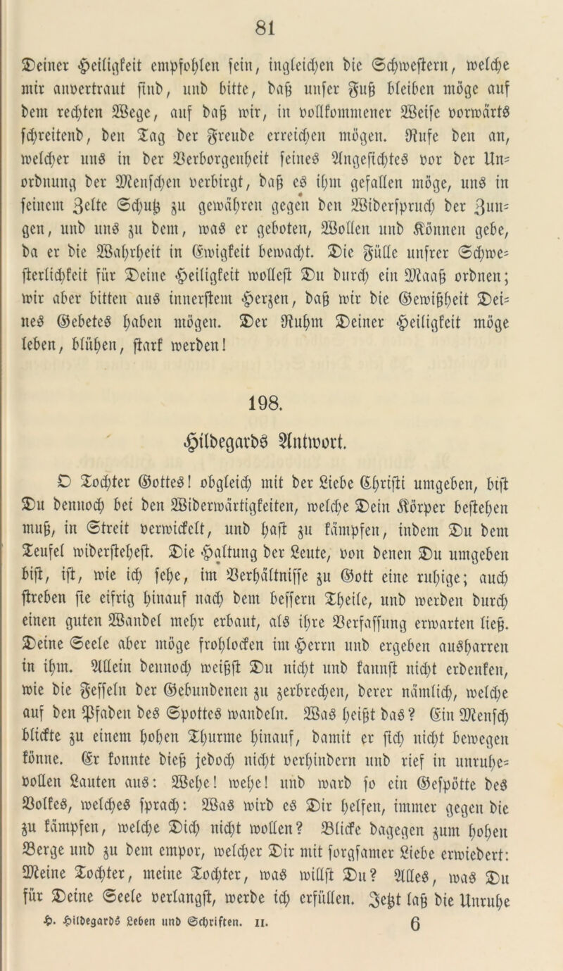 2)einer «£>etfigfeit empfofjlen fetu, iitgieid;en bic <5cf>meftent, roelc^e mtt annertraut fiub, unb bitte, bvi9 unfer gufi bieiben mbge auf bent red;ten 2Bege, auf bag mtr, in ooflfontmener SBetfe oormdrt£ fd;rettcnb r ben $ag ber greube erretcbcit mbgen. 9^ufc ben an, melcfyer un8 tu ber 23erborgeuf;eit feineS 9ingeftd)te$ nor ber Un= orbnung ber 2Renf$en uerbirgt, bag cb ti;nt gcfatlen mbge, uu$ in feinent 3«^e ©d;uj3 gu gemd(;ren gegen ben SBiberfprud; ber 3uu- gen, unb ttn$ gu bent, m$ er geboten, SBoHen unb $onneu gebe, ba er bic 2Bal>rf>eit in ©loigfeit bematfyt. $)ie gutte unfrer 6d;tne= flerltd)feit fur £>eiue §eiltgfeit motteft 2)it burd; eiit ttftaag orbnen; tnir aber bitten au$ tnnerflent «Bergen, bag mtr bie ©emi&ijeit £)ei= nes5 ©ebeteS I;aben ntogeit. 2)er iRufynt SDeiner ^eiiigfeit mbge lebeit, blitfyen, ftarf roerben! 198. $tlbegarb3 2lnttt?ort. D 2od;ter ©otteS! obgleit^) mit ber Biebe ©f)rt|ii umgeben, btft S)u beituod; bet ben 2Bibermdrtigfeiten, tncid;e SDeitt dtbrper befteben mug, in ©treit oermufeit, unb i;aft gu fdntpfen, tnbcnt 2)u bent ^eufel ttiberjlejefr £>ie #aftung ber Sente, non benen SDu umgeben bifl/ ift, mie id; fef>e, im 33er^dltniffe gu ©ott eine ruf;ige; aud; ftreben fte eifrig l;inauf nad) bent beffern Xfyeiie, unb toerbeit burd; einen guten SBanbei ntei;r erbaut, ais tf>re 23erfaffung ermarten Iteg. SDetne ©eeie aber mbge frof;locfen im £>errn unb ergeben auSfyarrcn in if)m. 9lttetn beituod; meigft S)u nid;t unb faitnft nid;t erbenfeit, »ie bie geffein ber ©ebuitbenen gu gerbredjen, bcrer ndmlicb, meid;e auf ben fpfabett beS ©pottcS manbein. 2Ba$ I;eigt bab? ©in dftenfd; bitefte gu eittent Ipoben £i;urme fjinauf, bamit er ftd; nid;t bemegett fbnne. ©r fonnte bieg jebod; nid;t oerf)inbcrn unb rief in uttrui;e= nottett Bauten auS: 2Bei;e! mei;e! unb marb fo eitt ©cfpotte beS 23oiEeS, meid;eS fprad;: 2Ba8 mtrb c$ SDir i;elfett, intnter gegett bie gu fampfen, meid;e £>id; uid;t motten? 33iicfe bagegen gum f;of>eu S3erge unb gu bent empor, meid;er SDir mit forgfamer Siebe enuiebert: 2Reine £od;ter, rneitte 2od;ter, m$ nrittjt £>u? 2ltte8, ma$ 2Dit fur 2)etne ©eeie nerlangft, toerbe td; erfuden. 3egt iag bie lturui;e £• £it&egar&3 2c6cn unt> ©cljriftcn. ii. 0