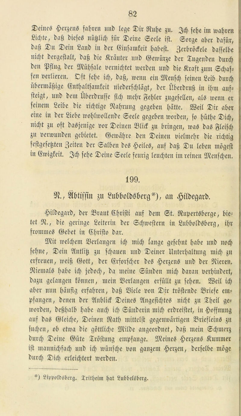 2)emc3 &ergen8 faf;ren unt> Xec^c S5ir gu. 3d; fefje im loapren bafj biefeS nii^id; fur £)eine ©ecle ift ©orge aber bafitr, baff 2)u SDeitt 2anb iit ber ©ittfamfeit I; ab eft 3erbrbcfele baffelbe ntd;t bergefialt, ba£ bie ^rduter unb ©etnurge ber 2ugenben burd; beit $flug. ber Cftitfifate oentid;tet merbcn unb bie tfraft gunt ©d;af= fen oeriieren. Dft fefje id;, bajj, menti ein SWenfd; fcinen geib burd; itberntdjjigc ©ntf;aitfantfeit nieberfd;Iagt, ber Hberbrufj tu tbjnt aufs lieigt, unb beut Uberbruffe ftd; ntefyr gefder gugefedcit, a!8 mentt er feiucm £eibe bte rid;tigc 9M;rung gegeben I;dtte. 2BeiI &ir aber ettte iit ber Stebe tooplinollenbe ©eeie gegeben toorben, fo piitfie 2)td), nid;t gu oft baSjenige nor 2)etnen 23Iicf gu bringen, wa$ ba$ gdeifd; ju nenouttben gcbietct. ©etodfyre ben SDetneu oieintepr bte rid;tig feftgefejgten Beiteu ber ©alben be3 £eite$, auf bafc SDu leben ntbgejl in ©migfeit. 3$ febe 2>eine ©>eeie feurig leud;teu im reinett 2)icitfd;en. 199. $1., 2(bttfjin gu £ub&olb3f>erg*), an $tlbegarb. <§>iibegarb, ber 23raut ©firifti auf bent ©t. iRupertSberge, bie- tet 91. t bte geringe Seiterin ber ©d;n?ejXern in 2ubboIb$berg, ii;r fromnteS ©ebet iit ©priflo bar. 2Kit ioefd;em 23erfaitgen id; ntid; (ange gefefmt pabe unb itod; fepite, 2)eitt 2lnt(i£ gu fd;auen unb £>einer Unterl;aitung ntid; git erfreuen, mei§ ©ott, ber ©rforfd;cr beS -^crgeng unb ber Oiicrett. 9iientai§ I;abc id; jebod;, ba nteitte ©ftnbeit ntid; barait ocrpiitbert, bagu gelangett fbmten, ntein 23erlaitgen erfiiUt gu fepeit. 2Beii id; aber nuit I;dnftg erfafyrett, ba§ S3iele non 2)tr trbflenbc 33riefe ent- pfangen, benen ber 2lnb(icf 2)eine8 9lngeftd)te$ itid;t git ©i;eil ge- morbett, bcfjfjalb I;abe and; id; ©unberin ntid; erbreijtet, in $>offnung auf ba8 ©Ietd;e, 2>etiten fftatp mittelfi gegemodrtigen 23rieffeitt8 git fud;eit, ob etioa bte gbttiid;e 2ftiibe aitgcorbnct, bajj nteitt ©d;ntcrg burd; 2)einc ©ute 2rbftung empfaitge. 2)?eine$ «£jergeit3 ^umuter ift ntanittd;fad; unb id; mitnfc^e noit gangent «fpergeu, berfelbc ntbgc burd; 2)id; er(etd;tert toerbcn. *) 2ippoIt>f'berg. 3:rit[;eim I;at Su^bclSberg.
