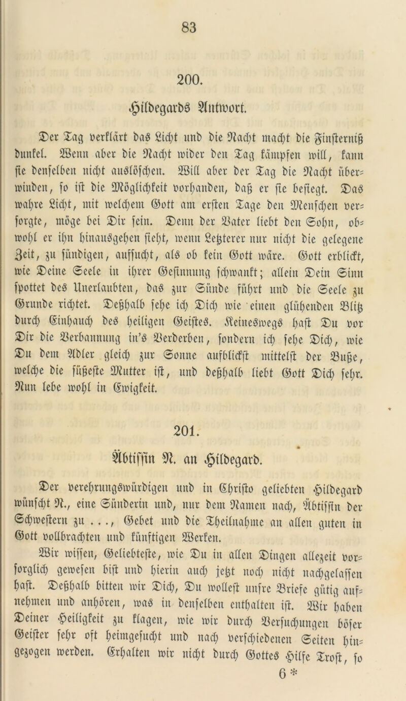 200. <§>tlbegarb8 Slntmort. 5)er £ag tterftdrt ba8 Sic£;t unb bie 92ad)t mad;t bte ginjlerutfj biutfet. 28enn aber bte 9iad;t mibcr beit £a$ fantpfen miti, fann ftc bcnfetben nid;t au$tofd;en. 2Bift aber ber £ag bte 9?ad;t iiber= mittben, fo ift bte Dftofliidjfeit fcort;anben, baft er fle beftegt. 2)a3 matare 2id;t, mit metd)eni ©ott am crfleit Xa#t ben SD^enfdjeit »er= forgte, mbge bct SDtv feitt. 2)emt ber 23ater tiebt bctt ©ot;n, ob' mot;t er if;n binau8get;en fte(;t, mertit Sederer mtr itid;t bie fletcflcne 3eit, $u fitnbigen, auffud;t, ats ob fetit ©ott mare, ©ott crbticft, mte $>eine ©eete tu if>rer ©ejtnnung fcfymanft; altetn &etn ©init fpottet be8 Unertaubten, baS $ur ©itnbe fiifjrt unb bte ©eete $u ©runbe rid;tet. £)c&t;a(b fef>e id; &td; mte ' einen pbenben 33tij3 burd; (Stnfyaud; beS t;ciltgen ©etfieS. $etne8megS t;aft &u nor SDir bie 23erbannung in’S &erberben, fonbern id; fef;e SDtd;, mic 3)u bent 5tbter cjteid; gur ©onnc aufblicfil mittelji ber 23u£e, metere bie fit^efie Dflutter ijt, unb be§f;atb tiebt ©ott £>id; [et;r. Dtun tebe mot;t in (Smigfeit. 201. Sbtifftn %l. an $tlbegarb. 3)er oerefjrunggmurbujeu unb in £t;rifb getiebten £ilbegarb munfd;t DI., eine ©imbertn unb, ltur bent Dianten nad;, 5tbti[(tn ber ©d;meilern ju ..., ©ebet unb bte £f)cituabntc an afteu guten in ©ott ooUbrad;tcn unb funftigen SBcrfen. 2Bir miffett, ©etiebiejte, mte £)u in atten SDtngen attegeit oor^ forgticb Qewefen bifl unb fjicrin aud; jcijt uod; uid;t nadjgetaffen baft. 3)e§t;atb bitteu mir $)id;, SDu motlefi unfre Sriefc gutig auf= net;men unb aufmreu, mag in benfetben entbatten ijl. 2B(r i;abcu 3)einer £eitigfeit ju ffagen, mie mir burd; «erfufytngen bofer ©eifler fet;r oft t;eimge[ud;t unb nad; »erf<$iebenen ©eiten I;tu= gejogen merben. M;atten mir nid;t burd; ©otteS §itfe Xxo\fo 6 *