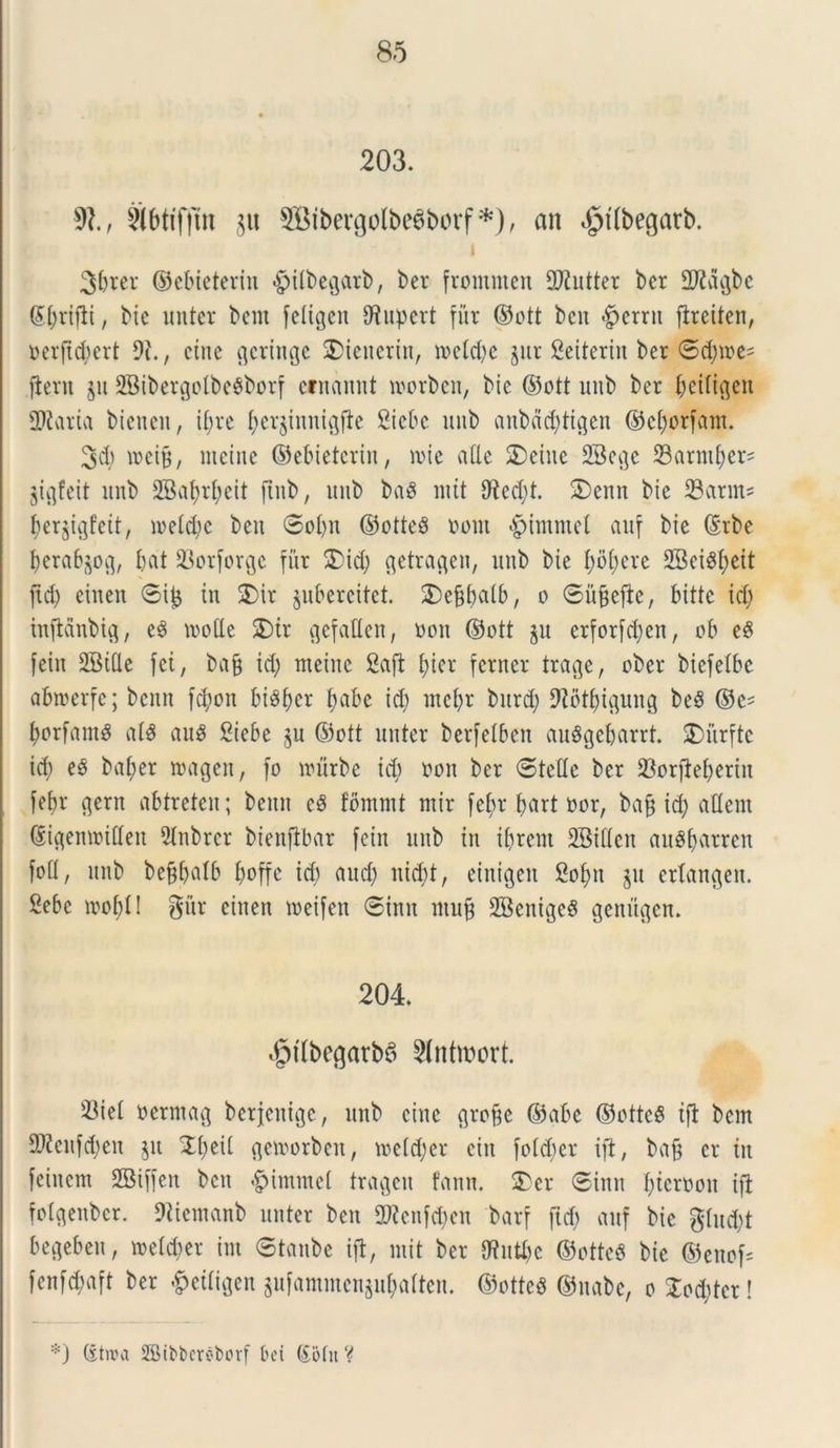 203. 91, Sibtifjtn ju ffiibergofbeSborf*), an $t(begatb. 3&rer ©ebieterin -gntbegarb, ber frommen fUtutter ber Sftagbe (£brifii, bie unter bem feligen C^upert fur ©ott bcn <£>errn fireiten, oerfid;ert 9?., cinc gcrittge 2Dtcncrin, toeld;e jur 2eiteriit ber ©dnoe' fient $u 2Bibergolbe6borf cfnamit tvorben, bte ©ott uttb ber Oetft^eit Suaria bienen, ii;re b«jtnnigfie Siebc uttb anbacbtigen ©efjorfant. 3d) roeifj, metue ©ebieterin, mie alie SDeitte 23egc Sarmtjer? jigfeit uttb 2Batjrf;eit ftttb, uttb baS ntit 9icd;t. S)enn bie 23arm^ ber^igfeit, roefdje bett ©obit ©otteS oottt «fpimmet auf bie ©rbe berab^og, bat 23orforge fur 2)id; c^etra^en, uttb bte I;i>bere 2Bct^f;eit ftd; eiuen ©if$ in 2)ir jubereitet. 2)e&batb, o ©ufjefie, bittc id; htfidnbig, e3 mode 2)ir gefatten, oou ©ott ju erforfd;ett, ob eS feitt SJBide fei, bafj id; tneinc 2afi t;icv fcrner trage, ober biefelbe abtoerfe; bcmt fc^toit bisbcr l;abc id; mcbr burd; 92btbiftuttg be$ ©e- borfam^ al$ aug Siebe §u ©ott unter berfelben auSgebarrt. SDurfte id; e§ baber magen, fo mtrbe id) oou ber ©tefle ber 23orfieberitt febr gern abtreteu; bemt cS fbmntt mir fe()r bort oor, ba^ icf; aflent ©igemoiflett Slnbrcr bienfibar feitt uttb itt ibrent SBitfen au^barren fofl, uttb befjbalb boffc id; aud; itid;t, einigett 2of;tt ju ertangen. Sebc rnobl! gitr eittett meifett ©intt ntuft SBettigeS genugen. 204. $tlbeflarbe> Slntroort. 23iel oermag berjetttge, uttb eittc grofte ©abe @otte$ ifi bem 9)?cnfd;ett jit X[)tii gemorbett, me(d;cr eitt fofdter ifi, bafj er itt feittcm SBiffen bett «fpintmet tragett fann. S)er ©ittit f;tcrr>ott ifi fotgenbcr. Diiemanb unter bett 2Rcnfd;ctt barf ftd; auf bie gtud;t begebett, metd;er im ©tanbe ifi, mit ber SRutye ©otteS bie ©ettof* fenfd;aft ber §eifigen gufammcngubatten. @otte3 ©ttabe, o £od;tcr! *) (itroa SBibbereborf bet (Sidit V