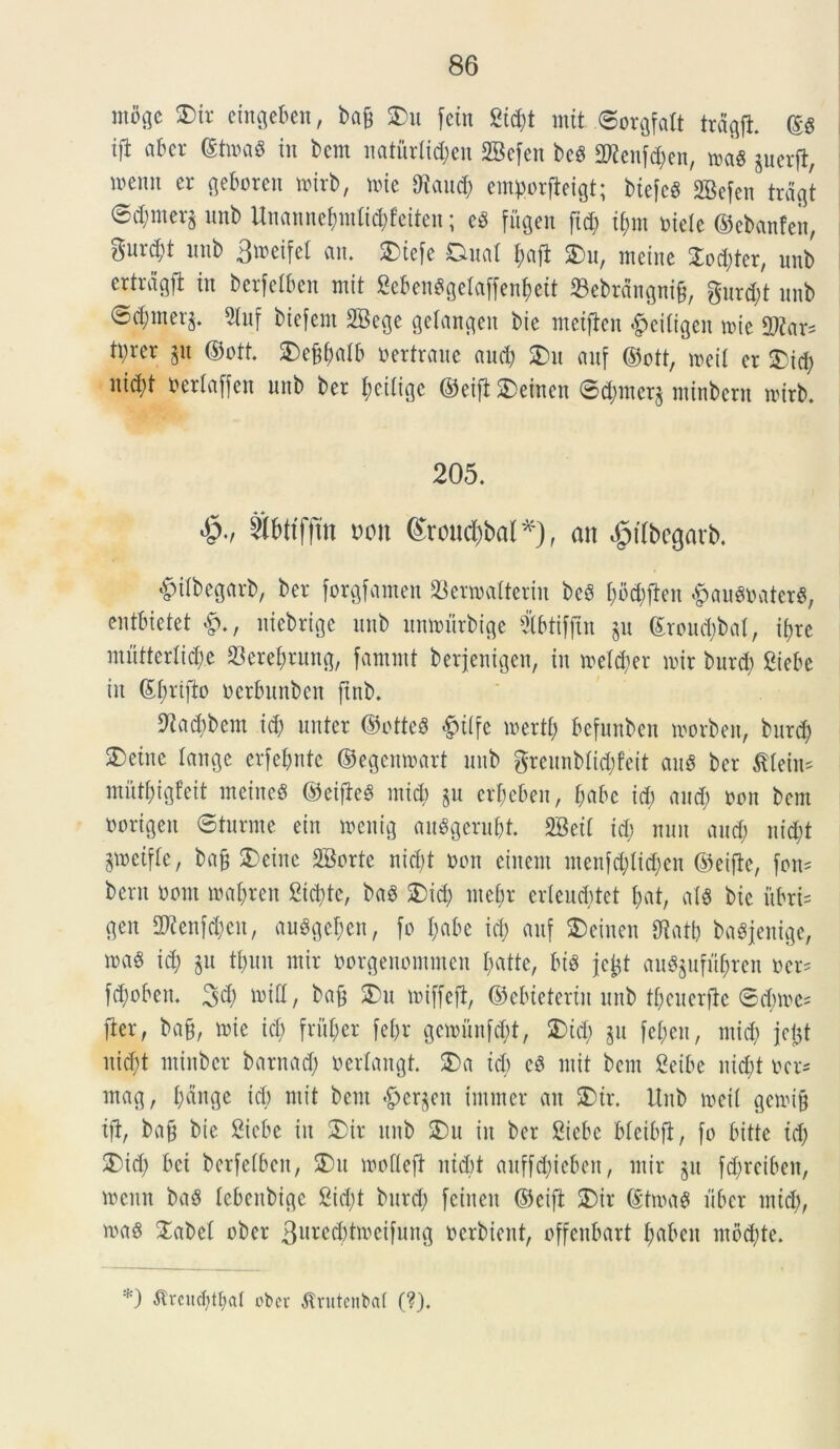 mik]c SDir eingeben, ba& S)u fctn 2td;t mit ©orgfalt trdgji (5$ ift abcr ®twa$ in bcm naturlidjen 2Befen bcS ORenftyen, »a« guerft, memt er geboren nnrb, nue 9taud) emflorfteigt; biefcS 2Befen trdgt 0d;mev§ unb Un«nne(mtlid)feiten; e$ fitgen ftd) i&m mele ©ebanfeit, gurd)t unb 3tx>eifel an. 2)tefe Duat I;aft 5)u, incine £od)ter, unb ertrdgfi in berfelben mit 2ebenggetaffenl)ett 23ebrangni&, gur d)t nnb ©d;inerj. 9luf biefem 2Bege getangen bie metftcn #eitigcn mie 2^ar- tprer §it ©ott. £)e§batb oertraue and; £)it anf ©ott, meit er 2)id; nid;t berlaffen nnb ber fjcilige ©eifi £>einen ®d)iner§ minbern rotrb. 205. «&•/ SWfftn do it 6roud&bal*), an ^ttbegarb. #ilbegarb, ber forgfamen SBerwatterin bc3 t;6d;ftcn #auS»ater$, entbietet uiebrige nnb itmmtrbige $btifjtn §u ©roud)bat, i^re inntterlid;e 23eref)rung, fammt berjentgen, in metd)er mir bnrd) £iebc in ©fmfto oerbnnben ftnb. Dladibem id) unter ©otteS £tlfe mertf) befunben morbett, bnrd) 3)etne tange erfebnte ©egenmart nnb greunblid)feit au$ ber fflein* mutf)igfeit ineineS ©eifieg mid) $u ert)eben, f;abe id) and) oon bcm norigen ©turrne ein menig «uggeru&t. 2Bett id) nnn and) nid)t jwetfte, bajj 2)einc 2Bortc nid)t non einent menfd)Iid)cn ©eifle, fon* bent mmt maf)ren £td)te, baS £)id) ntei)r erleud)tet f>at, at$ bie fibri* gen 2ftenfd)en, augge^en, fo I;abe id) anf SDeinen fftatb baSjenige, m$ id) $u tbnn mir oorgenommen fyatte, bt$ jcjjt au8$ufu&ren oer* fd)oben. 3$ n>id/ $£u miffejl, ©ebieterin unb tbcuerfie @d)mc5 fler, ba§, mie id) frfi&er fel)r gemunf^t, 2)td) p fef)en, mid) jefct nid)t minbcr barnad) oertangt. 3)a td) cb mit bem Seibe nid)t ocr* mag, t)dnge id) mit bent <£)cr§cit intmer an S)tr. Unb meti gemi§ tft, ba§ bie Sicbe in £>ir unb 2Du in ber Siebe bteibfl, fo bitte id) 2)id) bci berfelben, 3)u motteft ntd)t aitffdjicben, mir $u f$reiben, mcitn ba§ lebenbige 2id)t burd) feitteu ©cift SDir ©tma$ liber mid), ma§ STabeb ober 3«^d)tmeifung ocrbient, offcnbart tjaben moctyte. *) ■Kreiicbttwt obev ^rutenbat (?).