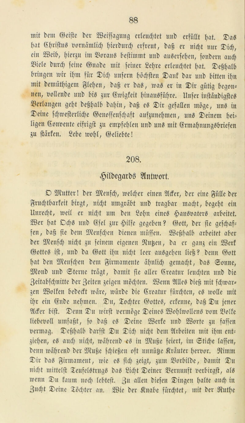 ntit bcm ©etftc ber SBeijfagung er£eud)tct unb crfiWt f>at. SDa8 bat ©&rifiu8 imrndmlid) f)ievhtrd; erfreut, bajj er tiid)t mtr SDid), etn 2Bcib, bier^u im 93orau« befiimmt unb auSerfeben, fonbern aucb 23tele burd; fetne ©nabc mit feiner getyre erleud;tet I;at SDefcbalb bringcn mir fym fur 3)id; imfcrn bocbften SDanf bar unb bitten tf>n mit bemutbtgem gfe^en, ba& er ba$, ma$ er in SDir gutig begon* neu, ooflenbe unb bis jur ©migfeit binauSfitbre. Unfer inffdnbigfkS 53er(angeit get)t be^alb bal;tn, ba§ eS SDir gefadcn utoge, unS in SDeinc fd;mefierlid)e ©cnoffenfdmft aufeunebmen, un$ SDeinem fytU iigen ©onoente eifrigft §u empfebien unb unS mit ©ttttabnunggbriefen $u fiarfett. Sebe mobf, ©etiebte! 208. ^tlbegarbS 2lnttwt. 0 SO?ntter! ber 2ftenfd>, metd;er einen 5lcfer, ber eine gutte ber grud^tbarfett btrgt, nid;t umgrdbt unb tragbar mad;t, begebt eitt Unred)t, meit er nid;t um ben 2ot)n eineS <£>aitSoaterS arbcitet. SBer bat Dd)S unb ©fet §ur <§>itfe gegeben ? ©ott, ber fte gefd;af^ fen, ba§ fte bem d)?cnfd;en bienen mftffen. 2Be§f)aI6 arbeitet aber ber 2)?enfd; nictat §u feinent eigeneu ^u^en, ba er gan$ eiit 2Bcrf ©otteS ifi, unb ba ©ott if)it nid)t leer auSgeben tiefj? benu ©ott £>at ben SOtenfdjen bem girmamente dfmtid) gemadjt, baS ©onne, 2Ronb unb ©terne treigt, bamit fte atter ©rcatur teudden unb bic 3eitabfd;nitte ber 3eiten jeigen mbcfyten. SBenn 51 de$ bic£ mit fdnvar* jen SBotfen bebecft mare, mitrbe bic (Areatur furc^ten, eS mode mit i^r eiit ©itbe ne^men. SDu, SDod;tcr ©otteS, crfeune, ba§ SDu jener 5tcfer btfh SDenn SDu mtrfi oermbge SDciiteS 2Bobfo>olIen8 oom $otfe tiebeood umfajjt, fo ba£ cS SDetne 2Berfe unb 2Borte §u faffen oerrnag. SDcdfjatb barfft SDu SDid) uid;t bcm 2trbciten mit if)m ent= $ieben, eS and; nid;t, mdbrenb eS in 2Ku§c feiert, im ©tid;e faffen, bcnn mdbrenb ber dftufic fd;ie$en oft unnutje $rduter beroor. 9iimm SDir baS girmament, mic e5 ftd) jeigt, §unt 23orbiibe, bamit SDu nid)t mittetft Jeufci^trugS bag 2id;t SDeiner 23ernunft oerbirgfl, at§ menn SDu faum nod; lebtcfi. 3u atteu biefen SDiugcn batte and) in 3«cbt SDeinc 3Sbd)ter an. 2Bie ber $itabc furd;tet, mit ber Otutbe
