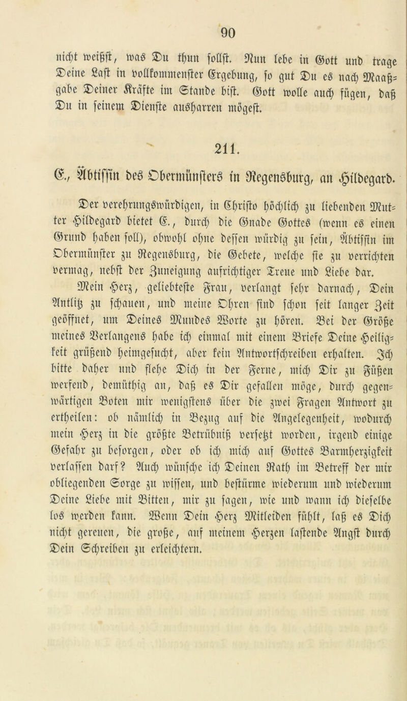 md)t ttei&fl, m$ $>u tf)im fotljt 9tun tebe in ©ott unb trage ®e(ne 2aft in fcodfomntenfier ©rgcbung, fo gut £)u eS nad; 2flaa£= gabe SDeiner ^rafte im ©tanbe bift ©ott molle and; fugen, ba§ £m in feinem SDienfie au$barren mogefi 211. @*/ s2bttf|m be$ ObetmiinjlerS in 9?egen6fcurg, an dpilbegatb. 2)er oerebrungSmitrbigen, in ©brifto bod;(id; ju liebenben 3Kut= ter ^ilbegarb btetet ©., burd; bie ©nabe ©ottcS (menn e3 einen ©runb ^aben [oH), obmol;l obite beffert nntrbtg gu fein, Sbtifftn im Obermnnfter §u IKcgeuSburg, bte ©ebete, meld;e fte p oerrid;ten rerntag, nebft bcr Bnnetgnng aufri^tiger ^reue unb Sicbc bar. 2)iettt ^cr§, getiebtefie grau, oerlangt [cl;r barnad), 2)ein 5(ntiit3 $u f$auen, unb mei ne Dbrert jtnb fd;on feit tanger 3eit geoffnet, um £>ctne3 2Ruube$ SBorte ju I;dren. Sei bcr ©roge meine^ SerlangenS b^be td) einmal mit einent Sriefe 5)eine #eitig* feit grii&enb betntgefud;t, aber fein 9lntroortfd;reiben erf;aften. 3d; bitte baber unb flebe £>id; ttt ber geme, mid; SDir $u gufjen merfenb, bcmittbig an, bafj e$ S)ir gefaEfeit ntbge, burd; gcgcm mdrtigen Soten ntir mcitigftettS fiber bte jmei grageit 9lntmort §u ertbeiten: ob namltcb in Scjttg auf bte 5lngelegenbeit, mobitrd; metit £>er§ in bte grofite Setriibnijj toerfejjt morbeit, irgenb einige ©efafir ju beforgen, obcr ob td; mid; auf ©otteS Sarmber^tgfcit oerlaffen barf ? 91 ud; nntnfd;e id; 2)einen Sati; im Setreff ber mir obliegenben ©orge §u miffeit, unb beftnrme miebcrum unb mteberum 3)citte 2iebe mit Sitten, mir §u fagen, mtc unb manu id; biefclbe loS m.erben fanrt. SBcitn £>ctn <£)crj 9Jiitleiben fublt, laft eS 2)id; nid;t gercucu, bie gro&e, auf metuent <£crjeu laftcitbe 5lngft burd; 2)ein ©d;reibcn §u crlcid;terit.