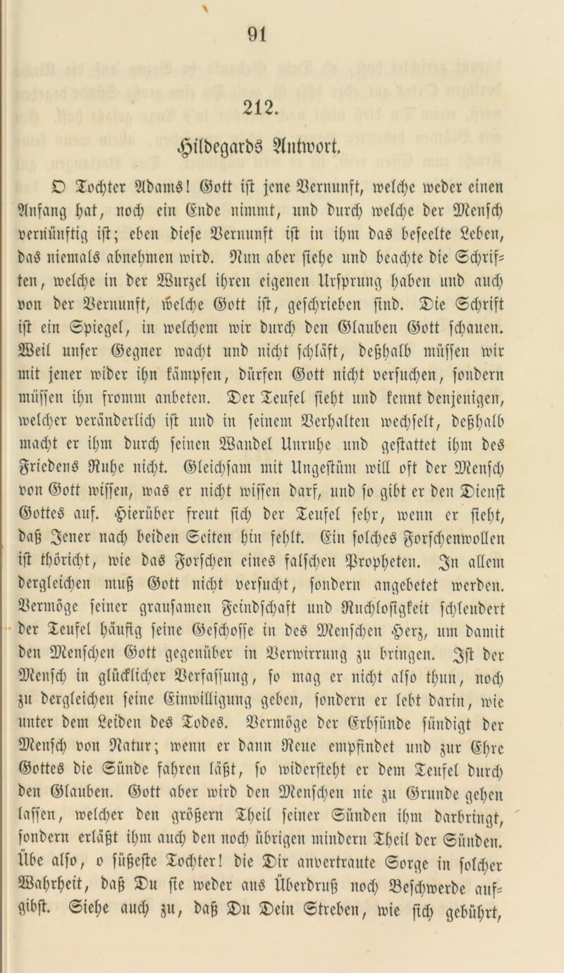 \ 212. igrilbegarbS Slntwort. D Xod)tcr UlbamSl ©ott ifl jctte 33ernunft, metd)c meber etnen Uhtfang Jat, itod) cin ©nbe nimrnt, unb burd) metd)c ber fPtcitfd) nentunftig ijl; eben biefe 23ernitnft ifl iit ibut baS befeeltc Seben, ba$ niemats abnebmen mirb. Utun aber ftel;c unb bcad)te bie ©d)rif* ten, metctje in ber 2Burjet ifjren eigenen Urfprung f)aben unb and) non ber 93ernunft, me(d)e ©ott ifl, gefd;rteben ftnb. SDic ©djrift ifl ein Spieget, iit metcbcm nur burd) bcn ©tauben ©ott fd)auen. SBeil unfer ©egner road)t unb nid)t fd)laft, bef$citb mitffen nur mit jener miber if;n fdmpfen, bitrfen ©ott nid)t oerfud)en, foubern ntitffen if)it fromnt anbetcn. $)er Seufet fiebt unb fennt benjenigcn, mdd)er nerdnbertid) ifl unb in feincm 33erbalten med)fett, be&batb mad)t er if)in burd) feiucu SBanbet Unru^e unb geflattet il;m be$ griebenS Utubc nid)t. ©teid)fam mit Ungefliim mi(t oft ber UJtenfd) non ©ott miffen, mag er uid;t miffen barf, unb fo gibt er beit SDienfl ©ottcS auf. «g>teruber freut ftd) ber £cufet fcf)r, roeitn er ftefjt, ba§ 3ener nad) beiben ©citen l;tit febit. (Sin fotd)c3 gorfc^enmoflen ifl tbbricbt, mi e baS gotfcbcit citteS fatfdieu $ropbeten. 3n aUem bergteidjen mufj ©ott iticbt nerfud)t, foubern angebctet merbett. 23ermoge feiner graufamen geinbfd)aft unb 9tud)fofigfeit fd)Ieubert • ber STeufel bauftg feine ©cfdjoffc iit bcS fD?cnfd)cit #erg, mn baniit ben 2Jtenfd)en ©ott gegenuber in 33ermirrung $u bringen. 3fl ber UJtenfd) in gtud(id)er 23erfaffung, fo ntag er itid)t atfo tf)im, nod) $u bergfeidjeit feine (StnmtUigung gebcn, fonbern er tebt baritt, mic linter bem Seibeit bc8 £obeS. 23ermoge ber ©rbfitnbe fuitbigt ber 2Kenfd) non Utatur; memt er bantt Utcitc entpftnbet unb gur ©tjre ©ottcg bie ©itnbe fabrcn ta§t, fo mibcrftcfyt er bem STeufel burd) ben ©tauben. ©ott aber mirb bcn U)?cttfd)en itic jit ©runbe gebcn taffen, roetdjer bcn grbfjern Zfytil feiner ©itubeit tbm barbriitgt, fonbern erldfft il;m and; ben itod) ubrtgeit minbern Stfjeil ber ©ititbett. flbe atfo, o fuffefle £od)ter! bie £>tr anbertraute ©orgc in fold)cr SSa^eit, ba§ SDu fte meber au$ itberbrufj nod) Sefcbmerbe auf* ftibfl. <©ief;e aud; gu, ba§ $Du S)eiit ©treben, mie ftd) gebu^rt,