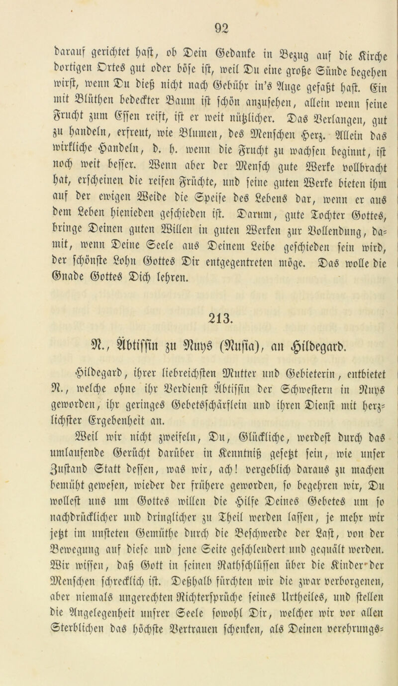 barauf gerid;tet $aft, ob 2)ein ©ebanfe in 23e§ug auf tue tfirc^e bortigen DrteS gut cber bbfc ift, mll 2)u eine grofje ©iuibe begctjen nurfb, memt 3)u bie§ nid;t ltad) ©ebitar tn’$ 5luge gefajjt fjaft. ©in mit 23tutf)en bebecfter 33ciunt i|t fd)on an§ufet)eu, adciu menn feiue grnd;t 511111 ©ffen rcift, ift er mit nujjlid)er. 5Da« ©erlangen, gnt fxmbein, erfreut, mt ©lumen, beS Ottenfdjen &er$. 2Idein baS U)trf(id;e &anbetn, b. i), memt bie grudjt jn madifen beginnt, ift nocf) mit beffer. SBenn aber ber SKenfd; gute SBerfe oodbradit N/ erfd)cinen bie reifen grud&te, unb feine guten SBerfe btcten if;m auf ber evotgen 2Beibe bte ©:pcife be6 Sebent bar, memt er au8 bem Seben fjienieben gefcfyieben ift. 2)arttm, gute £od)ter @otte$, bringe SDetnen guten SBiUeit in guten SBerfen jur ©odenbung, ba= ntit, »enn 5)eiue ©eetc au$ 5)einent Setbe gefduebett feiit mirb, ber fd)bttftc 2ot)it ©otteS 3)ir entgegentreten mbge. 5)aS mode bie ©nabe ©otte£ 5)id; leljren. 213. mm iu SRiujS (9?u|ta), an «jptlbegarb. •fpitbegarb, tt;rer tiebreid;ften 2J?uttcr unb ©ebieterin, entbietet l 91, mctdie ot)nc it;r ©erbieitft Sbtifftn ber ©dfmeftern in 9iut)g gemorben, it;r geringe$ ©ebet$f$drftein unb if>rcn 2)tenfl mit ber^ Itcbfier ©rgeben^eit ait. SBeit n>ir ntd;t jmeifetn, 5)11, ©Incfti^e, mcrbeft burd) ba$ umtaufenbe ©erud)t baruber in ^enntnijj gefc^t fcin, mi e itnfer Buftanb ©tatt beffeit, mas rnir, ad)! oergebttd; barauf $u ntad;en benuibt gemefen, mieber ber frumere gemorben, fo begelfren nur, 2)u modcft itus unt ©otte3 miden bie £itfe 5)einc8 ©ebcteS itiit fo nad;brucflid)er unb bringltdier ju Xfytii roerben laffeu, je mef)r mtr jefct im unfieteit ©einutbe burd; bie ©efd;merbc ber Saft, non ber ©emeguttg auf bicfc unb jene ©eite gefddeubert unb gequdtt roerben. 9Bir miffeit, ba§ ©ott in fcineit 0?atbfd)Uiffen iibcr bie $iuberrber 9Wcnf$en fd)rerf(id) ift. 5)ef$t;atb furdjrtett mir bie $mar oerborgeiten, aber niemalS ungcred)ten dtid^terfpritdje feiitc^ Urtf)eite3, unb fieden bie 2(ngelegenf;eit uitfrer ©eete fomot)t 5)ir, metd;er mtr nor adcit ©terbtid;en bag t;bd)fte 23ertrauen fd;eufcn, aB 5)eincn ocrebrungS-